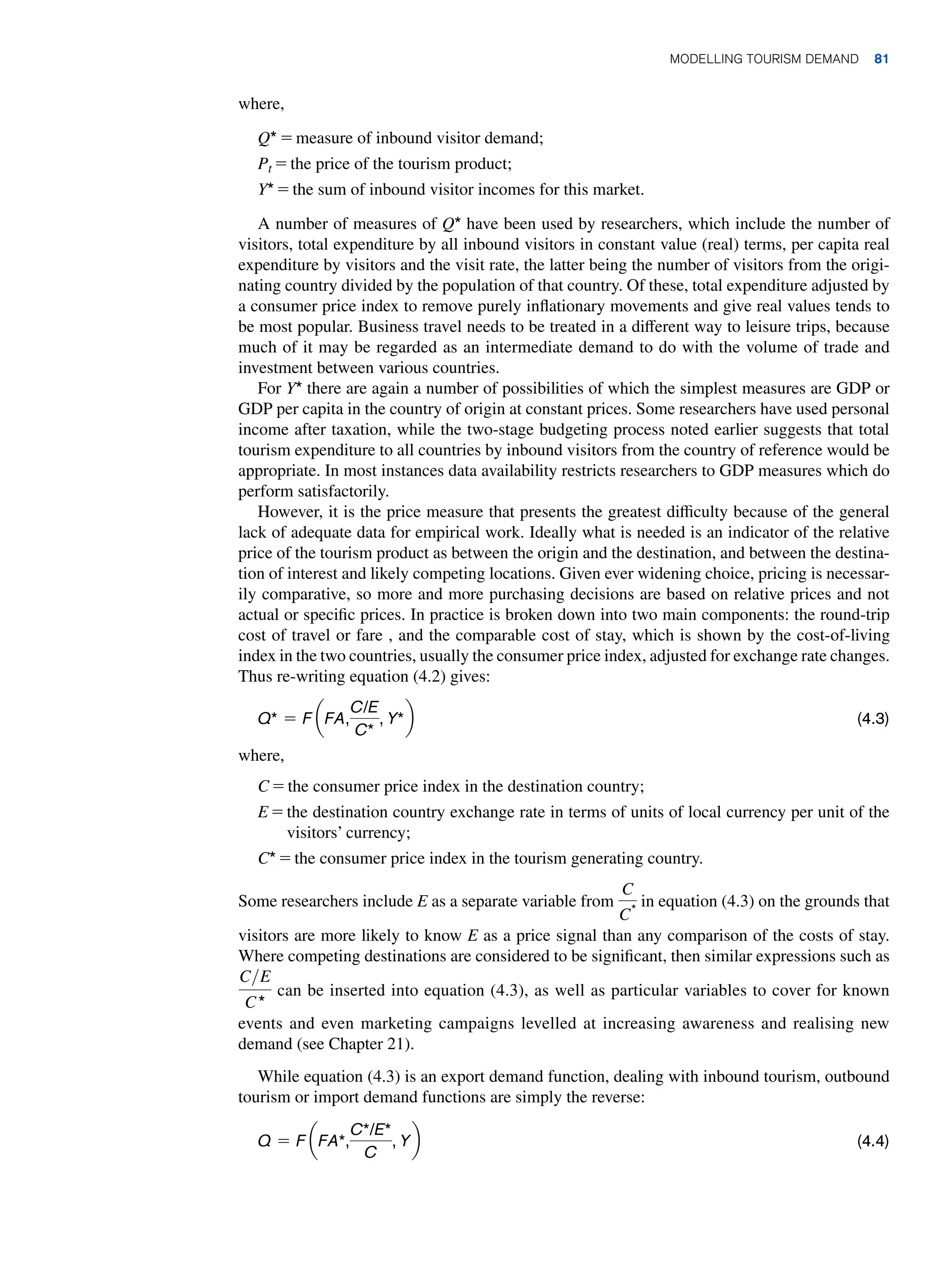 where,
Q* = measure of inbound visitor demand;
Pt = the price of the tourism product;
Y* = the sum of inbound visitor incomes for this market.
A number of measures of Q* have been used by researchers, which include the number of
visitors, total expenditure by all inbound visitors in constant value (real) terms, per capita real
expenditure by visitors and the visit rate, the latter being the number of visitors from the origi-
nating country divided by the population of that country. Of these, total expenditure adjusted by
a consumer price index to remove purely inflationary movements and give real values tends to
be most popular. Business travel needs to be treated in a different way to leisure trips, because
much of it may be regarded as an intermediate demand to do with the volume of trade and
investment between various countries.
For Y* there are again a number of possibilities of which the simplest measures are GDP or
GDP per capita in the country of origin at constant prices. Some researchers have used personal
income after taxation, while the two-stage budgeting process noted earlier suggests that total
tourism expenditure to all countries by inbound visitors from the country of reference would be
appropriate. In most instances data availability restricts researchers to GDP measures which do
perform satisfactorily.
However, it is the price measure that presents the greatest difficulty because of the general
lack of adequate data for empirical work. Ideally what is needed is an indicator of the relative
price of the tourism product as between the origin and the destination, and between the destina-
tion of interest and likely competing locations. Given ever widening choice, pricing is necessar-
ily comparative, so more and more purchasing decisions are based on relative prices and not
actual or specific prices. In practice is broken down into two main components: the round-trip
cost of travel or fare , and the comparable cost of stay, which is shown by the cost-of-living
index in the two countries, usually the consumer price index, adjusted for exchange rate changes.
Thus re-writing equation (4.2) gives:
Q* = F aFA,
C/E
C*
, Y*b(4.3)
where,
C = the consumer price index in the destination country;
E = 
the destination country exchange rate in terms of units of local currency per unit of the
visitors’ currency;
C* = the consumer price index in the tourism generating country.
Some researchers include E as a separate variable from
C
C*
in equation (4.3) on the grounds that
visitors are more likely to know E as a price signal than any comparison of the costs of stay.
Where competing destinations are considered to be significant, then similar expressions such as
CE
C*
can be inserted into equation (4.3), as well as particular variables to cover for known
events and even marketing campaigns levelled at increasing awareness and realising new
demand (see Chapter 21).
While equation (4.3) is an export demand function, dealing with inbound tourism, outbound
tourism or import demand functions are simply the reverse:
Q = F aFA*,
C*/E*
C
, Yb(4.4)
Modelling Tourism Demand 81
 