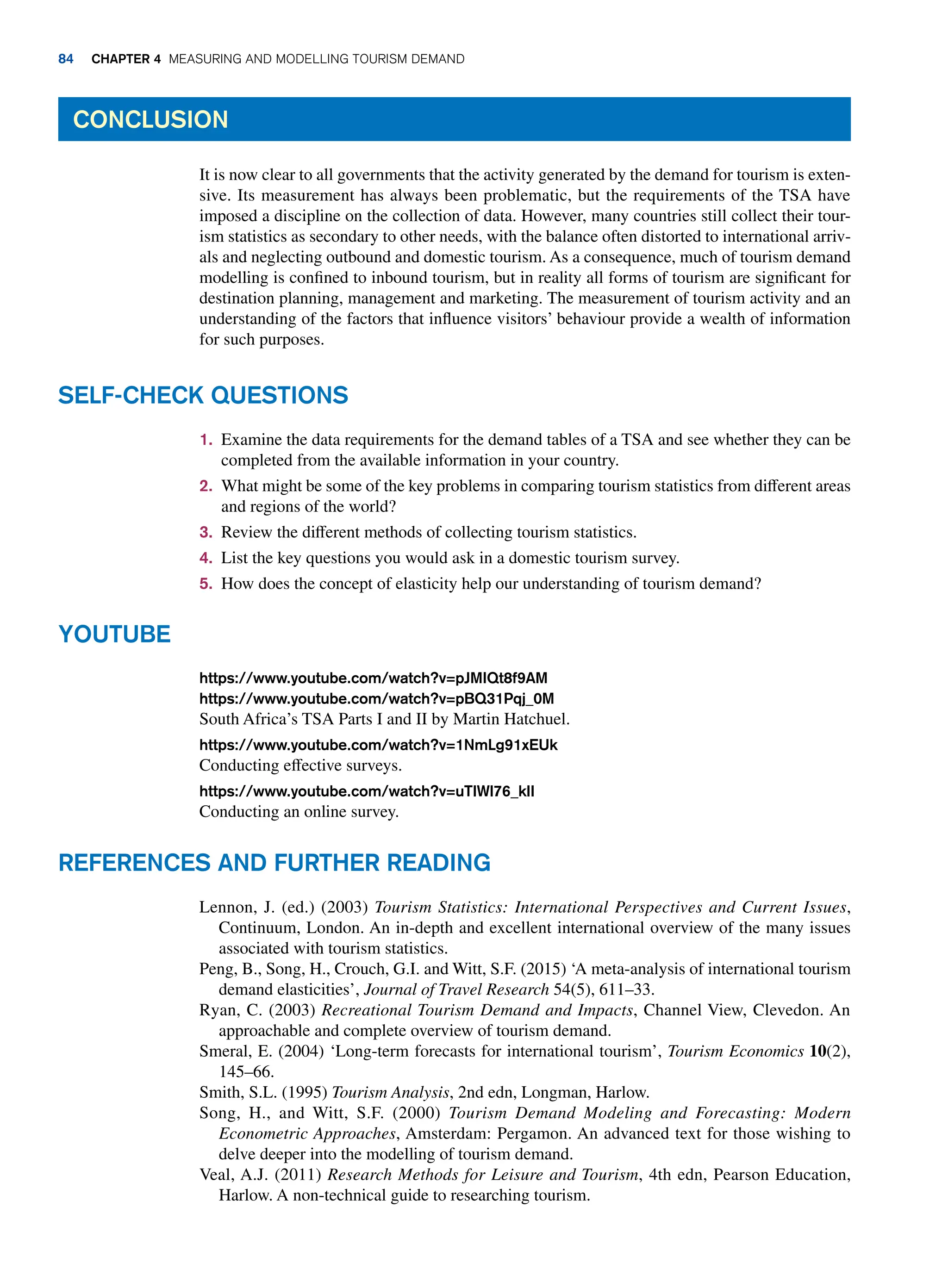 1. Examine the data requirements for the demand tables of a TSA and see whether they can be
completed from the available information in your country.
2. What might be some of the key problems in comparing tourism statistics from different areas
and regions of the world?
3. Review the different methods of collecting tourism statistics.
4. List the key questions you would ask in a domestic tourism survey.
5. How does the concept of elasticity help our understanding of tourism demand?
Self-Check Questions
Conclusion
It is now clear to all governments that the activity generated by the demand for tourism is exten-
sive. Its measurement has always been problematic, but the requirements of the TSA have
imposed a discipline on the collection of data. However, many countries still collect their tour-
ism statistics as secondary to other needs, with the balance often distorted to international arriv-
als and neglecting outbound and domestic tourism. As a consequence, much of tourism demand
modelling is confined to inbound tourism, but in reality all forms of tourism are significant for
destination planning, management and marketing. The measurement of tourism activity and an
understanding of the factors that influence visitors’ behaviour provide a wealth of information
for such purposes.
https://www.youtube.com/watch?v=pJMIQt8f9AM
https://www.youtube.com/watch?v=pBQ31Pqj_0M
South Africa’s TSA Parts I and II by Martin Hatchuel.
https://www.youtube.com/watch?v=1NmLg91xEUk
Conducting effective surveys.
https://www.youtube.com/watch?v=uTIWl76_klI
Conducting an online survey.
Youtube
Lennon, J. (ed.) (2003) Tourism Statistics: International Perspectives and Current Issues,
Continuum, London. An in-depth and excellent international overview of the many issues
associated with tourism statistics.
Peng, B., Song, H., Crouch, G.I. and Witt, S.F. (2015) ‘A meta-analysis of international tourism
demand elasticities’, Journal of Travel Research 54(5), 611–33.
Ryan, C. (2003) Recreational Tourism Demand and Impacts, Channel View, Clevedon. An
approachable and complete overview of tourism demand.
Smeral, E. (2004) ‘Long-term forecasts for international tourism’, Tourism Economics 10(2),
145–66.
Smith, S.L. (1995) Tourism Analysis, 2nd edn, Longman, Harlow.
Song, H., and Witt, S.F. (2000) Tourism Demand Modeling and Forecasting: Modern
Econometric Approaches, Amsterdam: Pergamon. An advanced text for those wishing to
delve deeper into the modelling of tourism demand.
Veal, A.J. (2011) Research Methods for Leisure and Tourism, 4th edn, Pearson Education,
Harlow. A non-technical guide to researching tourism.
References and Further Reading
84 Chapter 4 Measuring and Modelling Tourism Demand
 