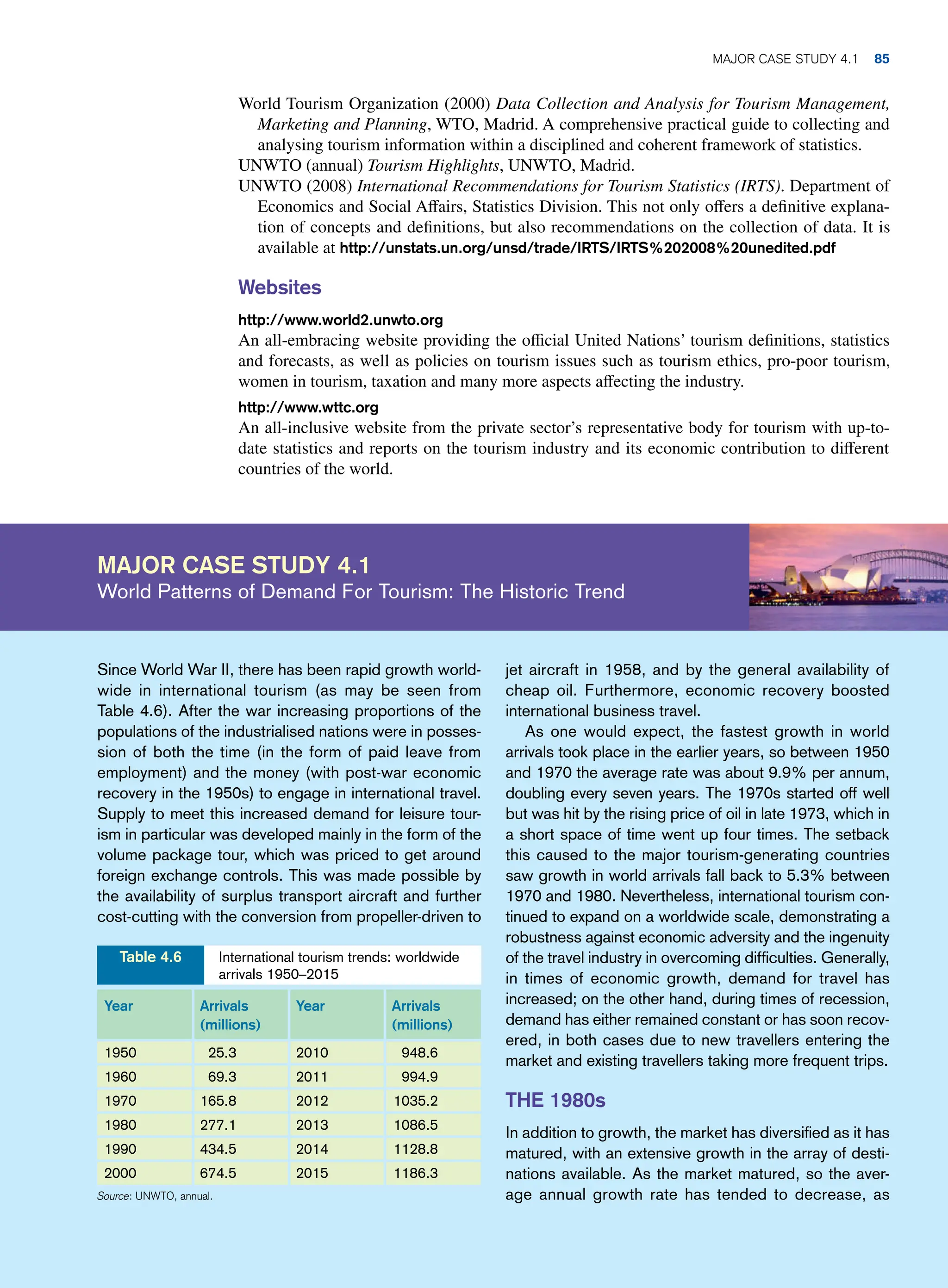 World Tourism Organization (2000) Data Collection and Analysis for Tourism Management,
Marketing and Planning, WTO, Madrid. A comprehensive practical guide to collecting and
analysing tourism information within a disciplined and coherent framework of statistics.
UNWTO (annual) Tourism Highlights, UNWTO, Madrid.
UNWTO (2008) International Recommendations for Tourism Statistics (IRTS). Department of
Economics and Social Affairs, Statistics Division. This not only offers a definitive explana-
tion of concepts and definitions, but also recommendations on the collection of data. It is
available at http://unstats.un.org/unsd/trade/IRTS/IRTS%202008%20unedited.pdf
Websites
http://www.world2.unwto.org
An all-embracing website providing the official United Nations’ tourism definitions, statistics
and forecasts, as well as policies on tourism issues such as tourism ethics, pro-poor tourism,
women in tourism, taxation and many more aspects affecting the industry.
http://www.wttc.org
An all-inclusive website from the private sector’s representative body for tourism with up-to-
date statistics and reports on the tourism industry and its economic contribution to different
countries of the world.
Major case study 4.1
World Patterns of Demand For Tourism: The Historic Trend
jet aircraft in 1958, and by the general availability of
cheap oil. Furthermore, economic recovery boosted
international business travel.
As one would expect, the fastest growth in world
arrivals took place in the earlier years, so between 1950
and 1970 the average rate was about 9.9% per annum,
doubling every seven years. The 1970s started off well
but was hit by the rising price of oil in late 1973, which in
a short space of time went up four times. The setback
this caused to the major tourism-generating countries
saw growth in world arrivals fall back to 5.3% between
1970 and 1980. Nevertheless, international tourism con-
tinued to expand on a worldwide scale, demonstrating a
robustness against economic adversity and the ingenuity
of the travel industry in overcoming difficulties. Generally,
in times of economic growth, demand for travel has
increased; on the other hand, during times of recession,
demand has either remained constant or has soon recov-
ered, in both cases due to new travellers entering the
market and existing travellers taking more frequent trips.
THE 1980s
In addition to growth, the market has diversified as it has
matured, with an extensive growth in the array of desti-
nations available. As the market matured, so the aver-
age annual growth rate has tended to decrease, as
Since World War II, there has been rapid growth world-
wide in international tourism (as may be seen from
Table 4.6). After the war increasing proportions of the
populations of the industrialised nations were in posses-
sion of both the time (in the form of paid leave from
employment) and the money (with post-war economic
recovery in the 1950s) to engage in international travel.
Supply to meet this increased demand for leisure tour-
ism in particular was developed mainly in the form of the
volume package tour, which was priced to get around
foreign exchange controls. This was made possible by
the availability of surplus transport aircraft and further
cost-cutting with the conversion from propeller-driven to
Year Arrivals
(millions)
Year Arrivals
(millions)
1950 25.3 2010 948.6
1960 69.3 2011 994.9
1970 165.8 2012 1035.2
1980 277.1 2013 1086.5
1990 434.5 2014 1128.8
2000 674.5 2015 1186.3
Source: UNWTO, annual.
International tourism trends: worldwide
arrivals 1950–2015
Table 4.6
Major case study 4.1 85
 