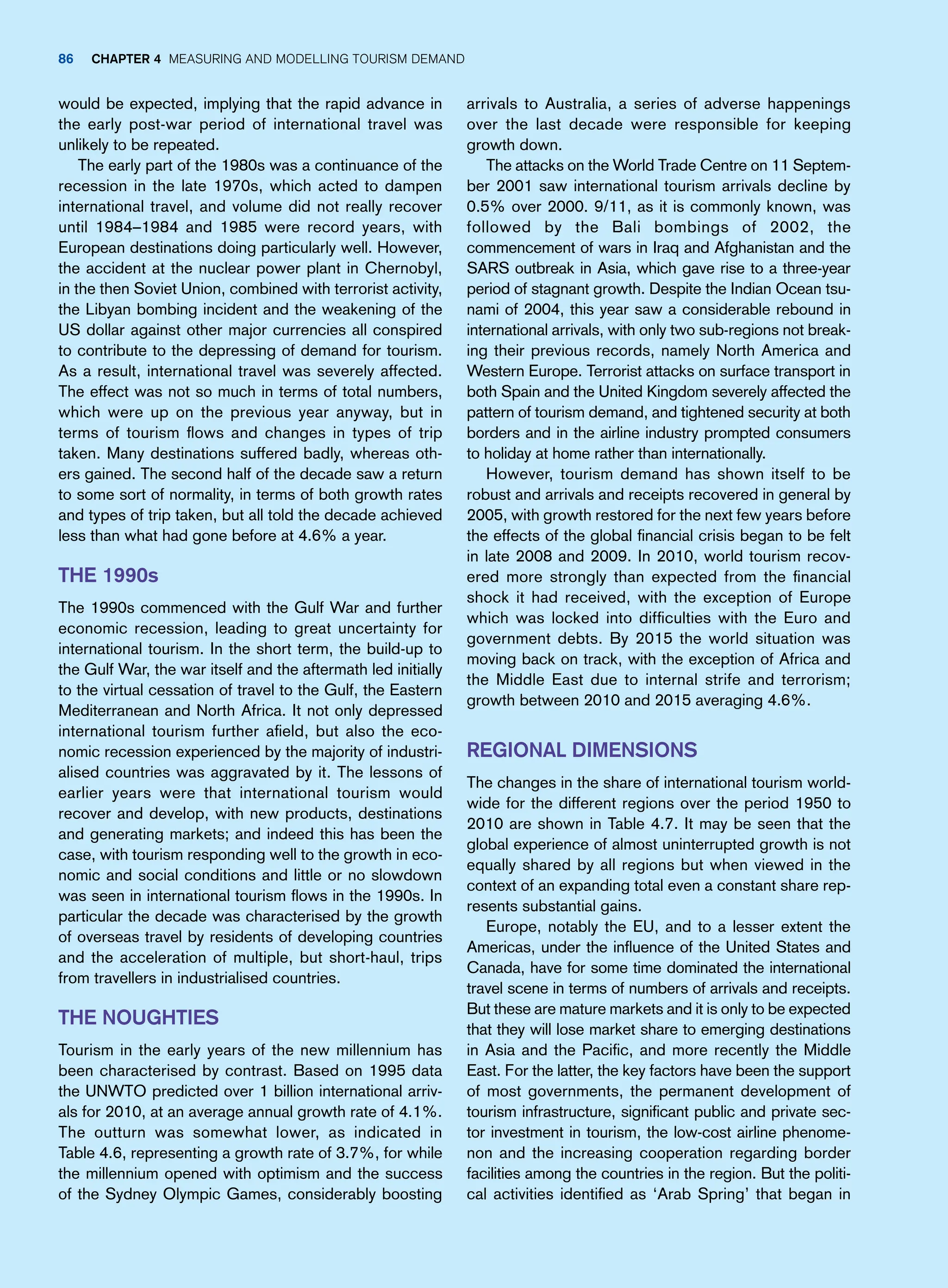 arrivals to Australia, a series of adverse happenings
over the last decade were responsible for keeping
growth down.
The attacks on the World Trade Centre on 11 Septem-
ber 2001 saw international tourism arrivals decline by
0.5% over 2000. 9/11, as it is commonly known, was
followed by the Bali bombings of 2002, the
commencement of wars in Iraq and Afghanistan and the
SARS outbreak in Asia, which gave rise to a three-year
period of stagnant growth. Despite the Indian Ocean tsu-
nami of 2004, this year saw a considerable rebound in
international arrivals, with only two sub-regions not break-
ing their previous records, namely North America and
Western Europe. Terrorist attacks on surface transport in
both Spain and the United Kingdom severely affected the
pattern of tourism demand, and tightened security at both
borders and in the airline industry prompted consumers
to holiday at home rather than internationally.
However, tourism demand has shown itself to be
robust and arrivals and receipts recovered in general by
2005, with growth restored for the next few years before
the effects of the global financial crisis began to be felt
in late 2008 and 2009. In 2010, world tourism recov-
ered more strongly than expected from the financial
shock it had received, with the exception of Europe
which was locked into difficulties with the Euro and
government debts. By 2015 the world situation was
moving back on track, with the exception of Africa and
the Middle East due to internal strife and terrorism;
growth between 2010 and 2015 averaging 4.6%.
Regional Dimensions
The changes in the share of international tourism world-
wide for the different regions over the period 1950 to
2010 are shown in Table 4.7. It may be seen that the
global experience of almost uninterrupted growth is not
equally shared by all regions but when viewed in the
context of an expanding total even a constant share rep-
resents substantial gains.
Europe, notably the EU, and to a lesser extent the
Americas, under the influence of the United States and
Canada, have for some time dominated the international
travel scene in terms of numbers of arrivals and receipts.
But these are mature markets and it is only to be expected
that they will lose market share to emerging destinations
in Asia and the Pacific, and more recently the Middle
East. For the latter, the key factors have been the support
of most governments, the permanent development of
tourism infrastructure, significant public and private sec-
tor investment in tourism, the low-cost airline phenome-
non and the increasing cooperation regarding border
facilities among the countries in the region. But the politi-
cal activities identified as ‘Arab Spring’ that began in
would be expected, implying that the rapid advance in
the early post-war period of international travel was
unlikely to be repeated.
The early part of the 1980s was a continuance of the
recession in the late 1970s, which acted to dampen
international travel, and volume did not really recover
until 1984–1984 and 1985 were record years, with
European destinations doing particularly well. However,
the accident at the nuclear power plant in Chernobyl,
in the then Soviet Union, combined with terrorist activity,
the Libyan bombing incident and the weakening of the
US dollar against other major currencies all conspired
to contribute to the depressing of demand for tourism.
As a result, international travel was severely affected.
The effect was not so much in terms of total numbers,
which were up on the previous year anyway, but in
terms of tourism flows and changes in types of trip
taken. Many destinations suffered badly, whereas oth-
ers gained. The second half of the decade saw a return
to some sort of normality, in terms of both growth rates
and types of trip taken, but all told the decade achieved
less than what had gone before at 4.6% a year.
THE 1990s
The 1990s commenced with the Gulf War and further
economic recession, leading to great uncertainty for
international tourism. In the short term, the build-up to
the Gulf War, the war itself and the aftermath led initially
to the virtual cessation of travel to the Gulf, the Eastern
Mediterranean and North Africa. It not only depressed
international tourism further afield, but also the eco-
nomic recession experienced by the majority of industri-
alised countries was aggravated by it. The lessons of
earlier years were that international tourism would
recover and develop, with new products, destinations
and generating markets; and indeed this has been the
case, with tourism responding well to the growth in eco-
nomic and social conditions and little or no slowdown
was seen in international tourism flows in the 1990s. In
particular the decade was characterised by the growth
of overseas travel by residents of developing countries
and the acceleration of multiple, but short-haul, trips
from travellers in industrialised countries.
The Noughties
Tourism in the early years of the new millennium has
been characterised by contrast. Based on 1995 data
the UNWTO predicted over 1 billion international arriv-
als for 2010, at an average annual growth rate of 4.1%.
The outturn was somewhat lower, as indicated in
Table 4.6, representing a growth rate of 3.7%, for while
the millennium opened with optimism and the success
of the Sydney Olympic Games, considerably boosting
86 Chapter 4 Measuring and Modelling Tourism Demand
 
