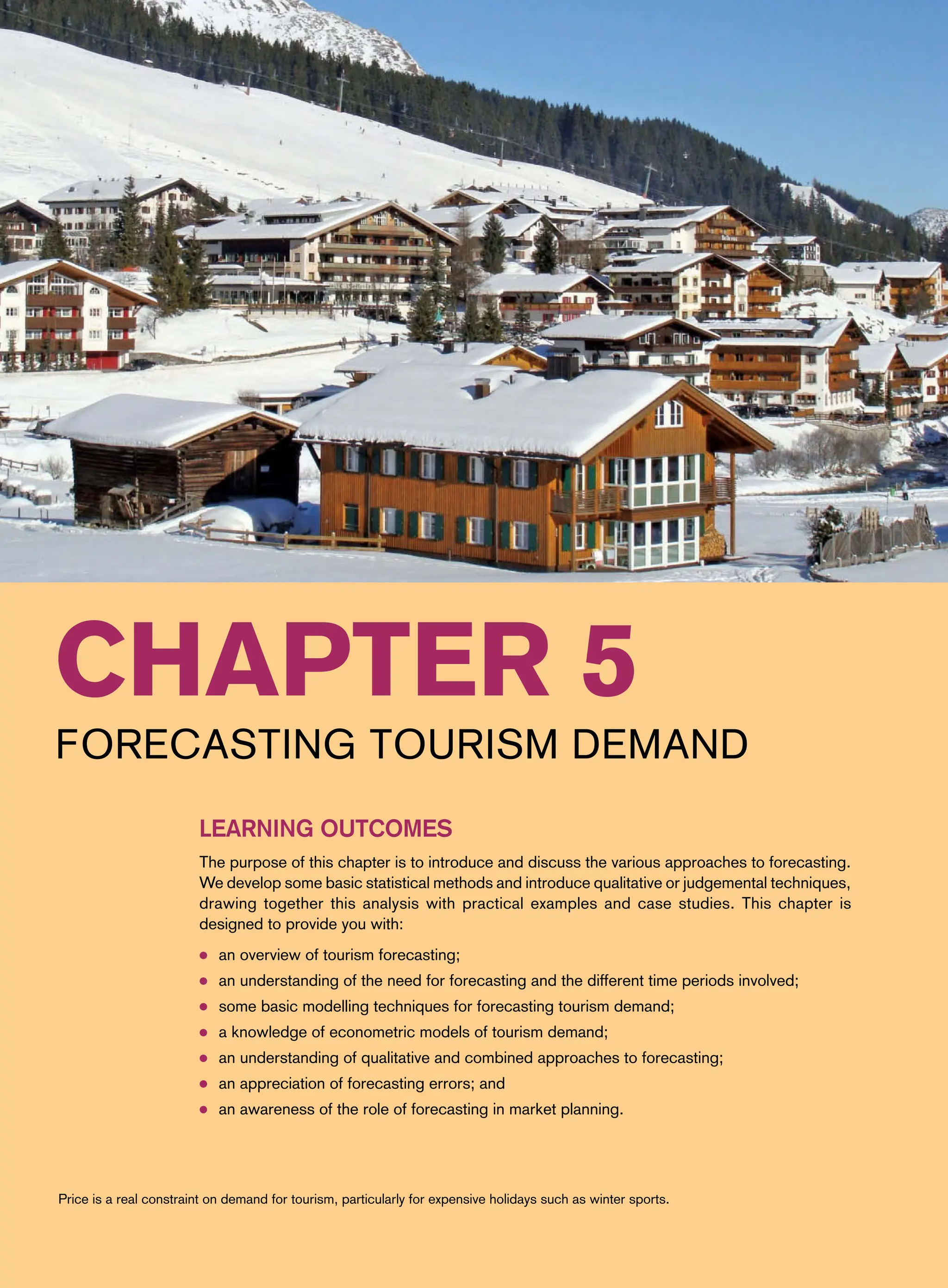Chapter 5
Forecasting Tourism Demand
Learning Outcomes
The purpose of this chapter is to introduce and discuss the various approaches to forecasting.
We develop some basic statistical methods and introduce qualitative or judgemental techniques,
drawing together this analysis with practical examples and case studies. This chapter is
designed to provide you with:
● an overview of tourism forecasting;
● an understanding of the need for forecasting and the different time periods involved;
● some basic modelling techniques for forecasting tourism demand;
● a knowledge of econometric models of tourism demand;
● an understanding of qualitative and combined approaches to forecasting;
● an appreciation of forecasting errors; and
● an awareness of the role of forecasting in market planning.
Price is a real constraint on demand for tourism, particularly for expensive holidays such as winter sports.
 