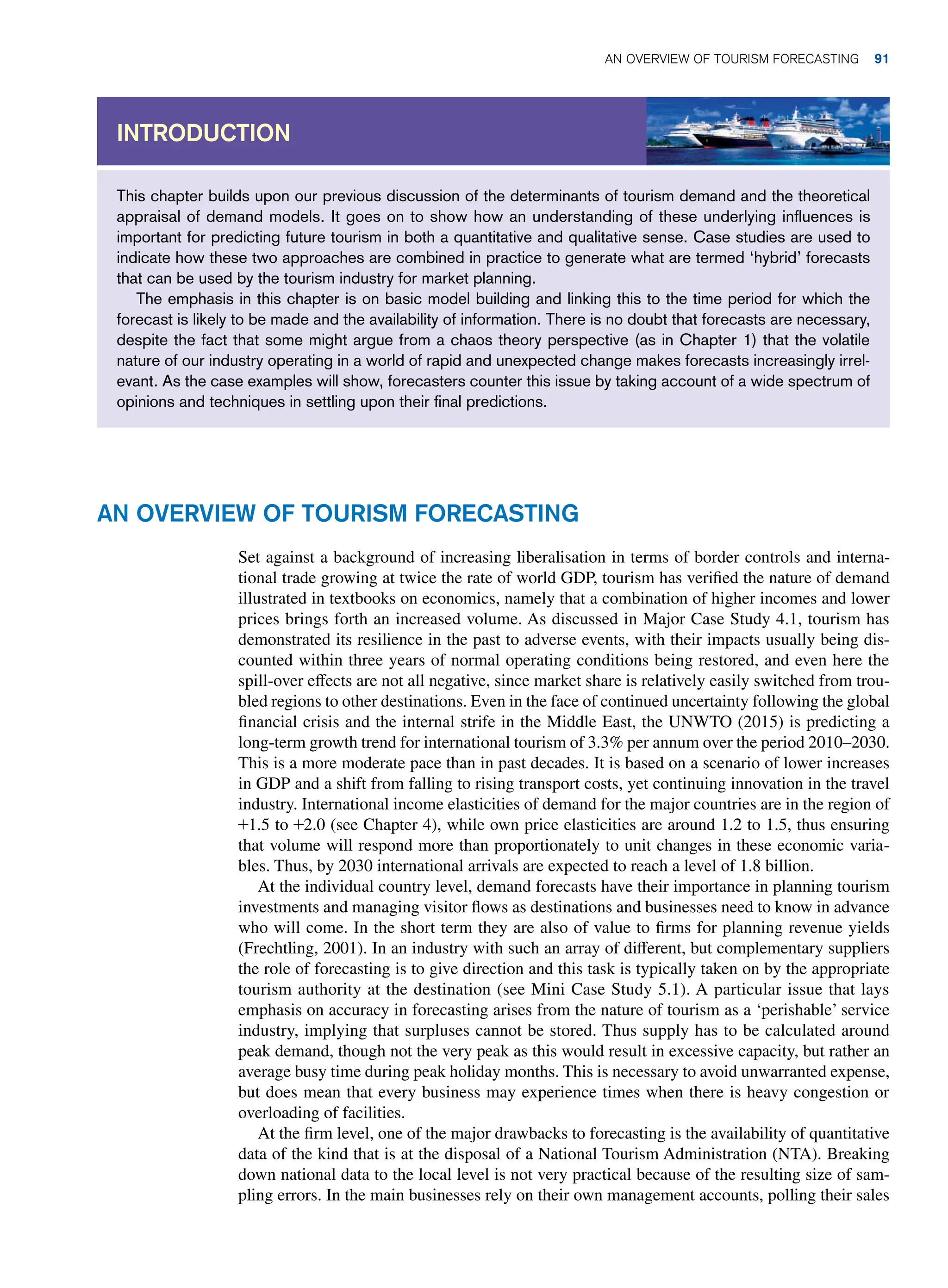 Set against a background of increasing liberalisation in terms of border controls and interna-
tional trade growing at twice the rate of world GDP, tourism has verified the nature of demand
illustrated in textbooks on economics, namely that a combination of higher incomes and lower
prices brings forth an increased volume. As discussed in Major Case Study 4.1, tourism has
demonstrated its resilience in the past to adverse events, with their impacts usually being dis-
counted within three years of normal operating conditions being restored, and even here the
spill-over effects are not all negative, since market share is relatively easily switched from trou-
bled regions to other destinations. Even in the face of continued uncertainty following the global
financial crisis and the internal strife in the Middle East, the UNWTO (2015) is predicting a
long-term growth trend for international tourism of 3.3% per annum over the period 2010–2030.
This is a more moderate pace than in past decades. It is based on a scenario of lower increases
in GDP and a shift from falling to rising transport costs, yet continuing innovation in the travel
industry. International income elasticities of demand for the major countries are in the region of
+1.5 to +2.0 (see Chapter 4), while own price elasticities are around 1.2 to 1.5, thus ensuring
that volume will respond more than proportionately to unit changes in these economic varia-
bles. Thus, by 2030 international arrivals are expected to reach a level of 1.8 billion.
At the individual country level, demand forecasts have their importance in planning tourism
investments and managing visitor flows as destinations and businesses need to know in advance
who will come. In the short term they are also of value to firms for planning revenue yields
(Frechtling, 2001). In an industry with such an array of different, but complementary suppliers
the role of forecasting is to give direction and this task is typically taken on by the appropriate
tourism authority at the destination (see Mini Case Study 5.1). A particular issue that lays
emphasis on accuracy in forecasting arises from the nature of tourism as a ‘perishable’ service
industry, implying that surpluses cannot be stored. Thus supply has to be calculated around
peak demand, though not the very peak as this would result in excessive capacity, but rather an
average busy time during peak holiday months. This is necessary to avoid unwarranted expense,
but does mean that every business may experience times when there is heavy congestion or
overloading of facilities.
At the firm level, one of the major drawbacks to forecasting is the availability of quantitative
data of the kind that is at the disposal of a National Tourism Administration (NTA). Breaking
down national data to the local level is not very practical because of the resulting size of sam-
pling errors. In the main businesses rely on their own management accounts, polling their sales
This chapter builds upon our previous discussion of the determinants of tourism demand and the theoretical
appraisal of demand models. It goes on to show how an understanding of these underlying influences is
important for predicting future tourism in both a quantitative and qualitative sense. Case studies are used to
indicate how these two approaches are combined in practice to generate what are termed ‘hybrid’ forecasts
that can be used by the tourism industry for market planning.
The emphasis in this chapter is on basic model building and linking this to the time period for which the
forecast is likely to be made and the availability of information. There is no doubt that forecasts are necessary,
despite the fact that some might argue from a chaos theory perspective (as in Chapter 1) that the volatile
nature of our industry operating in a world of rapid and unexpected change makes forecasts increasingly irrel-
evant. As the case examples will show, forecasters counter this issue by taking account of a wide spectrum of
opinions and techniques in settling upon their final predictions.
Introduction
An Overview of Tourism Forecasting
An Overview of Tourism Forecasting 91
 