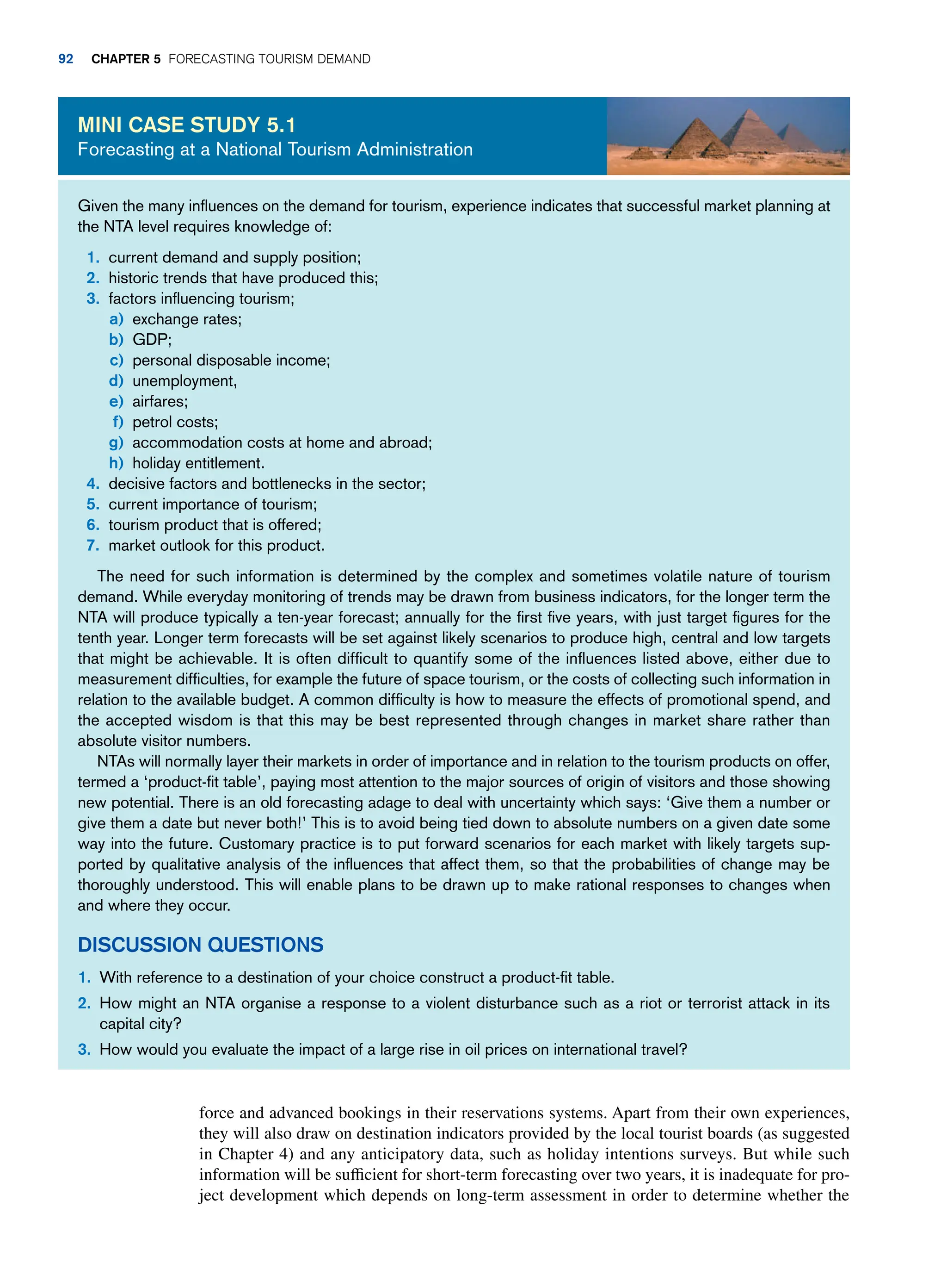 force and advanced bookings in their reservations systems. Apart from their own experiences,
they will also draw on destination indicators provided by the local tourist boards (as suggested
in Chapter 4) and any anticipatory data, such as holiday intentions surveys. But while such
information will be sufficient for short-term forecasting over two years, it is inadequate for pro-
ject development which depends on long-term assessment in order to determine whether the
Given the many influences on the demand for tourism, experience indicates that successful market planning at
the NTA level requires knowledge of:
1. current demand and supply position;
2. historic trends that have produced this;
3. factors influencing tourism;
a) exchange rates;
b)	GDP;
c) personal disposable income;
d) unemployment,
e) airfares;
f) petrol costs;
g) accommodation costs at home and abroad;
h) holiday entitlement.
4. decisive factors and bottlenecks in the sector;
5. current importance of tourism;
6. tourism product that is offered;
7. market outlook for this product.
The need for such information is determined by the complex and sometimes volatile nature of tourism
demand. While everyday monitoring of trends may be drawn from business indicators, for the longer term the
NTA will produce typically a ten-year forecast; annually for the first five years, with just target figures for the
tenth year. Longer term forecasts will be set against likely scenarios to produce high, central and low targets
that might be achievable. It is often difficult to quantify some of the influences listed above, either due to
measurement difficulties, for example the future of space tourism, or the costs of collecting such information in
relation to the available budget. A common difficulty is how to measure the effects of promotional spend, and
the accepted wisdom is that this may be best represented through changes in market share rather than
absolute visitor numbers.
NTAs will normally layer their markets in order of importance and in relation to the tourism products on offer,
termed a ‘product-fit table’, paying most attention to the major sources of origin of visitors and those showing
new potential. There is an old forecasting adage to deal with uncertainty which says: ‘Give them a number or
give them a date but never both!’ This is to avoid being tied down to absolute numbers on a given date some
way into the future. Customary practice is to put forward scenarios for each market with likely targets sup-
ported by qualitative analysis of the influences that affect them, so that the probabilities of change may be
thoroughly understood. This will enable plans to be drawn up to make rational responses to changes when
and where they occur.
Discussion Questions
1. With reference to a destination of your choice construct a product-fit table.
2. How might an NTA organise a response to a violent disturbance such as a riot or terrorist attack in its
capital city?
3. How would you evaluate the impact of a large rise in oil prices on international travel?
Mini case study 5.1
Forecasting at a National Tourism Administration
92 Chapter 5 Forecasting Tourism Demand
 