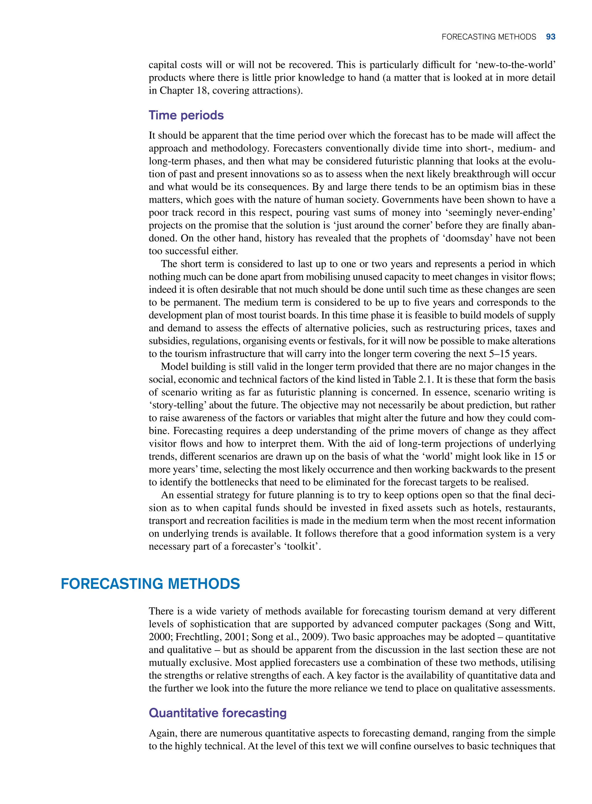 capital costs will or will not be recovered. This is particularly difficult for ‘new-to-the-world’
products where there is little prior knowledge to hand (a matter that is looked at in more detail
in Chapter 18, covering attractions).
Time periods
It should be apparent that the time period over which the forecast has to be made will affect the
approach and methodology. Forecasters conventionally divide time into short-, medium- and
long-term phases, and then what may be considered futuristic planning that looks at the evolu-
tion of past and present innovations so as to assess when the next likely breakthrough will occur
and what would be its consequences. By and large there tends to be an optimism bias in these
matters, which goes with the nature of human society. Governments have been shown to have a
poor track record in this respect, pouring vast sums of money into ‘seemingly never-ending’
projects on the promise that the solution is ‘just around the corner’ before they are finally aban-
doned. On the other hand, history has revealed that the prophets of ‘doomsday’ have not been
too successful either.
The short term is considered to last up to one or two years and represents a period in which
nothing much can be done apart from mobilising unused capacity to meet changes in visitor flows;
indeed it is often desirable that not much should be done until such time as these changes are seen
to be permanent. The medium term is considered to be up to five years and corresponds to the
development plan of most tourist boards. In this time phase it is feasible to build models of supply
and demand to assess the effects of alternative policies, such as restructuring prices, taxes and
subsidies, regulations, organising events or festivals, for it will now be possible to make alterations
to the tourism infrastructure that will carry into the longer term covering the next 5–15 years.
Model building is still valid in the longer term provided that there are no major changes in the
social, economic and technical factors of the kind listed in Table 2.1. It is these that form the basis
of scenario writing as far as futuristic planning is concerned. In essence, scenario writing is
‘story-telling’ about the future. The objective may not necessarily be about prediction, but rather
to raise awareness of the factors or variables that might alter the future and how they could com-
bine. Forecasting requires a deep understanding of the prime movers of change as they affect
visitor flows and how to interpret them. With the aid of long-term projections of underlying
trends, different scenarios are drawn up on the basis of what the ‘world’ might look like in 15 or
more years’time, selecting the most likely occurrence and then working backwards to the present
to identify the bottlenecks that need to be eliminated for the forecast targets to be realised.
An essential strategy for future planning is to try to keep options open so that the final deci-
sion as to when capital funds should be invested in fixed assets such as hotels, restaurants,
transport and recreation facilities is made in the medium term when the most recent information
on underlying trends is available. It follows therefore that a good information system is a very
necessary part of a forecaster’s ‘toolkit’.
Forecasting Methods
There is a wide variety of methods available for forecasting tourism demand at very different
levels of sophistication that are supported by advanced computer packages (Song and Witt,
2000; Frechtling, 2001; Song et al., 2009). Two basic approaches may be adopted – quantitative
and qualitative – but as should be apparent from the discussion in the last section these are not
mutually exclusive. Most applied forecasters use a combination of these two methods, utilising
the strengths or relative strengths of each. A key factor is the availability of quantitative data and
the further we look into the future the more reliance we tend to place on qualitative assessments.
Quantitative forecasting
Again, there are numerous quantitative aspects to forecasting demand, ranging from the simple
to the highly technical. At the level of this text we will confine ourselves to basic techniques that
	Forecasting Methods 93
 