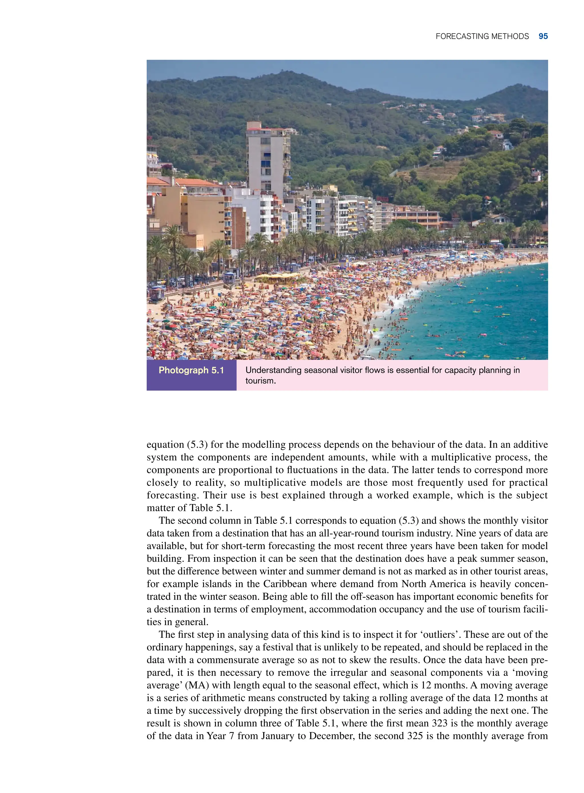 equation (5.3) for the modelling process depends on the behaviour of the data. In an additive
system the components are independent amounts, while with a multiplicative process, the
components are proportional to fluctuations in the data. The latter tends to correspond more
closely to reality, so multiplicative models are those most frequently used for practical
forecasting. Their use is best explained through a worked example, which is the subject
matter of Table 5.1.
The second column in Table 5.1 corresponds to equation (5.3) and shows the monthly visitor
data taken from a destination that has an all-year-round tourism industry. Nine years of data are
available, but for short-term forecasting the most recent three years have been taken for model
building. From inspection it can be seen that the destination does have a peak summer season,
but the difference between winter and summer demand is not as marked as in other tourist areas,
for example islands in the Caribbean where demand from North America is heavily concen-
trated in the winter season. Being able to fill the off-season has important economic benefits for
a destination in terms of employment, accommodation occupancy and the use of tourism facili-
ties in general.
The first step in analysing data of this kind is to inspect it for ‘outliers’. These are out of the
ordinary happenings, say a festival that is unlikely to be repeated, and should be replaced in the
data with a commensurate average so as not to skew the results. Once the data have been pre-
pared, it is then necessary to remove the irregular and seasonal components via a ‘moving
average’ (MA) with length equal to the seasonal effect, which is 12 months. A moving average
is a series of arithmetic means constructed by taking a rolling average of the data 12 months at
a time by successively dropping the first observation in the series and adding the next one. The
result is shown in column three of Table 5.1, where the first mean 323 is the monthly average
of the data in Year 7 from January to December, the second 325 is the monthly average from
Understanding seasonal visitor flows is essential for capacity planning in
tourism.
Photograph 5.1
Forecasting Methods 95
 