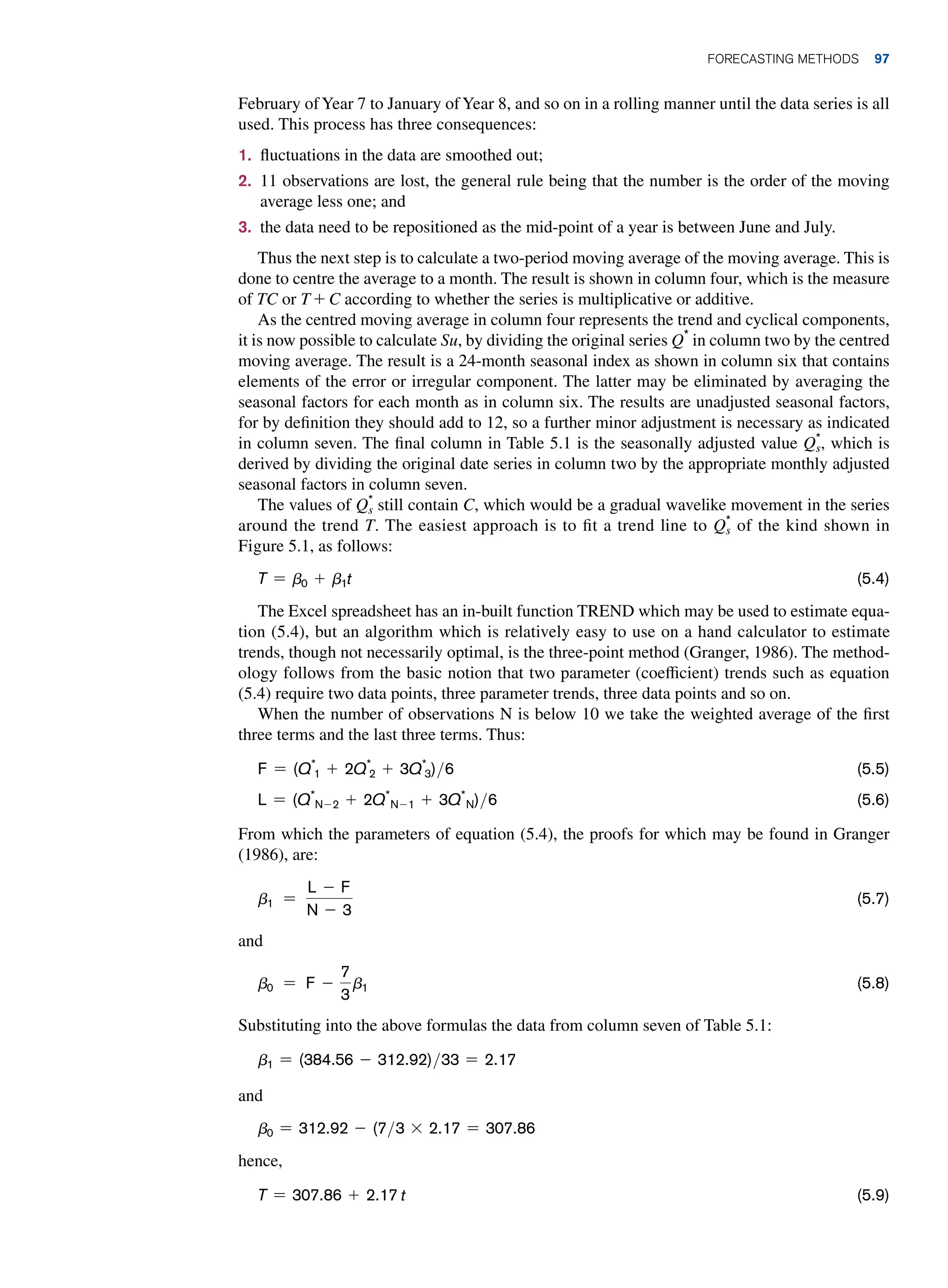 February ofYear 7 to January ofYear 8, and so on in a rolling manner until the data series is all
used. This process has three consequences:
1. fluctuations in the data are smoothed out;
2. 11 observations are lost, the general rule being that the number is the order of the moving
average less one; and
3. the data need to be repositioned as the mid-point of a year is between June and July.
Thus the next step is to calculate a two-period moving average of the moving average. This is
done to centre the average to a month. The result is shown in column four, which is the measure
of TC or T + C according to whether the series is multiplicative or additive.
As the centred moving average in column four represents the trend and cyclical components,
it is now possible to calculate Su, by dividing the original series Q*
in column two by the centred
moving average. The result is a 24-month seasonal index as shown in column six that contains
elements of the error or irregular component. The latter may be eliminated by averaging the
seasonal factors for each month as in column six. The results are unadjusted seasonal factors,
for by definition they should add to 12, so a further minor adjustment is necessary as indicated
in column seven. The final column in Table 5.1 is the seasonally adjusted value Q*
s, which is
derived by dividing the original date series in column two by the appropriate monthly adjusted
seasonal factors in column seven.
The values of Q*
s still contain C, which would be a gradual wavelike movement in the series
around the trend T. The easiest approach is to fit a trend line to Q*
s of the kind shown in
Figure 5.1, as follows:
T = b0 + b1t (5.4)
The Excel spreadsheet has an in-built function TREND which may be used to estimate equa-
tion (5.4), but an algorithm which is relatively easy to use on a hand calculator to estimate
trends, though not necessarily optimal, is the three-point method (Granger, 1986). The method-
ology follows from the basic notion that two parameter (coefficient) trends such as equation
(5.4) require two data points, three parameter trends, three data points and so on.
When the number of observations N is below 10 we take the weighted average of the first
three terms and the last three terms. Thus:
F = (Q*
1 + 2Q*
2 + 3Q*
3)6 (5.5)
L = (Q*
n-2 + 2Q*
n-1 + 3Q*
n)6 (5.6)
From which the parameters of equation (5.4), the proofs for which may be found in Granger
(1986), are:
b1 =
L - F
n - 3
(5.7)
and
b0 = F -
7
3
b1 (5.8)
Substituting into the above formulas the data from column seven of Table 5.1:
b1 = (384.56 - 312.92)33 = 2.17
and
b0 = 312.92 - (73 * 2.17 = 307.86
hence,
T = 307.86 + 2.17 t (5.9)
	Forecasting Methods 97
 