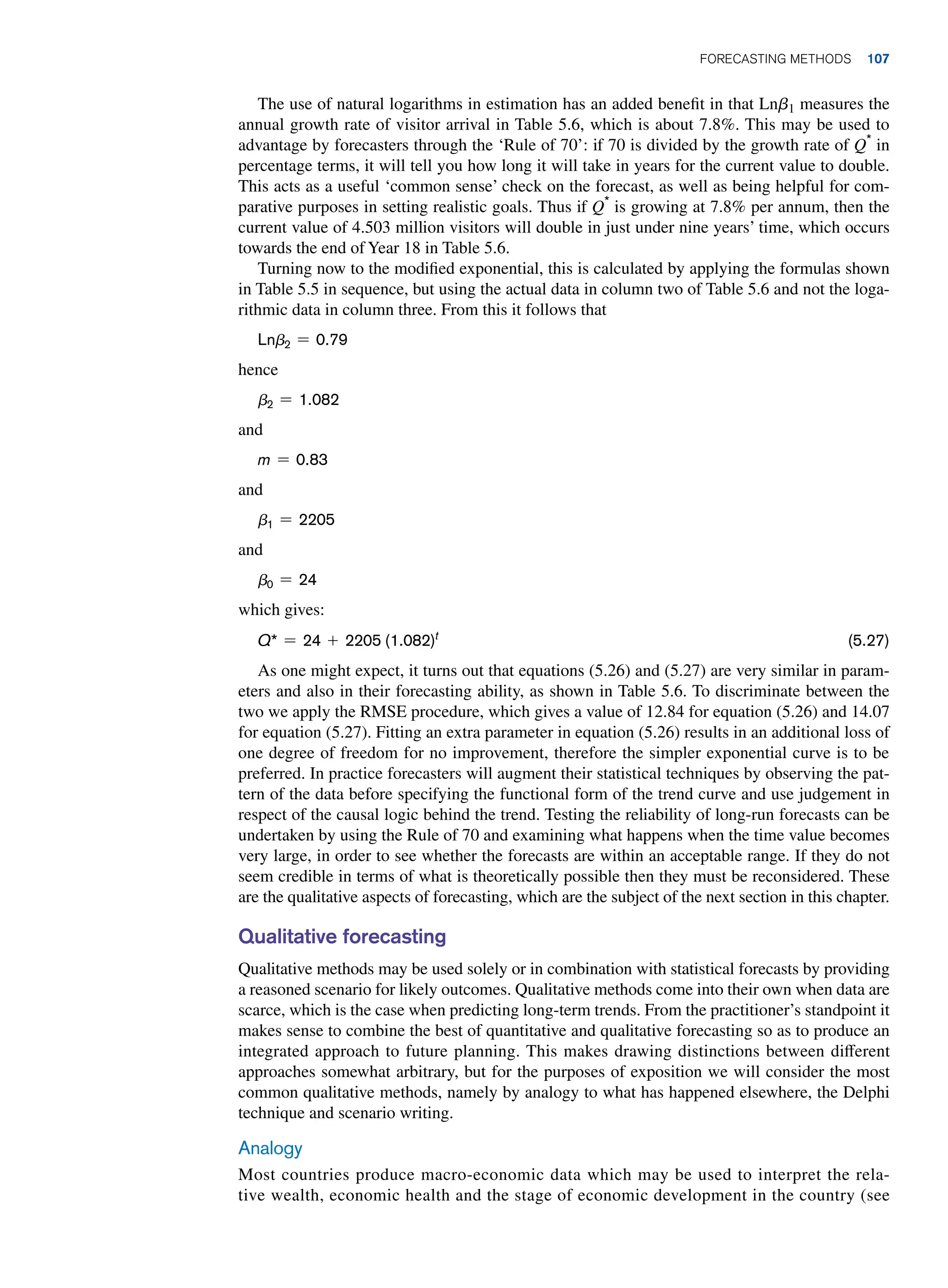 The use of natural logarithms in estimation has an added benefit in that Lnb1 measures the
annual growth rate of visitor arrival in Table 5.6, which is about 7.8%. This may be used to
advantage by forecasters through the ‘Rule of 70’: if 70 is divided by the growth rate of Q*
in
percentage terms, it will tell you how long it will take in years for the current value to double.
This acts as a useful ‘common sense’ check on the forecast, as well as being helpful for com-
parative purposes in setting realistic goals. Thus if Q*
is growing at 7.8% per annum, then the
current value of 4.503 million visitors will double in just under nine years’ time, which occurs
towards the end of Year 18 in Table 5.6.
Turning now to the modified exponential, this is calculated by applying the formulas shown
in Table 5.5 in sequence, but using the actual data in column two of Table 5.6 and not the loga-
rithmic data in column three. From this it follows that
Lnb2 = 0.79
hence
b2 = 1.082
and
m = 0.83
and
b1 = 2205
and
b0 = 24
which gives:
Q* = 24 + 2205 (1.082)t
(5.27)
As one might expect, it turns out that equations (5.26) and (5.27) are very similar in param-
eters and also in their forecasting ability, as shown in Table 5.6. To discriminate between the
two we apply the RMSE procedure, which gives a value of 12.84 for equation (5.26) and 14.07
for equation (5.27). Fitting an extra parameter in equation (5.26) results in an additional loss of
one degree of freedom for no improvement, therefore the simpler exponential curve is to be
preferred. In practice forecasters will augment their statistical techniques by observing the pat-
tern of the data before specifying the functional form of the trend curve and use judgement in
respect of the causal logic behind the trend. Testing the reliability of long-run forecasts can be
undertaken by using the Rule of 70 and examining what happens when the time value becomes
very large, in order to see whether the forecasts are within an acceptable range. If they do not
seem credible in terms of what is theoretically possible then they must be reconsidered. These
are the qualitative aspects of forecasting, which are the subject of the next section in this chapter.
Qualitative forecasting
Qualitative methods may be used solely or in combination with statistical forecasts by providing
a reasoned scenario for likely outcomes. Qualitative methods come into their own when data are
scarce, which is the case when predicting long-term trends. From the practitioner’s standpoint it
makes sense to combine the best of quantitative and qualitative forecasting so as to produce an
integrated approach to future planning. This makes drawing distinctions between different
approaches somewhat arbitrary, but for the purposes of exposition we will consider the most
common qualitative methods, namely by analogy to what has happened elsewhere, the Delphi
technique and scenario writing.
Analogy
Most countries produce macro-economic data which may be used to interpret the rela-
tive wealth, economic health and the stage of economic development in the country (see
	Forecasting Methods 107
 