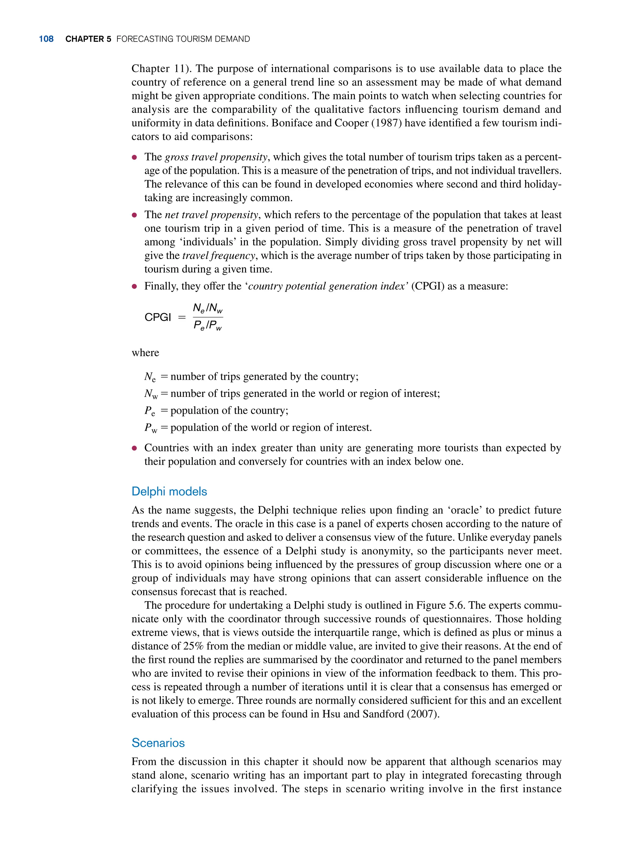 Chapter 11). The purpose of international comparisons is to use available data to place the
country of reference on a general trend line so an assessment may be made of what demand
might be given appropriate conditions. The main points to watch when selecting countries for
analysis are the comparability of the qualitative factors influencing tourism demand and
uniformity in data definitions. Boniface and Cooper (1987) have identified a few tourism indi­
cators to aid comparisons:
● The gross travel propensity, which gives the total number of tourism trips taken as a percent-
age of the population. This is a measure of the penetration of trips, and not individual travellers.
The relevance of this can be found in developed economies where second and third holiday-
taking are increasingly common.
● The net travel propensity, which refers to the percentage of the population that takes at least
one tourism trip in a given period of time. This is a measure of the penetration of travel
among ‘individuals’ in the population. Simply dividing gross travel propensity by net will
give the travel frequency, which is the average number of trips taken by those participating in
tourism during a given time.
● Finally, they offer the ‘country potential generation index’ (CPGI) as a measure:
cPgi =
Ne /Nw
Pe /Pw
where
Ne = number of trips generated by the country;
Nw = number of trips generated in the world or region of interest;
Pe = population of the country;
Pw = population of the world or region of interest.
● Countries with an index greater than unity are generating more tourists than expected by
their population and conversely for countries with an index below one.
Delphi models
As the name suggests, the Delphi technique relies upon finding an ‘oracle’ to predict future
trends and events. The oracle in this case is a panel of experts chosen according to the nature of
the research question and asked to deliver a consensus view of the future. Unlike everyday panels
or committees, the essence of a Delphi study is anonymity, so the participants never meet.
This is to avoid opinions being influenced by the pressures of group discussion where one or a
group of individuals may have strong opinions that can assert considerable influence on the
consensus forecast that is reached.
The procedure for undertaking a Delphi study is outlined in Figure 5.6. The experts commu-
nicate only with the coordinator through successive rounds of questionnaires. Those holding
extreme views, that is views outside the interquartile range, which is defined as plus or minus a
distance of 25% from the median or middle value, are invited to give their reasons. At the end of
the first round the replies are summarised by the coordinator and returned to the panel members
who are invited to revise their opinions in view of the information feedback to them. This pro-
cess is repeated through a number of iterations until it is clear that a consensus has emerged or
is not likely to emerge. Three rounds are normally considered sufficient for this and an excellent
evaluation of this process can be found in Hsu and Sandford (2007).
Scenarios
From the discussion in this chapter it should now be apparent that although scenarios may
stand alone, scenario writing has an important part to play in integrated forecasting through
clarifying the issues involved. The steps in scenario writing involve in the first instance
108 Chapter 5 Forecasting Tourism Demand
 