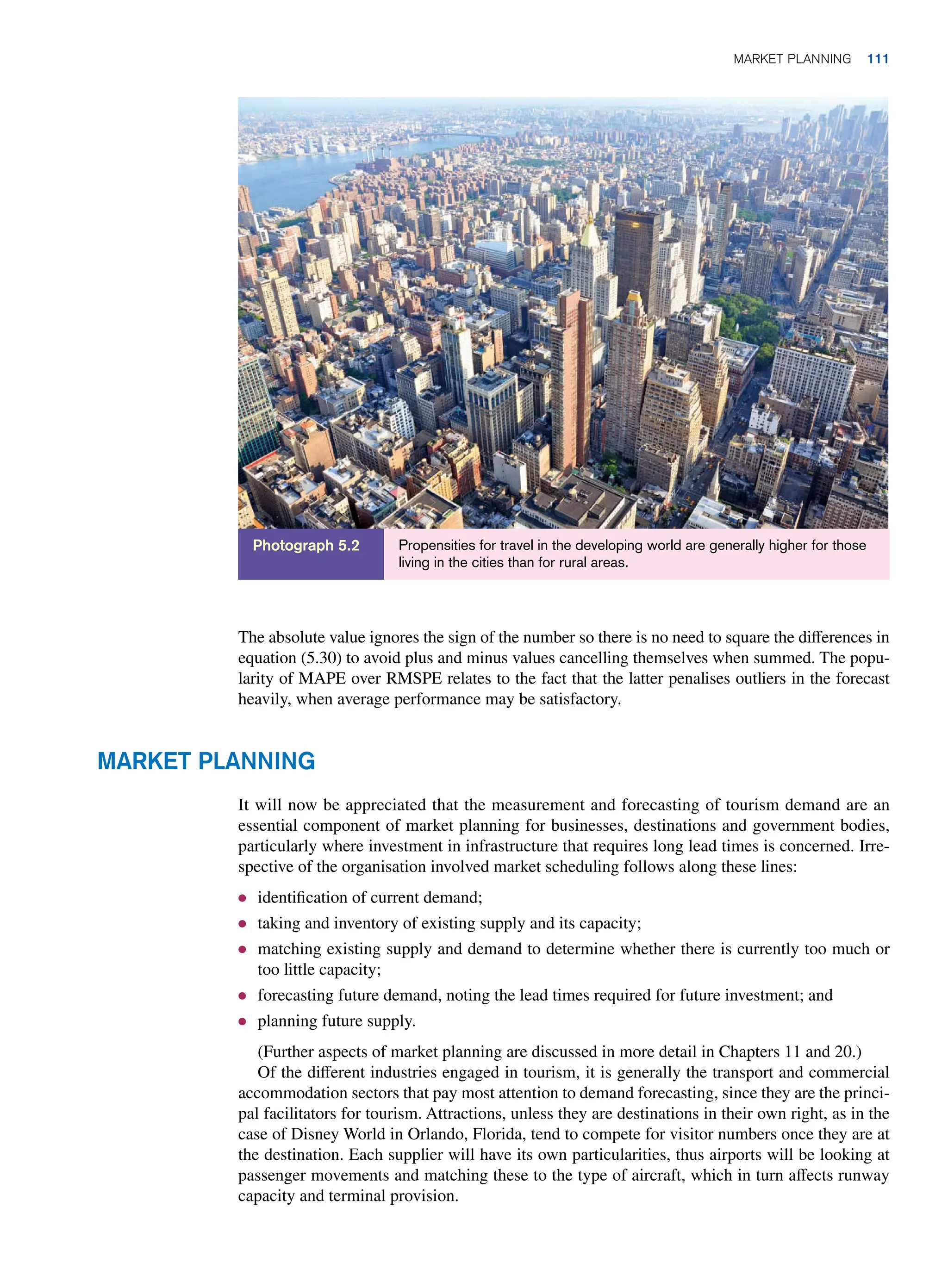 Propensities for travel in the developing world are generally higher for those
living in the cities than for rural areas.
Photograph 5.2
Market Planning
It will now be appreciated that the measurement and forecasting of tourism demand are an
essential component of market planning for businesses, destinations and government bodies,
particularly where investment in infrastructure that requires long lead times is concerned. Irre-
spective of the organisation involved market scheduling follows along these lines:
● identification of current demand;
● taking and inventory of existing supply and its capacity;
● matching existing supply and demand to determine whether there is currently too much or
too little capacity;
● forecasting future demand, noting the lead times required for future investment; and
● planning future supply.
(Further aspects of market planning are discussed in more detail in Chapters 11 and 20.)
Of the different industries engaged in tourism, it is generally the transport and commercial
accommodation sectors that pay most attention to demand forecasting, since they are the princi-
pal facilitators for tourism. Attractions, unless they are destinations in their own right, as in the
case of Disney World in Orlando, Florida, tend to compete for visitor numbers once they are at
the destination. Each supplier will have its own particularities, thus airports will be looking at
passenger movements and matching these to the type of aircraft, which in turn affects runway
capacity and terminal provision.
The absolute value ignores the sign of the number so there is no need to square the differences in
equation (5.30) to avoid plus and minus values cancelling themselves when summed. The popu-
larity of MAPE over RMSPE relates to the fact that the latter penalises outliers in the forecast
heavily, when average performance may be satisfactory.
Market Planning 111
 