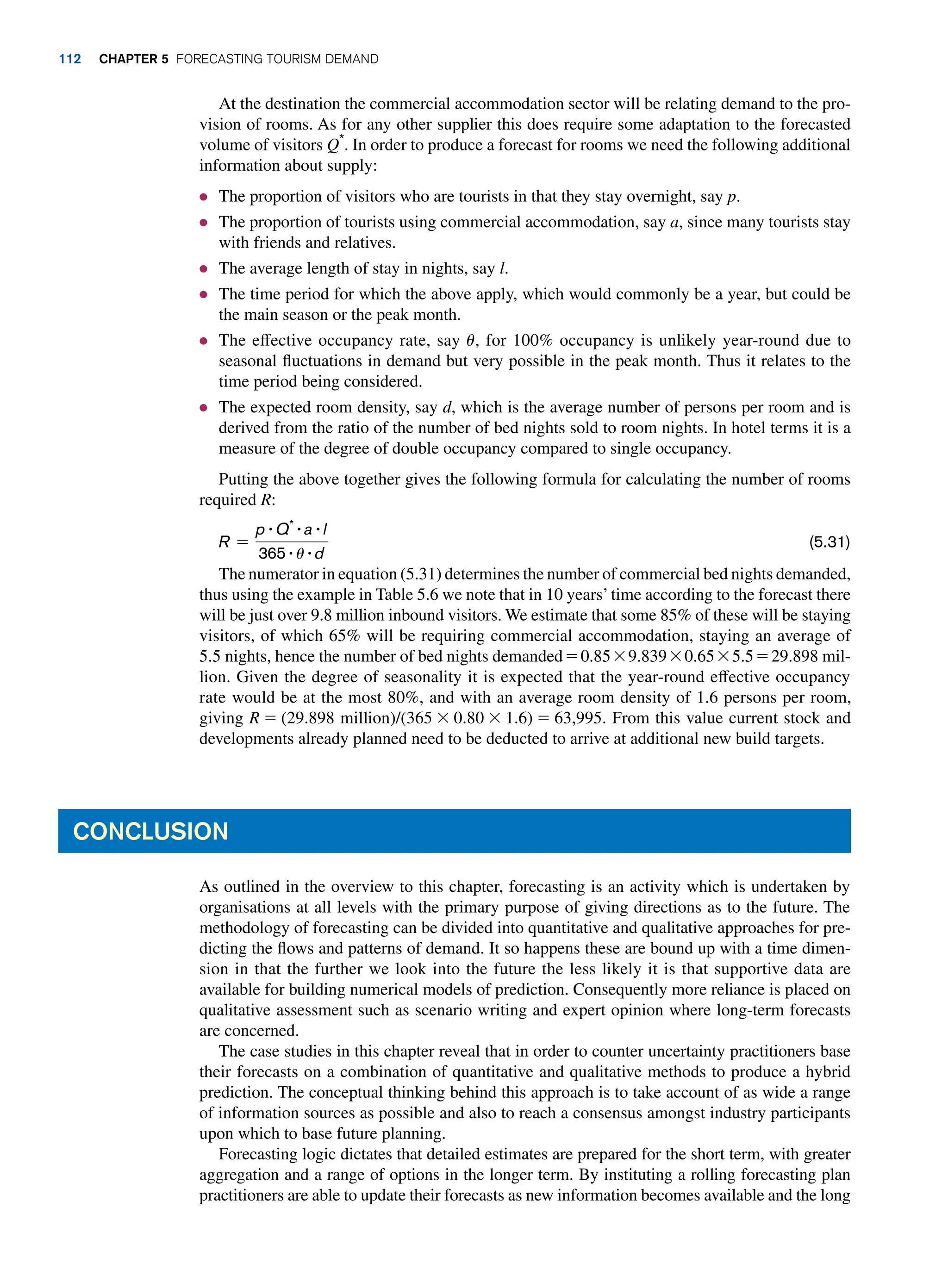 At the destination the commercial accommodation sector will be relating demand to the pro-
vision of rooms. As for any other supplier this does require some adaptation to the forecasted
volume of visitors Q*
. In order to produce a forecast for rooms we need the following additional
information about supply:
● The proportion of visitors who are tourists in that they stay overnight, say p.
● The proportion of tourists using commercial accommodation, say a, since many tourists stay
with friends and relatives.
● The average length of stay in nights, say l.
● The time period for which the above apply, which would commonly be a year, but could be
the main season or the peak month.
● The effective occupancy rate, say u, for 100% occupancy is unlikely year-round due to
seasonal fluctuations in demand but very possible in the peak month. Thus it relates to the
time period being considered.
● The expected room density, say d, which is the average number of persons per room and is
derived from the ratio of the number of bed nights sold to room nights. In hotel terms it is a
measure of the degree of double occupancy compared to single occupancy.
Putting the above together gives the following formula for calculating the number of rooms
required R:
R =
p # Q* # a # l
365 # u # d
(5.31)
The numerator in equation (5.31) determines the number of commercial bed nights demanded,
thus using the example in Table 5.6 we note that in 10 years’time according to the forecast there
will be just over 9.8 million inbound visitors. We estimate that some 85% of these will be staying
visitors, of which 65% will be requiring commercial accommodation, staying an average of
5.5 nights, hence the number of bed nights demanded = 0.85 * 9.839 * 0.65 * 5.5 = 29.898 mil-
lion. Given the degree of seasonality it is expected that the year-round effective occupancy
rate would be at the most 80%, and with an average room density of 1.6 persons per room,
giving R = (29.898 million)/(365 * 0.80 * 1.6) = 63,995. From this value current stock and
developments already planned need to be deducted to arrive at additional new build targets.
Conclusion
As outlined in the overview to this chapter, forecasting is an activity which is undertaken by
organisations at all levels with the primary purpose of giving directions as to the future. The
methodology of forecasting can be divided into quantitative and qualitative approaches for pre-
dicting the flows and patterns of demand. It so happens these are bound up with a time dimen-
sion in that the further we look into the future the less likely it is that supportive data are
available for building numerical models of prediction. Consequently more reliance is placed on
qualitative assessment such as scenario writing and expert opinion where long-term forecasts
are concerned.
The case studies in this chapter reveal that in order to counter uncertainty practitioners base
their forecasts on a combination of quantitative and qualitative methods to produce a hybrid
prediction. The conceptual thinking behind this approach is to take account of as wide a range
of information sources as possible and also to reach a consensus amongst industry participants
upon which to base future planning.
Forecasting logic dictates that detailed estimates are prepared for the short term, with greater
aggregation and a range of options in the longer term. By instituting a rolling forecasting plan
practitioners are able to update their forecasts as new information becomes available and the long
112 Chapter 5 Forecasting Tourism Demand
 