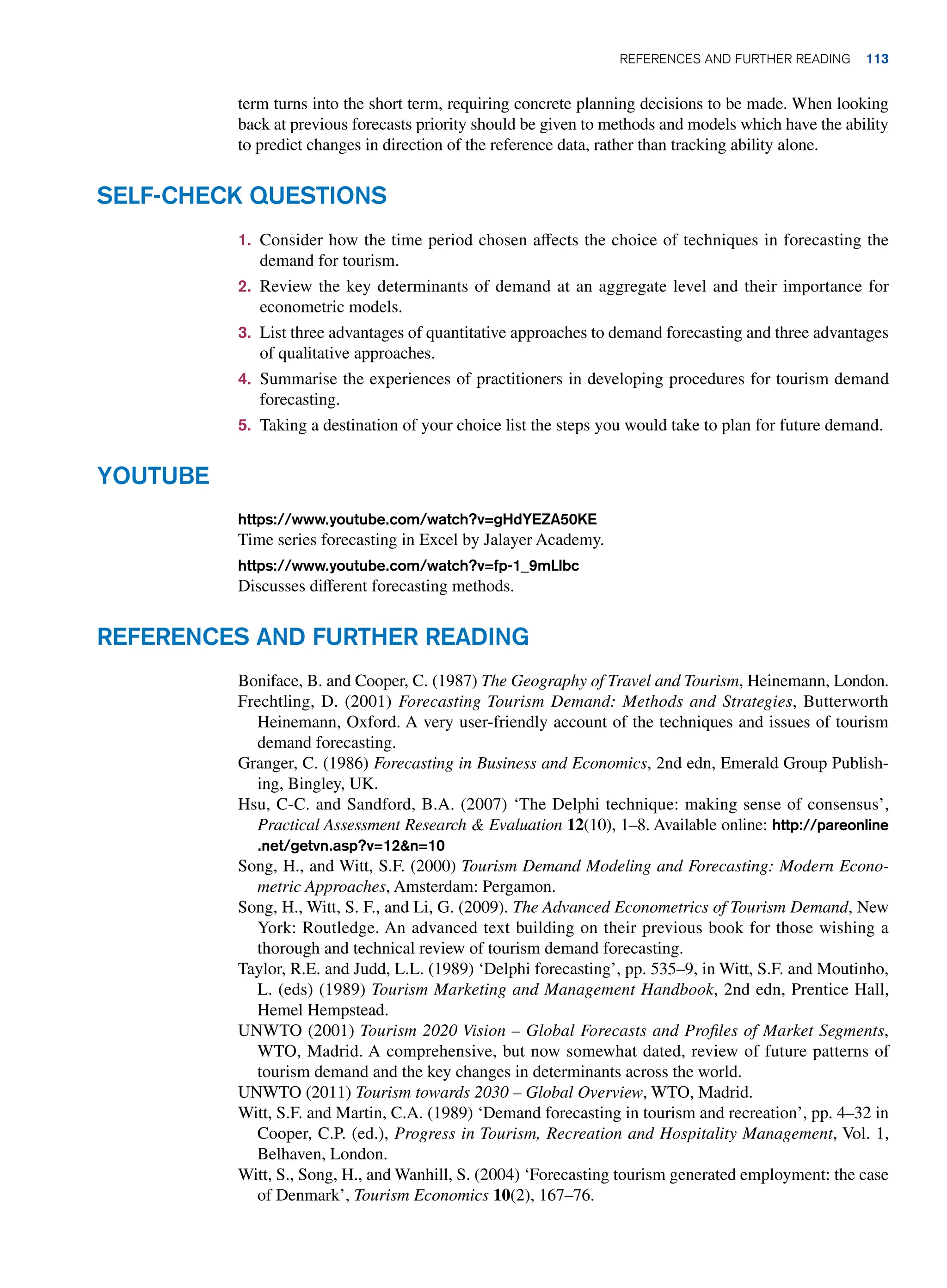 1. Consider how the time period chosen affects the choice of techniques in forecasting the
demand for tourism.
2. Review the key determinants of demand at an aggregate level and their importance for
econometric models.
3. List three advantages of quantitative approaches to demand forecasting and three advantages
of qualitative approaches.
4. Summarise the experiences of practitioners in developing procedures for tourism demand
forecasting.
5. Taking a destination of your choice list the steps you would take to plan for future demand.
Self-Check Questions
Youtube
https://www.youtube.com/watch?v=gHdYEZA50KE
Time series forecasting in Excel by Jalayer Academy.
https://www.youtube.com/watch?v=fp-1_9mLlbc
Discusses different forecasting methods.
References and Further Reading
Boniface, B. and Cooper, C. (1987) The Geography of Travel and Tourism, Heinemann, London.
Frechtling, D. (2001) Forecasting Tourism Demand: Methods and Strategies, Butterworth
Heinemann, Oxford. A very user-friendly account of the techniques and issues of tourism
demand forecasting.
Granger, C. (1986) Forecasting in Business and Economics, 2nd edn, Emerald Group Publish-
ing, Bingley, UK.
Hsu, C-C. and Sandford, B.A. (2007) ‘The Delphi technique: making sense of consensus’,
Practical Assessment Research  Evaluation 12(10), 1–8. Available online: http://pareonline
.net/getvn.asp?v=12n=10
Song, H., and Witt, S.F. (2000) Tourism Demand Modeling and Forecasting: Modern Econo-
metric Approaches, Amsterdam: Pergamon.
Song, H., Witt, S. F., and Li, G. (2009). The Advanced Econometrics of Tourism Demand, New
York: Routledge. An advanced text building on their previous book for those wishing a
thorough and technical review of tourism demand forecasting.
Taylor, R.E. and Judd, L.L. (1989) ‘Delphi forecasting’, pp. 535–9, in Witt, S.F. and Moutinho,
L. (eds) (1989) Tourism Marketing and Management Handbook, 2nd edn, Prentice Hall,
Hemel Hempstead.
UNWTO (2001) Tourism 2020 Vision – Global Forecasts and Profiles of Market Segments,
WTO, Madrid. A comprehensive, but now somewhat dated, review of future patterns of
tourism demand and the key changes in determinants across the world.
UNWTO (2011) Tourism towards 2030 – Global Overview, WTO, Madrid.
Witt, S.F. and Martin, C.A. (1989) ‘Demand forecasting in tourism and recreation’, pp. 4–32 in
Cooper, C.P. (ed.), Progress in Tourism, Recreation and Hospitality Management, Vol. 1,
Belhaven, London.
Witt, S., Song, H., and Wanhill, S. (2004) ‘Forecasting tourism generated employment: the case
of Denmark’, Tourism Economics 10(2), 167–76.
term turns into the short term, requiring concrete planning decisions to be made. When looking
back at previous forecasts priority should be given to methods and models which have the ability
to predict changes in direction of the reference data, rather than tracking ability alone.
	References and Further Reading 113
 