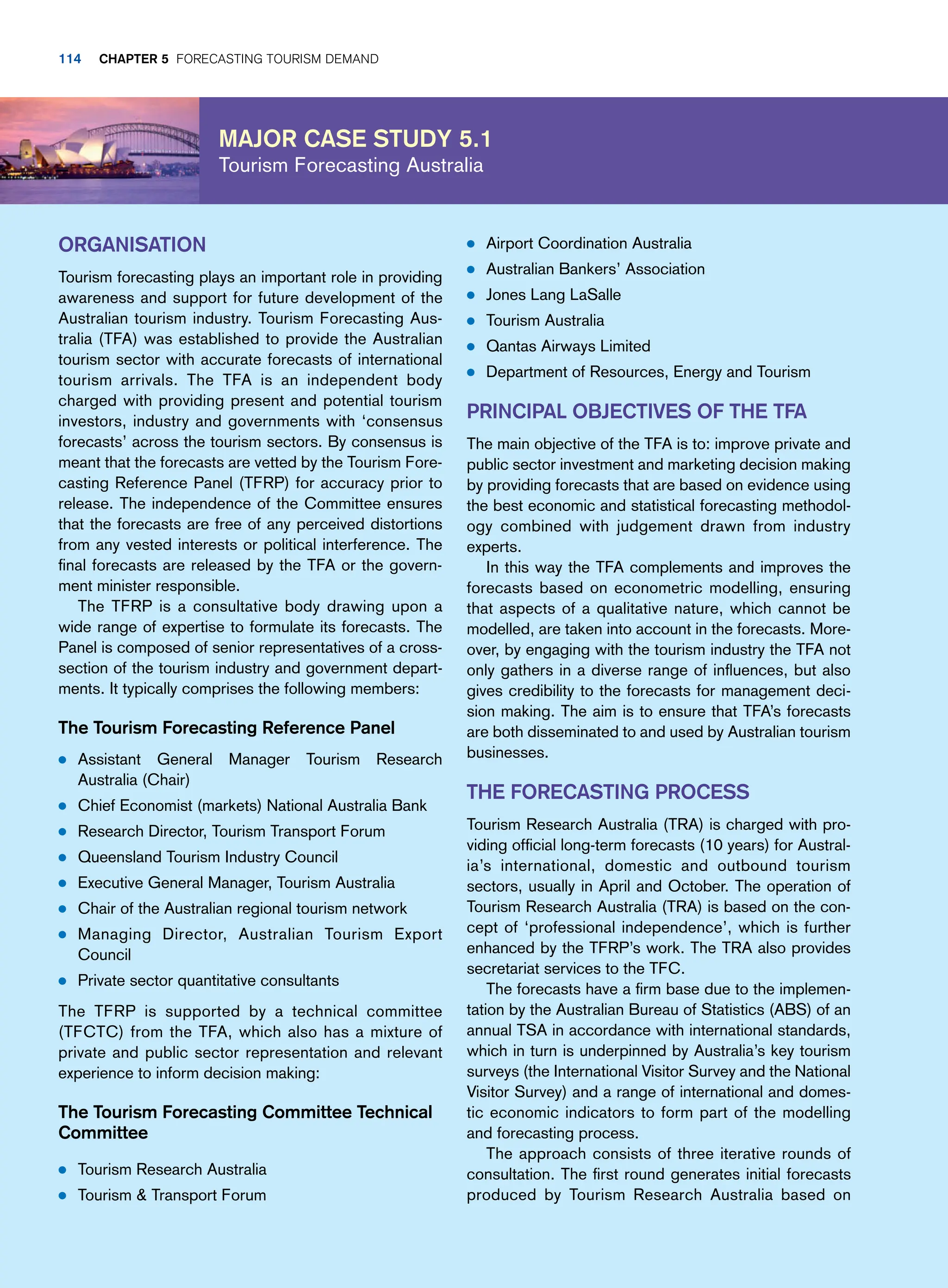 Major case study 5.1
Tourism Forecasting Australia
● Airport Coordination Australia
● Australian Bankers’ Association
● Jones Lang LaSalle
● Tourism Australia
● Qantas Airways Limited
● Department of Resources, Energy and Tourism
Principal Objectives of The TFA
The main objective of the TFA is to: improve private and
public sector investment and marketing decision making
by providing forecasts that are based on evidence using
the best economic and statistical forecasting methodol-
ogy combined with judgement drawn from industry
experts.
In this way the TFA complements and improves the
forecasts based on econometric modelling, ensuring
that aspects of a qualitative nature, which cannot be
modelled, are taken into account in the forecasts. More-
over, by engaging with the tourism industry the TFA not
only gathers in a diverse range of influences, but also
gives credibility to the forecasts for management deci-
sion making. The aim is to ensure that TFA’s forecasts
are both disseminated to and used by Australian tourism
businesses.
The Forecasting Process
Tourism Research Australia (TRA) is charged with pro-
viding official long-term forecasts (10 years) for Austral-
ia’s international, domestic and outbound tourism
sectors, usually in April and October. The operation of
Tourism Research Australia (TRA) is based on the con-
cept of ‘professional independence’, which is further
enhanced by the TFRP’s work. The TRA also provides
secretariat services to the TFC.
The forecasts have a firm base due to the implemen-
tation by the Australian Bureau of Statistics (ABS) of an
annual TSA in accordance with international standards,
which in turn is underpinned by Australia’s key tourism
surveys (the International Visitor Survey and the National
Visitor Survey) and a range of international and domes-
tic economic indicators to form part of the modelling
and forecasting process.
The approach consists of three iterative rounds of
consultation. The first round generates initial forecasts
produced by Tourism Research Australia based on
Organisation
Tourism forecasting plays an important role in providing
awareness and support for future development of the
Australian tourism industry. Tourism Forecasting Aus-
tralia (TFA) was established to provide the Australian
tourism sector with accurate forecasts of international
tourism arrivals. The TFA is an independent body
charged with providing present and potential tourism
investors, industry and governments with ‘consensus
forecasts’ across the tourism sectors. By consensus is
meant that the forecasts are vetted by the Tourism Fore-
casting Reference Panel (TFRP) for accuracy prior to
release. The independence of the Committee ensures
that the forecasts are free of any perceived distortions
from any vested interests or political interference. The
final forecasts are released by the TFA or the govern-
ment minister responsible.
The TFRP is a consultative body drawing upon a
wide range of expertise to formulate its forecasts. The
Panel is composed of senior representatives of a cross-
section of the tourism industry and government depart-
ments. It typically comprises the following members:
The Tourism Forecasting Reference Panel
● Assistant General Manager Tourism Research
Australia (Chair)
● Chief Economist (markets) National Australia Bank
● Research Director, Tourism Transport Forum
● Queensland Tourism Industry Council
● Executive General Manager, Tourism Australia
● Chair of the Australian regional tourism network
● Managing Director, Australian Tourism Export
Council
● Private sector quantitative consultants
The TFRP is supported by a technical committee
(TFCTC) from the TFA, which also has a mixture of
private and public sector representation and relevant
experience to inform decision making:
The Tourism Forecasting Committee Technical
Committee
● Tourism Research Australia
● Tourism  Transport Forum
114 chapter 5 Forecasting Tourism Demand
 