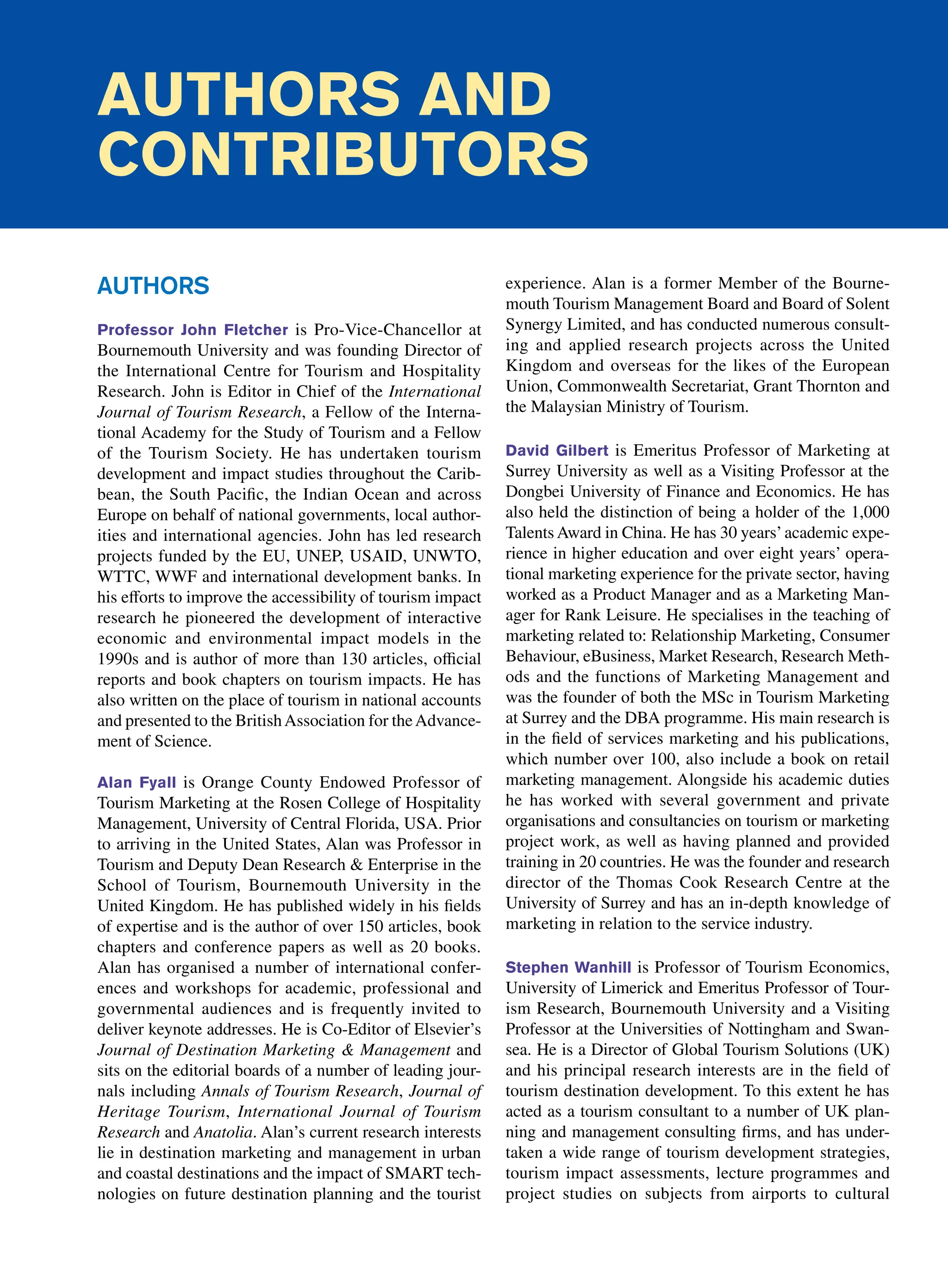 Authors and
Contributors
Authors
Professor John Fletcher is Pro-Vice-Chancellor at
Bournemouth University and was founding Director of
the International Centre for Tourism and Hospitality
Research. John is Editor in Chief of the International
Journal of Tourism Research, a Fellow of the Interna-
tional Academy for the Study of Tourism and a Fellow
of the Tourism Society. He has undertaken tourism
development and impact studies throughout the Carib-
bean, the South Pacific, the Indian Ocean and across
Europe on behalf of national governments, local author-
ities and international agencies. John has led research
projects funded by the EU, UNEP, USAID, UNWTO,
WTTC, WWF and international development banks. In
his efforts to improve the accessibility of tourism impact
research he pioneered the development of interactive
economic and environmental impact models in the
1990s and is author of more than 130 articles, official
reports and book chapters on tourism impacts. He has
also written on the place of tourism in national accounts
and presented to the BritishAssociation for theAdvance-
ment of Science.
Alan Fyall is Orange County Endowed Professor of
Tourism Marketing at the Rosen College of Hospitality
Management, University of Central Florida, USA. Prior
to arriving in the United States, Alan was Professor in
Tourism and Deputy Dean Research  Enterprise in the
School of Tourism, Bournemouth University in the
United Kingdom. He has published widely in his fields
of expertise and is the author of over 150 articles, book
chapters and conference papers as well as 20 books.
Alan has organised a number of international confer-
ences and workshops for academic, professional and
governmental audiences and is frequently invited to
deliver keynote addresses. He is Co-Editor of Elsevier’s
Journal of Destination Marketing  Management and
sits on the editorial boards of a number of leading jour-
nals including Annals of Tourism Research, Journal of
Heritage Tourism, International Journal of Tourism
Research and Anatolia. Alan’s current research interests
lie in destination marketing and management in urban
and coastal destinations and the impact of SMART tech-
nologies on future destination planning and the tourist
experience. Alan is a former Member of the Bourne-
mouth Tourism Management Board and Board of Solent
Synergy Limited, and has conducted numerous consult-
ing and applied research projects across the United
Kingdom and overseas for the likes of the European
Union, Commonwealth Secretariat, Grant Thornton and
the Malaysian Ministry of Tourism.
David Gilbert is Emeritus Professor of Marketing at
Surrey University as well as a Visiting Professor at the
Dongbei University of Finance and Economics. He has
also held the distinction of being a holder of the 1,000
Talents Award in China. He has 30 years’academic expe-
rience in higher education and over eight years’ opera-
tional marketing experience for the private sector, having
worked as a Product Manager and as a Marketing Man-
ager for Rank Leisure. He specialises in the teaching of
marketing related to: Relationship Marketing, Consumer
Behaviour, eBusiness, Market Research, Research Meth-
ods and the functions of Marketing Management and
was the founder of both the MSc in Tourism Marketing
at Surrey and the DBA programme. His main research is
in the field of services marketing and his publications,
which number over 100, also include a book on retail
marketing management. Alongside his academic duties
he has worked with several government and private
organisations and consultancies on tourism or marketing
project work, as well as having planned and provided
training in 20 countries. He was the founder and research
director of the Thomas Cook Research Centre at the
­
University of Surrey and has an in-depth knowledge of
marketing in relation to the service industry.
Stephen Wanhill is Professor of Tourism Economics,
University of Limerick and Emeritus Professor of Tour-
ism Research, Bournemouth University and a Visiting
Professor at the Universities of Nottingham and Swan-
sea. He is a Director of Global Tourism Solutions (UK)
and his principal research interests are in the field of
tourism destination development. To this extent he has
acted as a tourism consultant to a number of UK plan-
ning and management consulting firms, and has under-
taken a wide range of tourism development strategies,
tourism impact assessments, lecture programmes and
project studies on subjects from airports to cultural
 