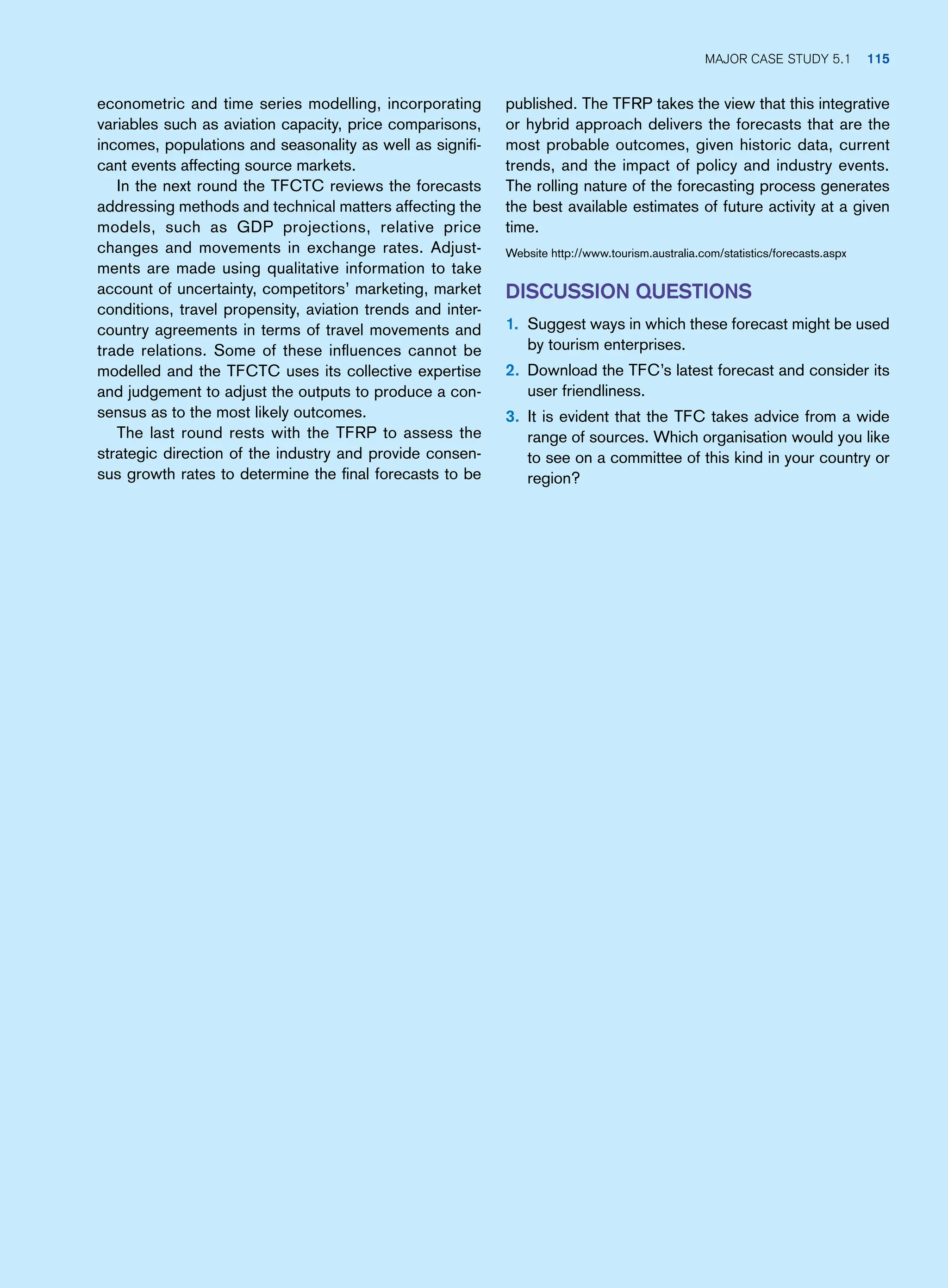 published. The TFRP takes the view that this integrative
or hybrid approach delivers the forecasts that are the
most probable outcomes, given historic data, current
trends, and the impact of policy and industry events.
The rolling nature of the forecasting process generates
the best available estimates of future activity at a given
time.
Website http://www.tourism.australia.com/statistics/forecasts.aspx
Discussion Questions
1. Suggest ways in which these forecast might be used
by tourism enterprises.
2. Download the TFC’s latest forecast and consider its
user friendliness.
3. It is evident that the TFC takes advice from a wide
range of sources. Which organisation would you like
to see on a committee of this kind in your country or
region?
econometric and time series modelling, incorporating
variables such as aviation capacity, price comparisons,
incomes, populations and seasonality as well as signifi-
cant events affecting source markets.
In the next round the TFCTC reviews the forecasts
addressing methods and technical matters affecting the
models, such as GDP projections, relative price
changes and movements in exchange rates. Adjust-
ments are made using qualitative information to take
account of uncertainty, competitors’ marketing, market
conditions, travel propensity, aviation trends and inter-
country agreements in terms of travel movements and
trade relations. Some of these influences cannot be
modelled and the TFCTC uses its collective expertise
and judgement to adjust the outputs to produce a con-
sensus as to the most likely outcomes.
The last round rests with the TFRP to assess the
strategic direction of the industry and provide consen-
sus growth rates to determine the final forecasts to be
	Major case study 5.1 115
 