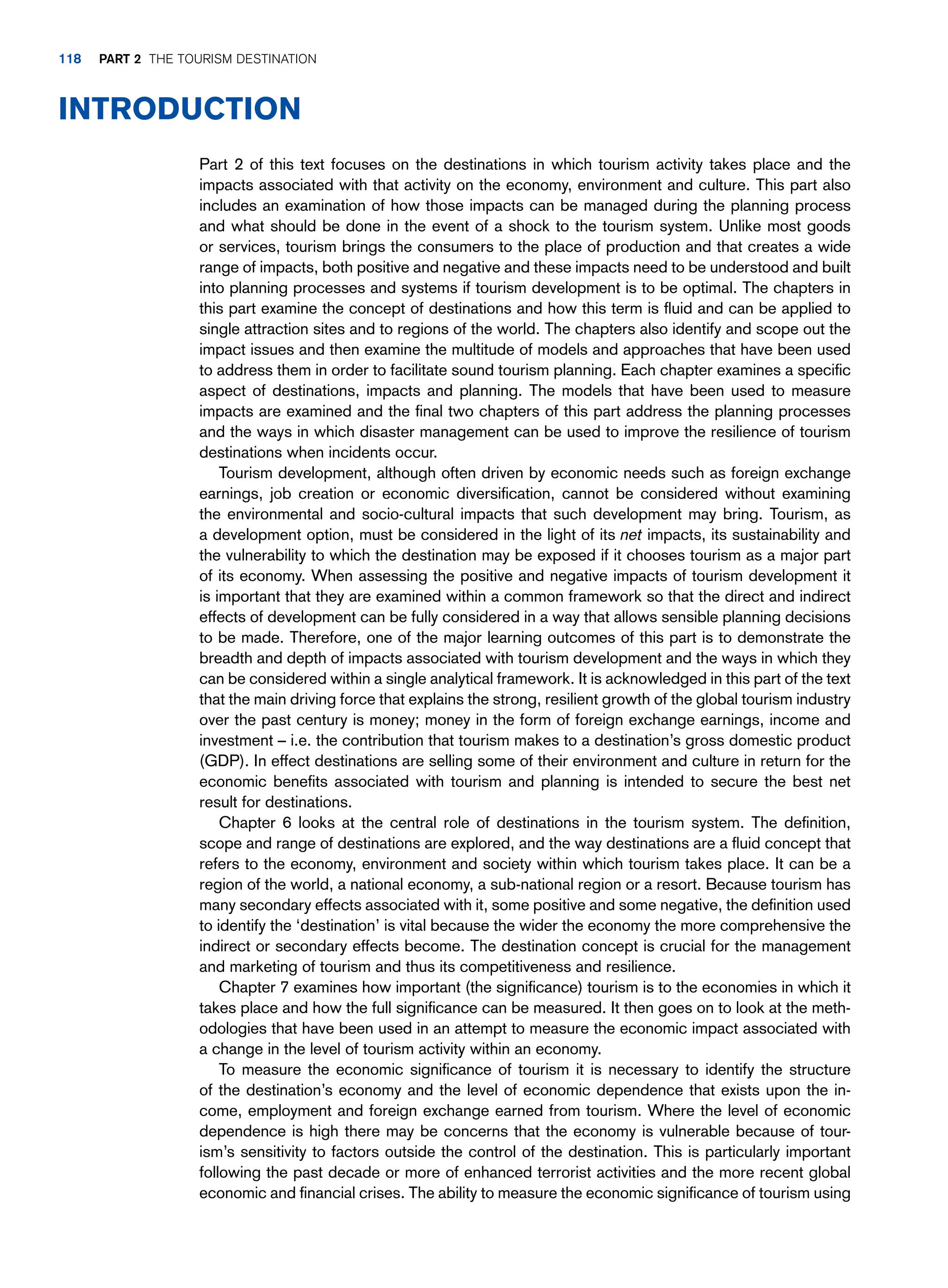 Part 2 of this text focuses on the destinations in which tourism activity takes place and the
impacts associated with that activity on the economy, environment and culture. This part also
includes an examination of how those impacts can be managed during the planning process
and what should be done in the event of a shock to the tourism system. Unlike most goods
or services, tourism brings the consumers to the place of production and that creates a wide
range of impacts, both positive and negative and these impacts need to be understood and built
into planning processes and systems if tourism development is to be optimal. The chapters in
this part examine the concept of destinations and how this term is fluid and can be applied to
single attraction sites and to regions of the world. The chapters also identify and scope out the
impact issues and then examine the multitude of models and approaches that have been used
to address them in order to facilitate sound tourism planning. Each chapter examines a specific
aspect of destinations, impacts and planning. The models that have been used to measure
impacts are examined and the final two chapters of this part address the planning processes
and the ways in which disaster management can be used to improve the resilience of tourism
destinations when incidents occur.
Tourism development, although often driven by economic needs such as foreign exchange
earnings, job creation or economic diversification, cannot be considered without examining
the environmental and socio-cultural impacts that such development may bring. Tourism, as
a development option, must be considered in the light of its net impacts, its sustainability and
the vulnerability to which the destination may be exposed if it chooses tourism as a major part
of its economy. When assessing the positive and negative impacts of tourism development it
is important that they are examined within a common framework so that the direct and indirect
effects of development can be fully considered in a way that allows sensible planning decisions
to be made. Therefore, one of the major learning outcomes of this part is to demonstrate the
breadth and depth of impacts associated with tourism development and the ways in which they
can be considered within a single analytical framework. It is acknowledged in this part of the text
that the main driving force that explains the strong, resilient growth of the global tourism industry
over the past century is money; money in the form of foreign exchange earnings, income and
investment – i.e. the contribution that tourism makes to a destination’s gross domestic product
(GDP). In effect destinations are selling some of their environment and culture in return for the
economic benefits associated with tourism and planning is intended to secure the best net
result for destinations.
Chapter 6 looks at the central role of destinations in the tourism system. The definition,
scope and range of destinations are explored, and the way destinations are a fluid concept that
refers to the economy, environment and society within which tourism takes place. It can be a
region of the world, a national economy, a sub-national region or a resort. Because tourism has
many secondary effects associated with it, some positive and some negative, the definition used
to identify the ‘destination’ is vital because the wider the economy the more comprehensive the
indirect or secondary effects become. The destination concept is crucial for the management
and marketing of tourism and thus its competitiveness and resilience.
Chapter 7 examines how important (the significance) tourism is to the economies in which it
takes place and how the full significance can be measured. It then goes on to look at the meth-
odologies that have been used in an attempt to measure the economic impact associated with
a change in the level of tourism activity within an economy.
To measure the economic significance of tourism it is necessary to identify the structure
of the destination’s economy and the level of economic dependence that exists upon the in-
come, employment and foreign exchange earned from tourism. Where the level of economic
dependence is high there may be concerns that the economy is vulnerable because of tour-
ism’s sensitivity to factors outside the control of the destination. This is particularly important
following the past decade or more of enhanced terrorist activities and the more recent global
economic and financial crises. The ability to measure the economic significance of tourism using
Introduction
118 part 2 The Tourism Destination
 