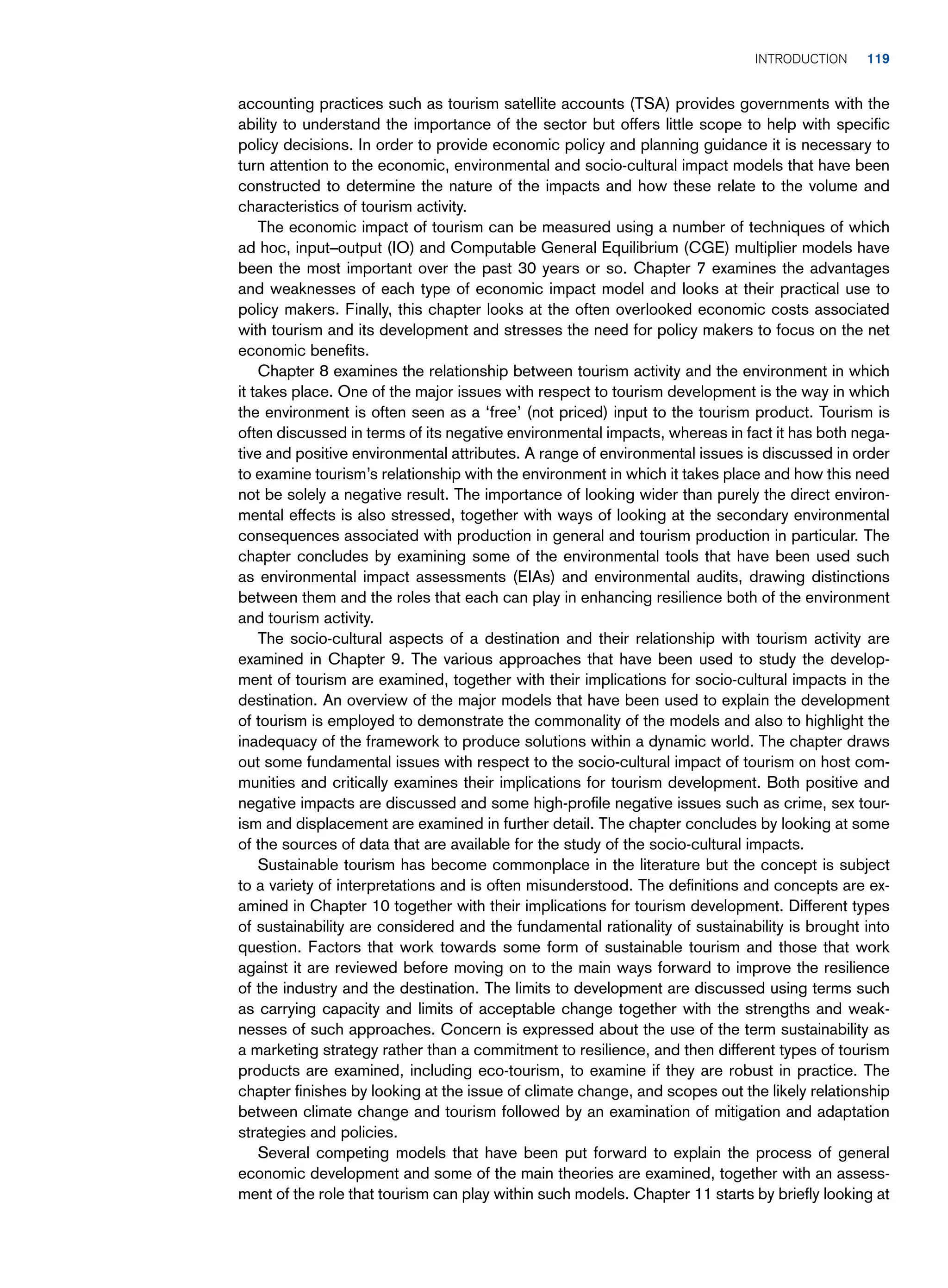 accounting practices such as tourism satellite accounts (TSA) provides governments with the
ability to understand the importance of the sector but offers little scope to help with specific
policy decisions. In order to provide economic policy and planning guidance it is necessary to
turn attention to the economic, environmental and socio-cultural impact models that have been
constructed to determine the nature of the impacts and how these relate to the volume and
characteristics of tourism activity.
The economic impact of tourism can be measured using a number of techniques of which
ad hoc, input–output (IO) and Computable General Equilibrium (CGE) multiplier models have
been the most important over the past 30 years or so. Chapter 7 examines the advantages
and weaknesses of each type of economic impact model and looks at their practical use to
policy makers. Finally, this chapter looks at the often overlooked economic costs associated
with tourism and its development and stresses the need for policy makers to focus on the net
economic benefits.
Chapter 8 examines the relationship between tourism activity and the environment in which
it takes place. One of the major issues with respect to tourism development is the way in which
the environment is often seen as a ‘free’ (not priced) input to the tourism product. Tourism is
often discussed in terms of its negative environmental impacts, whereas in fact it has both nega-
tive and positive environmental attributes. A range of environmental issues is discussed in order
to examine tourism’s relationship with the environment in which it takes place and how this need
not be solely a negative result. The importance of looking wider than purely the direct environ-
mental effects is also stressed, together with ways of looking at the secondary environmental
consequences associated with production in general and tourism production in particular. The
chapter concludes by examining some of the environmental tools that have been used such
as environmental impact assessments (EIAs) and environmental audits, drawing distinctions
between them and the roles that each can play in enhancing resilience both of the environment
and tourism activity.
The socio-cultural aspects of a destination and their relationship with tourism activity are
examined in Chapter 9. The various approaches that have been used to study the develop-
ment of tourism are examined, together with their implications for socio-cultural impacts in the
destination. An overview of the major models that have been used to explain the development
of tourism is employed to demonstrate the commonality of the models and also to highlight the
inadequacy of the framework to produce solutions within a dynamic world. The chapter draws
out some fundamental issues with respect to the socio-cultural impact of tourism on host com-
munities and critically examines their implications for tourism development. Both positive and
negative impacts are discussed and some high-profile negative issues such as crime, sex tour-
ism and displacement are examined in further detail. The chapter concludes by looking at some
of the sources of data that are available for the study of the socio-cultural impacts.
Sustainable tourism has become commonplace in the literature but the concept is subject
to a variety of interpretations and is often misunderstood. The definitions and concepts are ex-
amined in Chapter 10 together with their implications for tourism development. Different types
of sustainability are considered and the fundamental rationality of sustainability is brought into
question. Factors that work towards some form of sustainable tourism and those that work
against it are reviewed before moving on to the main ways forward to improve the resilience
of the industry and the destination. The limits to development are discussed using terms such
as carrying capacity and limits of acceptable change together with the strengths and weak-
nesses of such approaches. Concern is expressed about the use of the term sustainability as
a marketing strategy rather than a commitment to resilience, and then different types of tourism
products are examined, including eco-tourism, to examine if they are robust in practice. The
chapter finishes by looking at the issue of climate change, and scopes out the likely relationship
between climate change and tourism followed by an examination of mitigation and adaptation
strategies and policies.
Several competing models that have been put forward to explain the process of general
economic development and some of the main theories are examined, together with an assess-
ment of the role that tourism can play within such models. Chapter 11 starts by briefly looking at
	Introduction     ﻿ 119
 