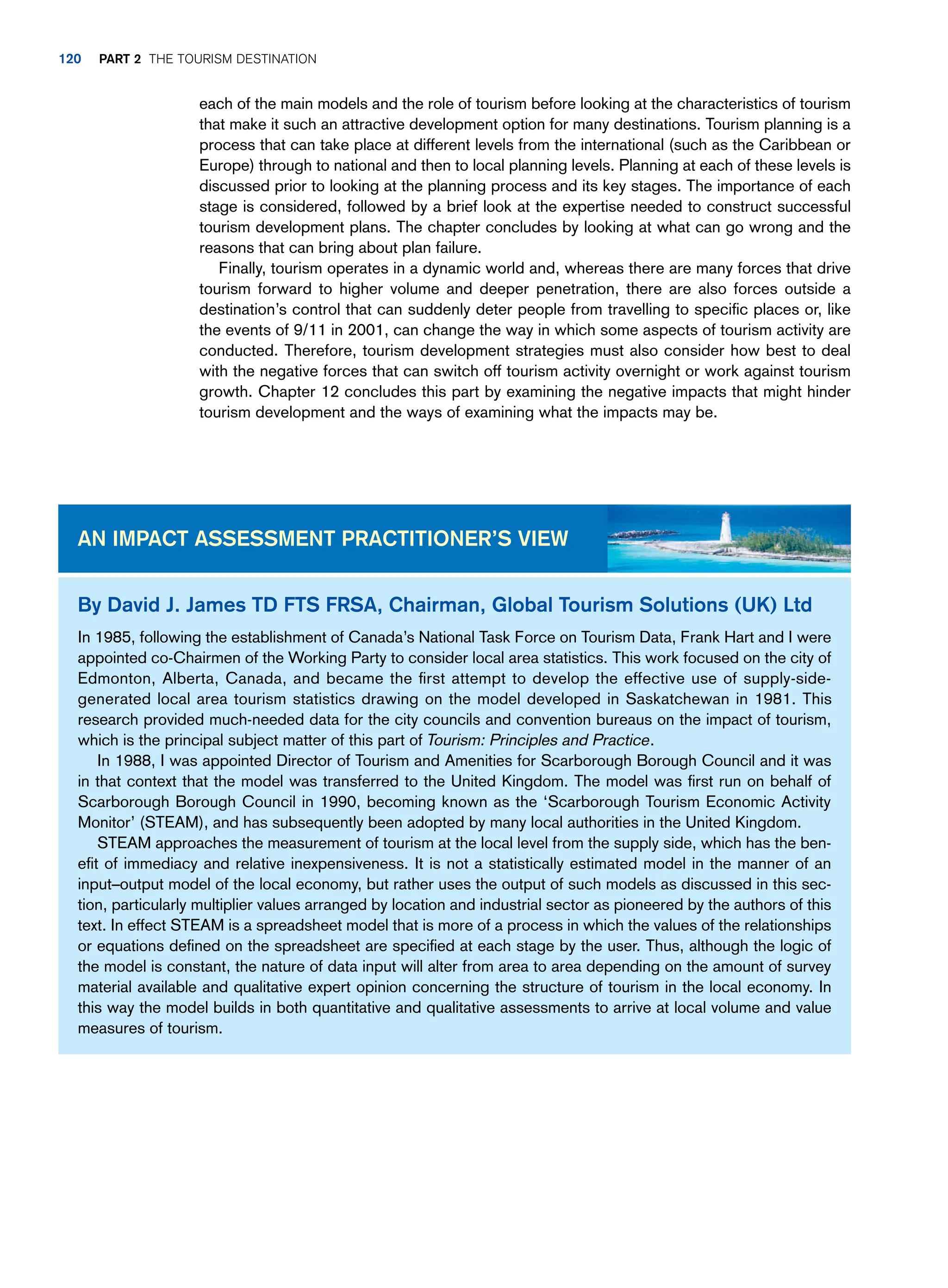 each of the main models and the role of tourism before looking at the characteristics of tourism
that make it such an attractive development option for many destinations. Tourism planning is a
process that can take place at different levels from the international (such as the Caribbean or
Europe) through to national and then to local planning levels. Planning at each of these levels is
discussed prior to looking at the planning process and its key stages. The importance of each
stage is considered, followed by a brief look at the expertise needed to construct successful
tourism development plans. The chapter concludes by looking at what can go wrong and the
reasons that can bring about plan failure.
Finally, tourism operates in a dynamic world and, whereas there are many forces that drive
tourism forward to higher volume and deeper penetration, there are also forces outside a
destination’s control that can suddenly deter people from travelling to specific places or, like
the events of 9/11 in 2001, can change the way in which some aspects of tourism activity are
conducted. Therefore, tourism development strategies must also consider how best to deal
with the negative forces that can switch off tourism activity overnight or work against tourism
growth. Chapter 12 concludes this part by examining the negative impacts that might hinder
tourism development and the ways of examining what the impacts may be.
By David J. James TD FTS FRSA, Chairman, Global Tourism Solutions (UK) Ltd
In 1985, following the establishment of Canada’s National Task Force on Tourism Data, Frank Hart and I were
appointed co-Chairmen of the Working Party to consider local area statistics. This work focused on the city of
Edmonton, Alberta, Canada, and became the first attempt to develop the effective use of supply-side-
generated local area tourism statistics drawing on the model developed in Saskatchewan in 1981. This
research provided much-needed data for the city councils and convention bureaus on the impact of tourism,
which is the principal subject matter of this part of Tourism: Principles and Practice.
In 1988, I was appointed Director of Tourism and Amenities for Scarborough Borough Council and it was
in that context that the model was transferred to the United Kingdom. The model was first run on behalf of
Scarborough Borough Council in 1990, becoming known as the ‘Scarborough Tourism Economic Activity
Monitor’ (STEAM), and has subsequently been adopted by many local authorities in the United Kingdom.
STEAM approaches the measurement of tourism at the local level from the supply side, which has the ben-
efit of immediacy and relative inexpensiveness. It is not a statistically estimated model in the manner of an
input–output model of the local economy, but rather uses the output of such models as discussed in this sec-
tion, particularly multiplier values arranged by location and industrial sector as pioneered by the authors of this
text. In effect STEAM is a spreadsheet model that is more of a process in which the values of the relationships
or equations defined on the spreadsheet are specified at each stage by the user. Thus, although the logic of
the model is constant, the nature of data input will alter from area to area depending on the amount of survey
material available and qualitative expert opinion concerning the structure of tourism in the local economy. In
this way the model builds in both quantitative and qualitative assessments to arrive at local volume and value
measures of tourism.
An Impact Assessment Practitioner’s View
120 part 2 The Tourism Destination
 