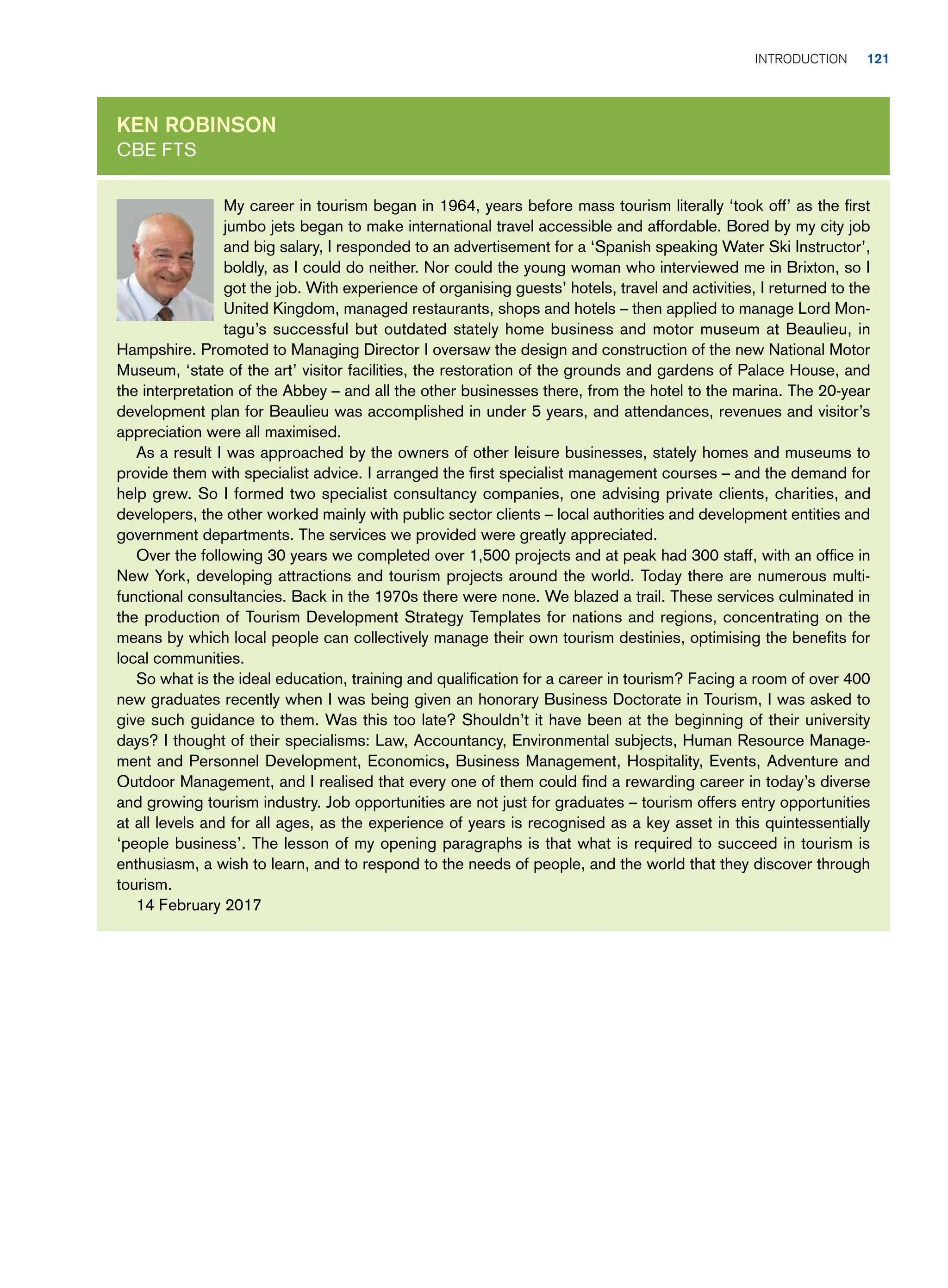 My career in tourism began in 1964, years before mass tourism literally ‘took off’ as the first
jumbo jets began to make international travel accessible and affordable. Bored by my city job
and big salary, I responded to an advertisement for a ‘Spanish speaking Water Ski Instructor’,
boldly, as I could do neither. Nor could the young woman who interviewed me in Brixton, so I
got the job. With experience of organising guests’ hotels, travel and activities, I returned to the
United Kingdom, managed restaurants, shops and hotels – then applied to manage Lord Mon-
tagu’s successful but outdated stately home business and motor museum at Beaulieu, in
Hampshire. Promoted to Managing Director I oversaw the design and construction of the new National Motor
Museum, ‘state of the art’ visitor facilities, the restoration of the grounds and gardens of Palace House, and
the interpretation of the Abbey – and all the other businesses there, from the hotel to the marina. The 20-year
development plan for Beaulieu was accomplished in under 5 years, and attendances, revenues and visitor’s
appreciation were all maximised.
As a result I was approached by the owners of other leisure businesses, stately homes and museums to
provide them with specialist advice. I arranged the first specialist management courses – and the demand for
help grew. So I formed two specialist consultancy companies, one advising private clients, charities, and
developers, the other worked mainly with public sector clients – local authorities and development entities and
government departments. The services we provided were greatly appreciated.
Over the following 30 years we completed over 1,500 projects and at peak had 300 staff, with an office in
New York, developing attractions and tourism projects around the world. Today there are numerous multi-
functional consultancies. Back in the 1970s there were none. We blazed a trail. These services culminated in
the production of Tourism Development Strategy Templates for nations and regions, concentrating on the
means by which local people can collectively manage their own tourism destinies, optimising the benefits for
local communities.
So what is the ideal education, training and qualification for a career in tourism? Facing a room of over 400
new graduates recently when I was being given an honorary Business Doctorate in Tourism, I was asked to
give such guidance to them. Was this too late? Shouldn’t it have been at the beginning of their university
days? I thought of their specialisms: Law, Accountancy, Environmental subjects, Human Resource Manage-
ment and Personnel Development, Economics, Business Management, Hospitality, Events, Adventure and
Outdoor Management, and I realised that every one of them could find a rewarding career in today’s diverse
and growing tourism industry. Job opportunities are not just for graduates – tourism offers entry opportunities
at all levels and for all ages, as the experience of years is recognised as a key asset in this quintessentially
‘people business’. The lesson of my opening paragraphs is that what is required to succeed in tourism is
enthusiasm, a wish to learn, and to respond to the needs of people, and the world that they discover through
tourism.
14 February 2017
Ken Robinson
CBE FTS
	Introduction     ﻿ 121
 
