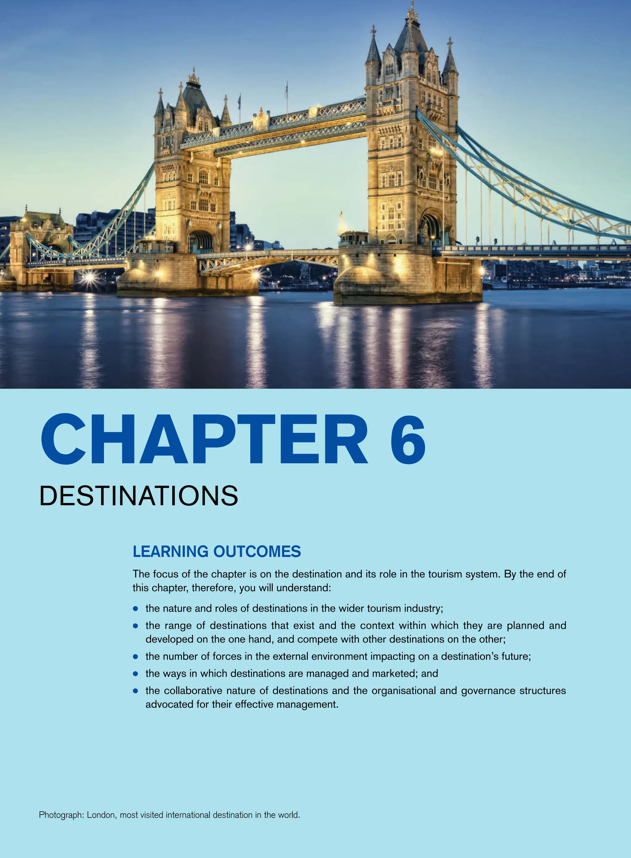 Destinations
Learning Outcomes
The focus of the chapter is on the destination and its role in the tourism system. By the end of
this chapter, therefore, you will understand:
● the nature and roles of destinations in the wider tourism industry;
● the range of destinations that exist and the context within which they are planned and
developed on the one hand, and compete with other destinations on the other;
● the number of forces in the external environment impacting on a destination’s future;
● the ways in which destinations are managed and marketed; and
● the collaborative nature of destinations and the organisational and governance structures
advocated for their effective management.
Photograph: London, most visited international destination in the world.
Chapter 6
 