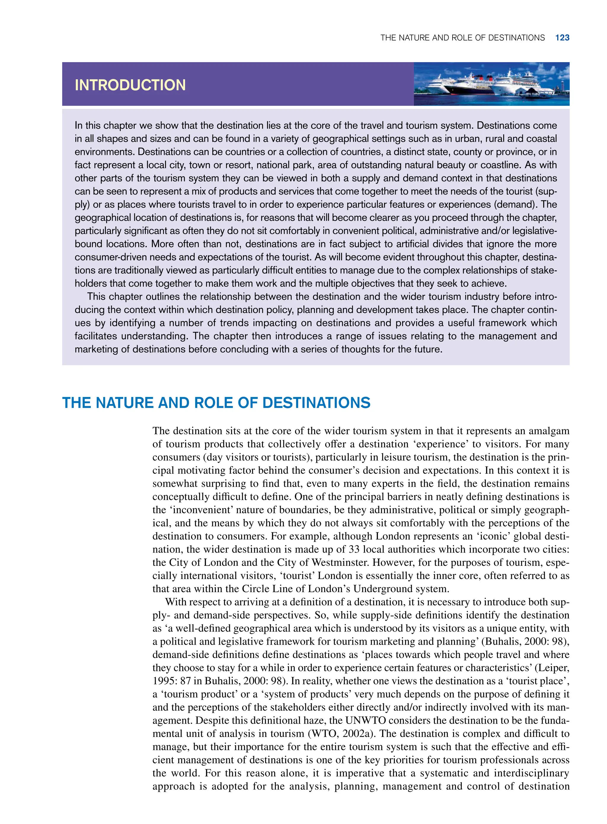 In this chapter we show that the destination lies at the core of the travel and tourism system. Destinations come
in all shapes and sizes and can be found in a variety of geographical settings such as in urban, rural and coastal
environments. Destinations can be countries or a collection of countries, a distinct state, county or province, or in
fact represent a local city, town or resort, national park, area of outstanding natural beauty or coastline. As with
other parts of the tourism system they can be viewed in both a supply and demand context in that destinations
can be seen to represent a mix of products and services that come together to meet the needs of the tourist (sup-
ply) or as places where tourists travel to in order to experience particular features or experiences (demand). The
geographical location of destinations is, for reasons that will become clearer as you proceed through the chapter,
particularly significant as often they do not sit comfortably in convenient political, administrative and/or legislative-
bound locations. More often than not, destinations are in fact subject to artificial divides that ignore the more
consumer-driven needs and expectations of the tourist. As will become evident throughout this chapter, destina-
tions are traditionally viewed as particularly difficult entities to manage due to the complex relationships of stake-
holders that come together to make them work and the multiple objectives that they seek to achieve.
This chapter outlines the relationship between the destination and the wider tourism industry before intro-
ducing the context within which destination policy, planning and development takes place. The chapter contin-
ues by identifying a number of trends impacting on destinations and provides a useful framework which
facilitates understanding. The chapter then introduces a range of issues relating to the management and
marketing of destinations before concluding with a series of thoughts for the future.
Introduction
The Nature and Role of Destinations
The destination sits at the core of the wider tourism system in that it represents an amalgam
of tourism products that collectively offer a destination ‘experience’ to visitors. For many
consumers (day visitors or tourists), particularly in leisure tourism, the destination is the prin-
cipal motivating factor behind the consumer’s decision and expectations. In this context it is
somewhat surprising to find that, even to many experts in the field, the destination remains
conceptually difficult to define. One of the principal barriers in neatly defining destinations is
the ‘inconvenient’ nature of boundaries, be they administrative, political or simply geograph-
ical, and the means by which they do not always sit comfortably with the perceptions of the
destination to consumers. For example, although London represents an ‘iconic’ global desti-
nation, the wider destination is made up of 33 local authorities which incorporate two cities:
the City of London and the City of Westminster. However, for the purposes of tourism, espe-
cially international visitors, ‘tourist’ London is essentially the inner core, often referred to as
that area within the Circle Line of London’s Underground system.
With respect to arriving at a definition of a destination, it is necessary to introduce both sup-
ply- and demand-side perspectives. So, while supply-side definitions identify the destination
as ‘a well-defined geographical area which is understood by its visitors as a unique entity, with
a political and legislative framework for tourism marketing and planning’ (Buhalis, 2000: 98),
demand-side definitions define destinations as ‘places towards which people travel and where
they choose to stay for a while in order to experience certain features or characteristics’ (Leiper,
1995: 87 in Buhalis, 2000: 98). In reality, whether one views the destination as a ‘tourist place’,
a ‘tourism product’ or a ‘system of products’ very much depends on the purpose of defining it
and the perceptions of the stakeholders either directly and/or indirectly involved with its man-
agement. Despite this definitional haze, the UNWTO considers the destination to be the funda-
mental unit of analysis in tourism (WTO, 2002a). The destination is complex and difficult to
manage, but their importance for the entire tourism system is such that the effective and effi-
cient management of destinations is one of the key priorities for tourism professionals across
the world. For this reason alone, it is imperative that a systematic and interdisciplinary
approach is adopted for the analysis, planning, management and control of destination
The Nature and Role of Destinations 123
 