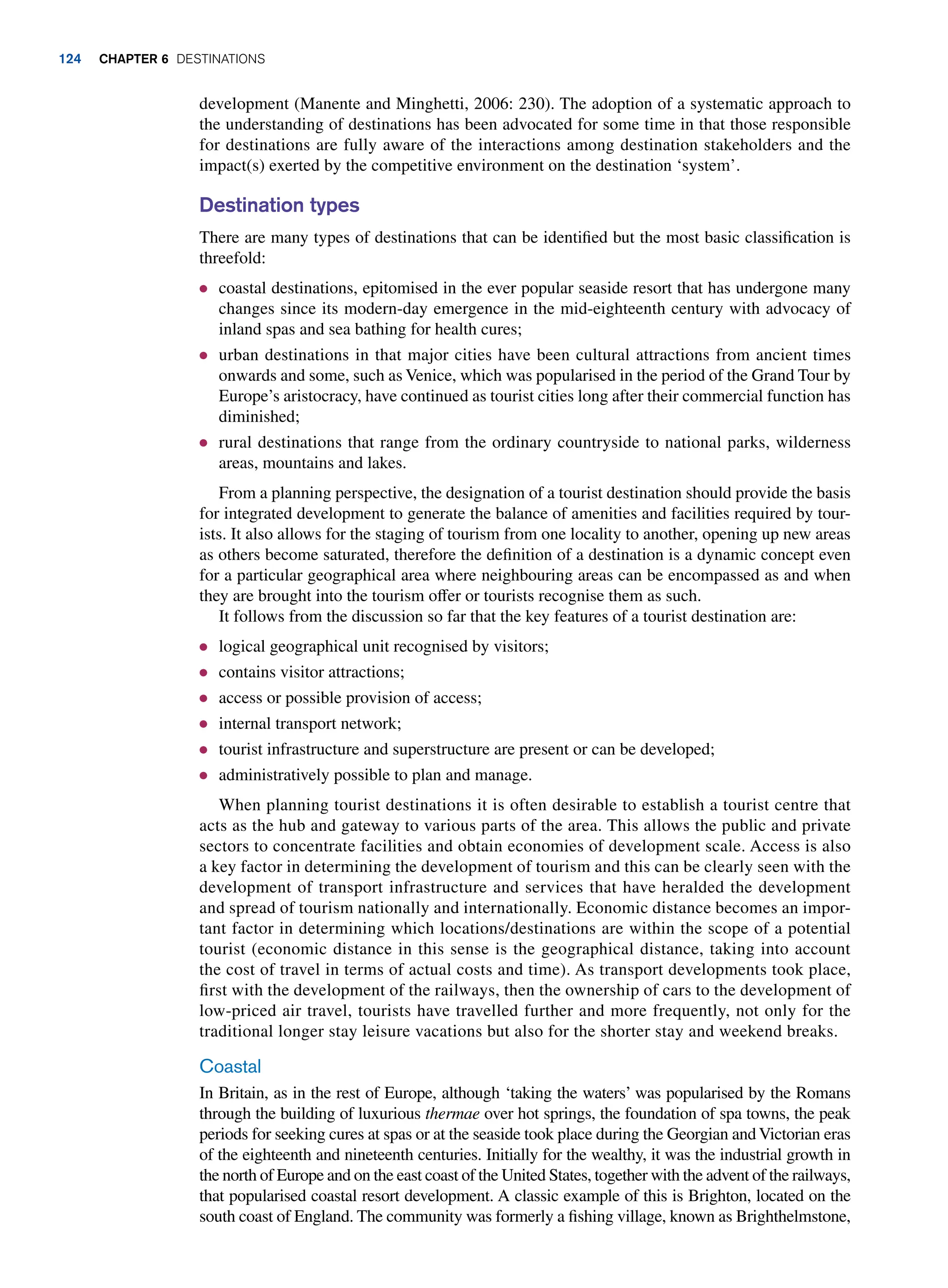 development (Manente and Minghetti, 2006: 230). The adoption of a systematic approach to
the understanding of destinations has been advocated for some time in that those responsible
for destinations are fully aware of the interactions among destination stakeholders and the
impact(s) exerted by the competitive environment on the destination ‘system’.
Destination types
There are many types of destinations that can be identified but the most basic classification is
threefold:
● coastal destinations, epitomised in the ever popular seaside resort that has undergone many
changes since its modern-day emergence in the mid-eighteenth century with advocacy of
inland spas and sea bathing for health cures;
● urban destinations in that major cities have been cultural attractions from ancient times
onwards and some, such as Venice, which was popularised in the period of the Grand Tour by
Europe’s aristocracy, have continued as tourist cities long after their commercial function has
diminished;
● rural destinations that range from the ordinary countryside to national parks, wilderness
areas, mountains and lakes.
From a planning perspective, the designation of a tourist destination should provide the basis
for integrated development to generate the balance of amenities and facilities required by tour-
ists. It also allows for the staging of tourism from one locality to another, opening up new areas
as others become saturated, therefore the definition of a destination is a dynamic concept even
for a particular geographical area where neighbouring areas can be encompassed as and when
they are brought into the tourism offer or tourists recognise them as such.
It follows from the discussion so far that the key features of a tourist destination are:
● logical geographical unit recognised by visitors;
● contains visitor attractions;
● access or possible provision of access;
● internal transport network;
● tourist infrastructure and superstructure are present or can be developed;
● administratively possible to plan and manage.
When planning tourist destinations it is often desirable to establish a tourist centre that
acts as the hub and gateway to various parts of the area. This allows the public and private
sectors to concentrate facilities and obtain economies of development scale. Access is also
a key factor in determining the development of tourism and this can be clearly seen with the
development of transport infrastructure and services that have heralded the development
and spread of tourism nationally and internationally. Economic distance becomes an impor-
tant factor in determining which locations/destinations are within the scope of a potential
tourist (economic distance in this sense is the geographical distance, taking into account
the cost of travel in terms of actual costs and time). As transport developments took place,
first with the development of the railways, then the ownership of cars to the development of
low-priced air travel, tourists have travelled further and more frequently, not only for the
traditional longer stay leisure vacations but also for the shorter stay and weekend breaks.
Coastal
In Britain, as in the rest of Europe, although ‘taking the waters’ was popularised by the Romans
through the building of luxurious thermae over hot springs, the foundation of spa towns, the peak
periods for seeking cures at spas or at the seaside took place during the Georgian and Victorian eras
of the eighteenth and nineteenth centuries. Initially for the wealthy, it was the industrial growth in
the north of Europe and on the east coast of the United States, together with the advent of the railways,
that popularised coastal resort development. A classic example of this is Brighton, located on the
south coast of England. The community was formerly a fishing village, known as Brighthelmstone,
124 Chapter 6 Destinations
 