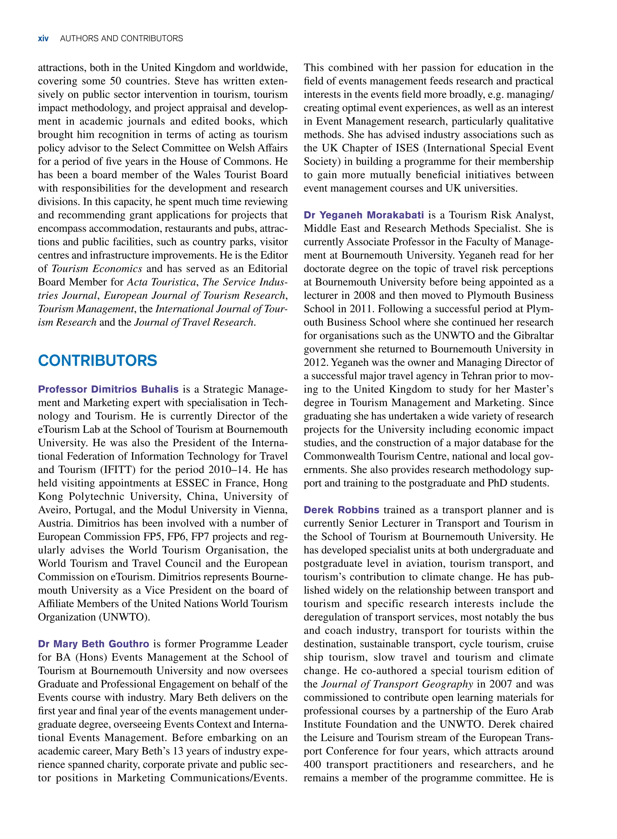 xiv AUTHORS AND CONTRIBUTORS
attractions, both in the United Kingdom and worldwide,
covering some 50 countries. Steve has written exten-
sively on public sector intervention in tourism, tourism
impact methodology, and project appraisal and develop-
ment in academic journals and edited books, which
brought him recognition in terms of acting as tourism
policy advisor to the Select Committee on Welsh Affairs
for a period of five years in the House of Commons. He
has been a board member of the Wales Tourist Board
with responsibilities for the development and research
divisions. In this capacity, he spent much time reviewing
and recommending grant applications for projects that
encompass accommodation, restaurants and pubs, attrac-
tions and public facilities, such as country parks, visitor
centres and infrastructure improvements. He is the Editor
of Tourism Economics and has served as an Editorial
Board Member for Acta Touristica, The Service Indus-
tries Journal, European Journal of Tourism Research,
Tourism Management, the International Journal of Tour-
ism Research and the Journal of Travel Research.
Contributors
Professor Dimitrios Buhalis is a Strategic Manage-
ment and Marketing expert with specialisation in Tech-
nology and Tourism. He is currently Director of the
eTourism Lab at the School of Tourism at Bournemouth
University. He was also the President of the Interna-
tional Federation of Information Technology for Travel
and Tourism (IFITT) for the period 2010–14. He has
held visiting appointments at ESSEC in France, Hong
Kong Polytechnic University, China, University of
Aveiro, Portugal, and the Modul University in Vienna,
Austria. Dimitrios has been involved with a number of
European Commission FP5, FP6, FP7 projects and reg-
ularly advises the World Tourism Organisation, the
World Tourism and Travel Council and the European
Commission on eTourism. Dimitrios represents Bourne-
mouth University as a Vice President on the board of
Affiliate Members of the United Nations World Tourism
Organization (UNWTO).
Dr Mary Beth Gouthro is former Programme Leader
for BA (Hons) Events Management at the School of
Tourism at Bournemouth University and now oversees
Graduate and Professional Engagement on behalf of the
Events course with industry. Mary Beth delivers on the
first year and final year of the events management under-
graduate degree, overseeing Events Context and Interna-
tional Events Management. Before embarking on an
academic career, Mary Beth’s 13 years of industry expe-
rience spanned charity, corporate private and public sec-
tor positions in Marketing Communications/Events.
This combined with her passion for education in the
field of events management feeds research and practical
interests in the events field more broadly, e.g. managing/
creating optimal event experiences, as well as an interest
in Event Management research, particularly qualitative
methods. She has advised industry associations such as
the UK Chapter of ISES (International Special Event
Society) in building a programme for their membership
to gain more mutually beneficial initiatives between
event management courses and UK universities.
Dr Yeganeh Morakabati is a Tourism Risk Analyst,
Middle East and Research Methods Specialist. She is
currently Associate Professor in the Faculty of Manage-
ment at Bournemouth University. Yeganeh read for her
doctorate degree on the topic of travel risk perceptions
at Bournemouth University before being appointed as a
lecturer in 2008 and then moved to Plymouth Business
School in 2011. Following a successful period at Plym-
outh Business School where she continued her research
for organisations such as the UNWTO and the Gibraltar
government she returned to Bournemouth University in
2012.Yeganeh was the owner and Managing Director of
a successful major travel agency in Tehran prior to mov-
ing to the United Kingdom to study for her Master’s
degree in Tourism Management and Marketing. Since
graduating she has undertaken a wide variety of research
projects for the University including economic impact
studies, and the construction of a major database for the
Commonwealth Tourism Centre, national and local gov-
ernments. She also provides research methodology sup-
port and training to the postgraduate and PhD students.
Derek Robbins trained as a transport planner and is
currently Senior Lecturer in Transport and Tourism in
the School of Tourism at Bournemouth University. He
has developed specialist units at both undergraduate and
postgraduate level in aviation, tourism transport, and
tourism’s contribution to climate change. He has pub-
lished widely on the relationship between transport and
tourism and specific research interests include the
deregulation of transport services, most notably the bus
and coach industry, transport for tourists within the
destination, sustainable transport, cycle tourism, cruise
ship tourism, slow travel and tourism and climate
change. He co-authored a special tourism edition of
the Journal of Transport Geography in 2007 and was
commissioned to contribute open learning materials for
professional courses by a partnership of the Euro Arab
Institute Foundation and the UNWTO. Derek chaired
the Leisure and Tourism stream of the European Trans-
port Conference for four years, which attracts around
400 transport practitioners and researchers, and he
remains a member of the programme committee. He is
 
