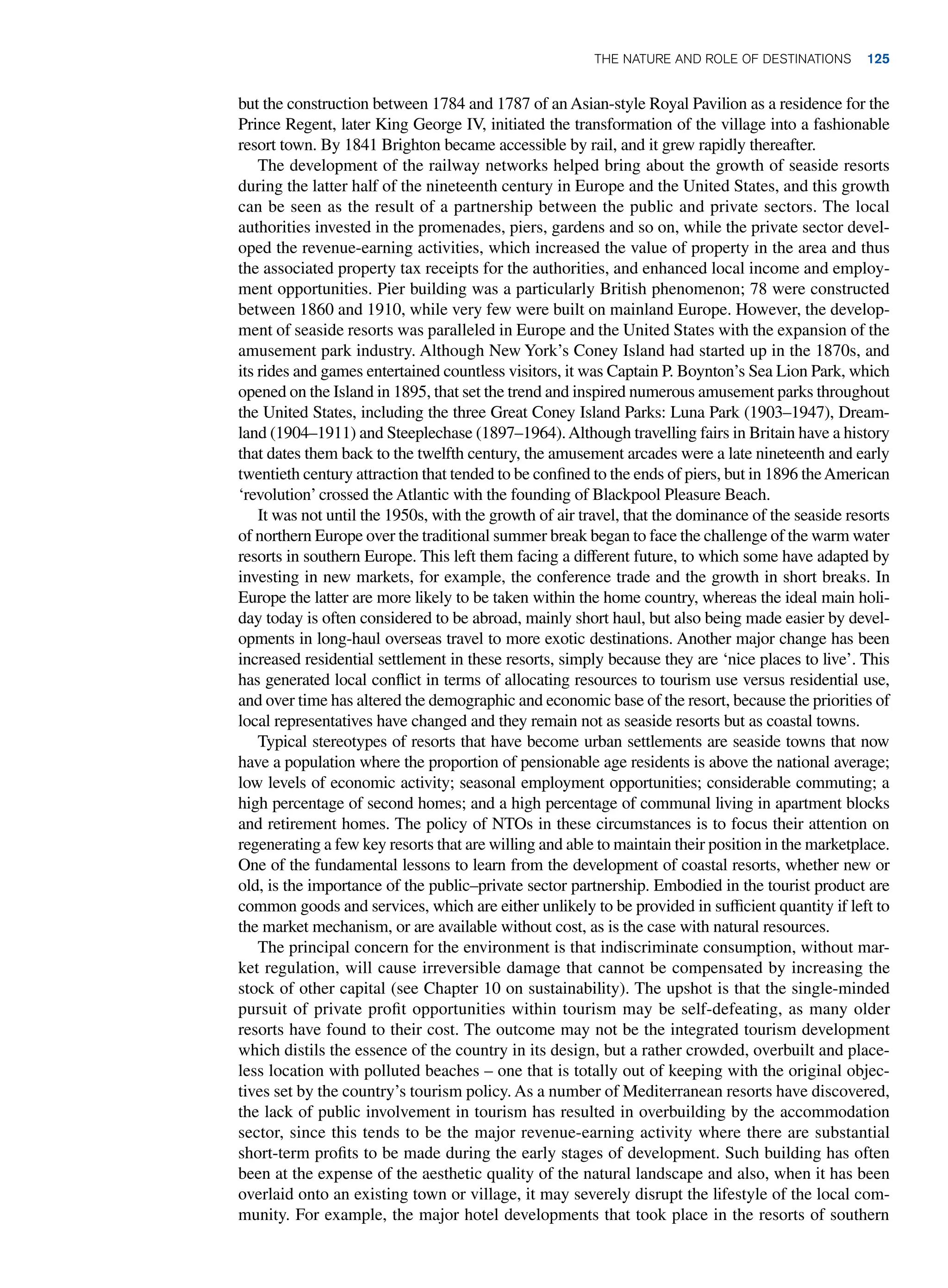 but the construction between 1784 and 1787 of an Asian-style Royal Pavilion as a residence for the
Prince Regent, later King George IV, initiated the transformation of the village into a fashionable
resort town. By 1841 Brighton became accessible by rail, and it grew rapidly thereafter.
The development of the railway networks helped bring about the growth of seaside resorts
during the latter half of the nineteenth century in Europe and the United States, and this growth
can be seen as the result of a partnership between the public and private sectors. The local
authorities invested in the promenades, piers, gardens and so on, while the private sector devel-
oped the revenue-earning activities, which increased the value of property in the area and thus
the associated property tax receipts for the authorities, and enhanced local income and employ-
ment opportunities. Pier building was a particularly British phenomenon; 78 were constructed
between 1860 and 1910, while very few were built on mainland Europe. However, the develop-
ment of seaside resorts was paralleled in Europe and the United States with the expansion of the
amusement park industry. Although New York’s Coney Island had started up in the 1870s, and
its rides and games entertained countless visitors, it was Captain P. Boynton’s Sea Lion Park, which
opened on the Island in 1895, that set the trend and inspired numerous amusement parks throughout
the United States, including the three Great Coney Island Parks: Luna Park (1903–1947), Dream-
land (1904–1911) and Steeplechase (1897–1964).Although travelling fairs in Britain have a history
that dates them back to the twelfth century, the amusement arcades were a late nineteenth and early
twentieth century attraction that tended to be confined to the ends of piers, but in 1896 theAmerican
‘revolution’crossed the Atlantic with the founding of Blackpool Pleasure Beach.
It was not until the 1950s, with the growth of air travel, that the dominance of the seaside resorts
of northern Europe over the traditional summer break began to face the challenge of the warm water
resorts in southern Europe. This left them facing a different future, to which some have adapted by
investing in new markets, for example, the conference trade and the growth in short breaks. In
Europe the latter are more likely to be taken within the home country, whereas the ideal main holi-
day today is often considered to be abroad, mainly short haul, but also being made easier by devel-
opments in long-haul overseas travel to more exotic destinations. Another major change has been
increased residential settlement in these resorts, simply because they are ‘nice places to live’. This
has generated local conflict in terms of allocating resources to tourism use versus residential use,
and over time has altered the demographic and economic base of the resort, because the priorities of
local representatives have changed and they remain not as seaside resorts but as coastal towns.
Typical stereotypes of resorts that have become urban settlements are seaside towns that now
have a population where the proportion of pensionable age residents is above the national average;
low levels of economic activity; seasonal employment opportunities; considerable commuting; a
high percentage of second homes; and a high percentage of communal living in apartment blocks
and retirement homes. The policy of NTOs in these circumstances is to focus their attention on
regenerating a few key resorts that are willing and able to maintain their position in the marketplace.
One of the fundamental lessons to learn from the development of coastal resorts, whether new or
old, is the importance of the public–private sector partnership. Embodied in the tourist product are
common goods and services, which are either unlikely to be provided in sufficient quantity if left to
the market mechanism, or are available without cost, as is the case with natural resources.
The principal concern for the environment is that indiscriminate consumption, without mar-
ket regulation, will cause irreversible damage that cannot be compensated by increasing the
stock of other capital (see Chapter 10 on sustainability). The upshot is that the single-minded
pursuit of private profit opportunities within tourism may be self-defeating, as many older
resorts have found to their cost. The outcome may not be the integrated tourism development
which distils the essence of the country in its design, but a rather crowded, overbuilt and place-
less location with polluted beaches – one that is totally out of keeping with the original objec-
tives set by the country’s tourism policy. As a number of Mediterranean resorts have discovered,
the lack of public involvement in tourism has resulted in overbuilding by the accommodation
sector, since this tends to be the major revenue-earning activity where there are substantial
short-term profits to be made during the early stages of development. Such building has often
been at the expense of the aesthetic quality of the natural landscape and also, when it has been
overlaid onto an existing town or village, it may severely disrupt the lifestyle of the local com-
munity. For example, the major hotel developments that took place in the resorts of southern
The Nature and Role of Destinations 125
 