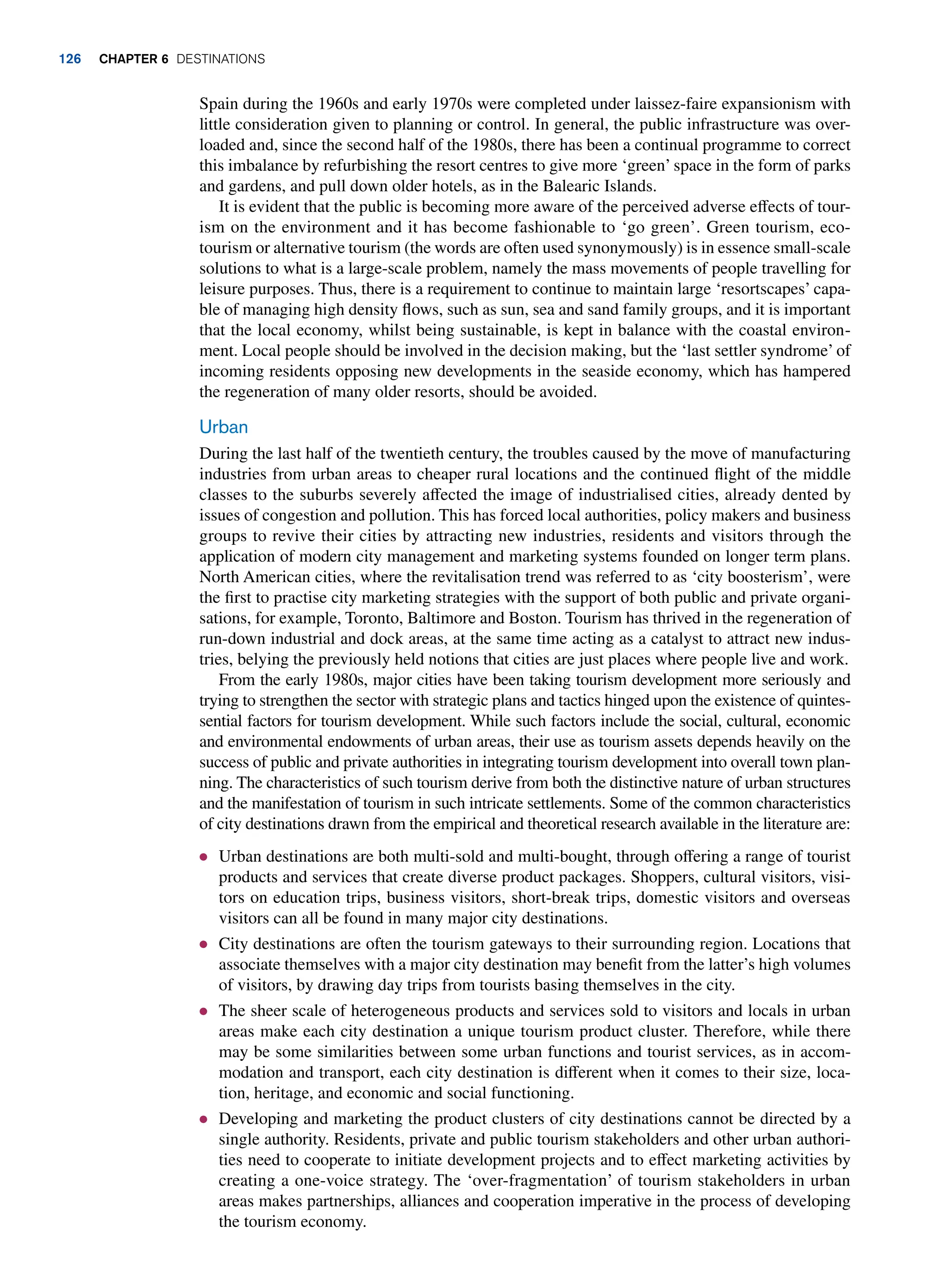 Spain during the 1960s and early 1970s were completed under laissez-faire expansionism with
little consideration given to planning or control. In general, the public infrastructure was over-
loaded and, since the second half of the 1980s, there has been a continual programme to correct
this imbalance by refurbishing the resort centres to give more ‘green’ space in the form of parks
and gardens, and pull down older hotels, as in the Balearic Islands.
It is evident that the public is becoming more aware of the perceived adverse effects of tour-
ism on the environment and it has become fashionable to ‘go green’. Green tourism, eco-
tourism or alternative tourism (the words are often used synonymously) is in essence small-scale
solutions to what is a large-scale problem, namely the mass movements of people travelling for
leisure purposes. Thus, there is a requirement to continue to maintain large ‘resortscapes’ capa-
ble of managing high density flows, such as sun, sea and sand family groups, and it is important
that the local economy, whilst being sustainable, is kept in balance with the coastal environ-
ment. Local people should be involved in the decision making, but the ‘last settler syndrome’ of
incoming residents opposing new developments in the seaside economy, which has hampered
the regeneration of many older resorts, should be avoided.
Urban
During the last half of the twentieth century, the troubles caused by the move of manufacturing
industries from urban areas to cheaper rural locations and the continued flight of the middle
classes to the suburbs severely affected the image of industrialised cities, already dented by
issues of congestion and pollution. This has forced local authorities, policy makers and business
groups to revive their cities by attracting new industries, residents and visitors through the
application of modern city management and marketing systems founded on longer term plans.
North American cities, where the revitalisation trend was referred to as ‘city boosterism’, were
the first to practise city marketing strategies with the support of both public and private organi-
sations, for example, Toronto, Baltimore and Boston. Tourism has thrived in the regeneration of
run-down industrial and dock areas, at the same time acting as a catalyst to attract new indus-
tries, belying the previously held notions that cities are just places where people live and work.
From the early 1980s, major cities have been taking tourism development more seriously and
trying to strengthen the sector with strategic plans and tactics hinged upon the existence of quintes-
sential factors for tourism development. While such factors include the social, cultural, economic
and environmental endowments of urban areas, their use as tourism assets depends heavily on the
success of public and private authorities in integrating tourism development into overall town plan-
ning. The characteristics of such tourism derive from both the distinctive nature of urban structures
and the manifestation of tourism in such intricate settlements. Some of the common characteristics
of city destinations drawn from the empirical and theoretical research available in the literature are:
● Urban destinations are both multi-sold and multi-bought, through offering a range of tourist
products and services that create diverse product packages. Shoppers, cultural visitors, visi-
tors on education trips, business visitors, short-break trips, domestic visitors and overseas
visitors can all be found in many major city destinations.
● City destinations are often the tourism gateways to their surrounding region. Locations that
associate themselves with a major city destination may benefit from the latter’s high volumes
of visitors, by drawing day trips from tourists basing themselves in the city.
● The sheer scale of heterogeneous products and services sold to visitors and locals in urban
areas make each city destination a unique tourism product cluster. Therefore, while there
may be some similarities between some urban functions and tourist services, as in accom-
modation and transport, each city destination is different when it comes to their size, loca-
tion, heritage, and economic and social functioning.
● Developing and marketing the product clusters of city destinations cannot be directed by a
single authority. Residents, private and public tourism stakeholders and other urban authori-
ties need to cooperate to initiate development projects and to effect marketing activities by
creating a one-voice strategy. The ‘over-fragmentation’ of tourism stakeholders in urban
areas makes partnerships, alliances and cooperation imperative in the process of developing
the tourism economy.
126 Chapter 6 Destinations
 