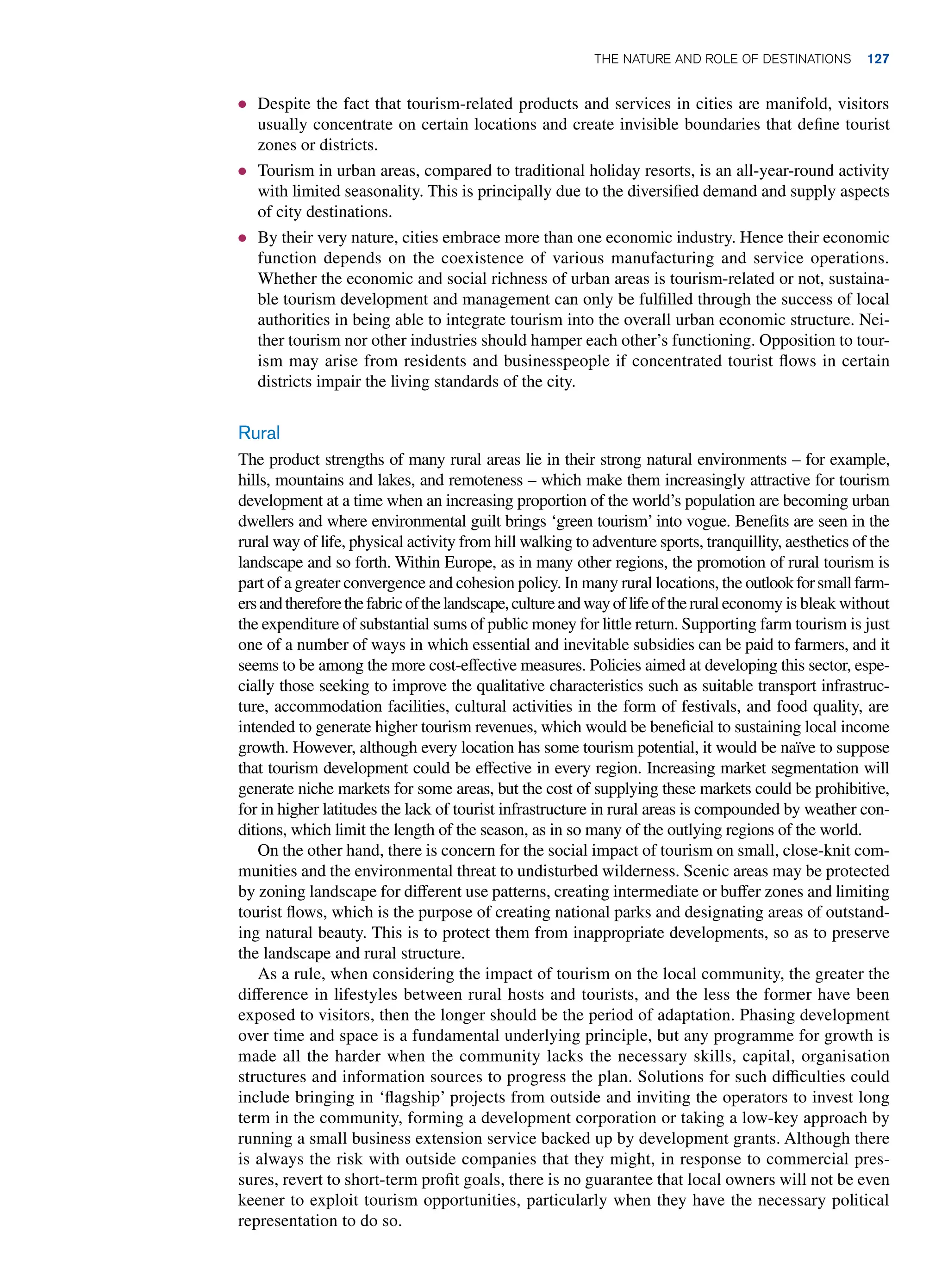 ● Despite the fact that tourism-related products and services in cities are manifold, visitors
usually concentrate on certain locations and create invisible boundaries that define tourist
zones or districts.
● Tourism in urban areas, compared to traditional holiday resorts, is an all-year-round activity
with limited seasonality. This is principally due to the diversified demand and supply aspects
of city destinations.
● By their very nature, cities embrace more than one economic industry. Hence their economic
function depends on the coexistence of various manufacturing and service operations.
Whether the economic and social richness of urban areas is tourism-related or not, sustaina-
ble tourism development and management can only be fulfilled through the success of local
authorities in being able to integrate tourism into the overall urban economic structure. Nei-
ther tourism nor other industries should hamper each other’s functioning. Opposition to tour-
ism may arise from residents and businesspeople if concentrated tourist flows in certain
districts impair the living standards of the city.
Rural
The product strengths of many rural areas lie in their strong natural environments – for example,
hills, mountains and lakes, and remoteness – which make them increasingly attractive for tourism
development at a time when an increasing proportion of the world’s population are becoming urban
dwellers and where environmental guilt brings ‘green tourism’ into vogue. Benefits are seen in the
rural way of life, physical activity from hill walking to adventure sports, tranquillity, aesthetics of the
landscape and so forth. Within Europe, as in many other regions, the promotion of rural tourism is
part of a greater convergence and cohesion policy. In many rural locations, the outlookforsmallfarm-
ersandthereforethefabricofthelandscape,cultureandwayoflifeoftherural economy is bleak without
the expenditure of substantial sums of public money for little return. Supporting farm tourism is just
one of a number of ways in which essential and inevitable subsidies can be paid to farmers, and it
seems to be among the more cost-effective measures. Policies aimed at developing this sector, espe-
cially those seeking to improve the qualitative characteristics such as suitable transport infrastruc-
ture, accommodation facilities, cultural activities in the form of festivals, and food quality, are
intended to generate higher tourism revenues, which would be beneficial to sustaining local income
growth. However, although every location has some tourism potential, it would be naïve to suppose
that tourism development could be effective in every region. Increasing market segmentation will
generate niche markets for some areas, but the cost of supplying these markets could be prohibitive,
for in higher latitudes the lack of tourist infrastructure in rural areas is compounded by weather con-
ditions, which limit the length of the season, as in so many of the outlying regions of the world.
On the other hand, there is concern for the social impact of tourism on small, close-knit com-
munities and the environmental threat to undisturbed wilderness. Scenic areas may be protected
by zoning landscape for different use patterns, creating intermediate or buffer zones and limiting
tourist flows, which is the purpose of creating national parks and designating areas of outstand-
ing natural beauty. This is to protect them from inappropriate developments, so as to preserve
the landscape and rural structure.
As a rule, when considering the impact of tourism on the local community, the greater the
difference in lifestyles between rural hosts and tourists, and the less the former have been
exposed to visitors, then the longer should be the period of adaptation. Phasing development
over time and space is a fundamental underlying principle, but any programme for growth is
made all the harder when the community lacks the necessary skills, capital, organisation
structures and information sources to progress the plan. Solutions for such difficulties could
include bringing in ‘flagship’ projects from outside and inviting the operators to invest long
term in the community, forming a development corporation or taking a low-key approach by
running a small business extension service backed up by development grants. Although there
is always the risk with outside companies that they might, in response to commercial pres-
sures, revert to short-term profit goals, there is no guarantee that local owners will not be even
keener to exploit tourism opportunities, particularly when they have the necessary political
representation to do so.
The Nature and Role of Destinations 127
 