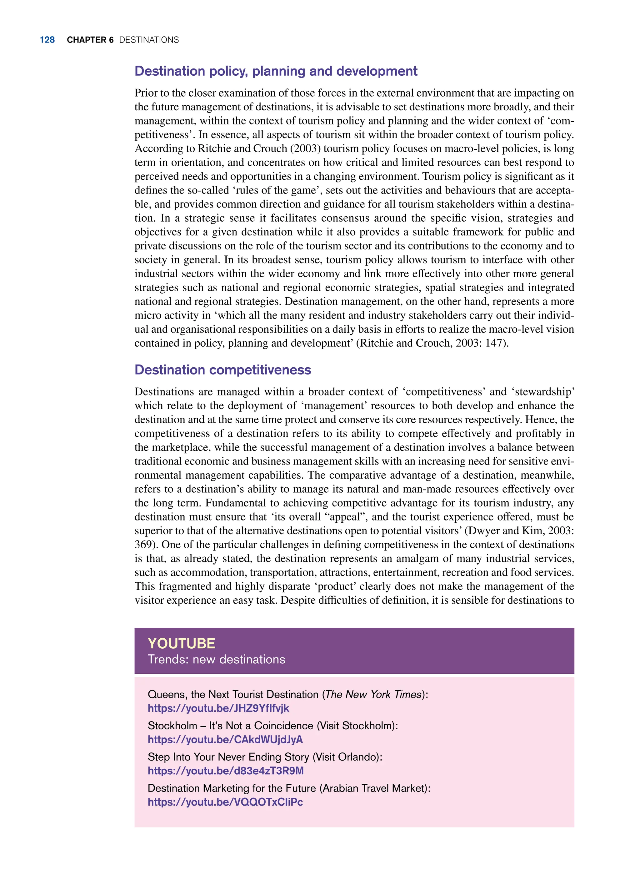Destination policy, planning and development
Prior to the closer examination of those forces in the external environment that are impacting on
the future management of destinations, it is advisable to set destinations more broadly, and their
management, within the context of tourism policy and planning and the wider context of ‘com-
petitiveness’. In essence, all aspects of tourism sit within the broader context of tourism policy.
According to Ritchie and Crouch (2003) tourism policy focuses on macro-level policies, is long
term in orientation, and concentrates on how critical and limited resources can best respond to
perceived needs and opportunities in a changing environment. Tourism policy is significant as it
defines the so-called ‘rules of the game’, sets out the activities and behaviours that are accepta-
ble, and provides common direction and guidance for all tourism stakeholders within a destina-
tion. In a strategic sense it facilitates consensus around the specific vision, strategies and
objectives for a given destination while it also provides a suitable framework for public and
private discussions on the role of the tourism sector and its contributions to the economy and to
society in general. In its broadest sense, tourism policy allows tourism to interface with other
industrial sectors within the wider economy and link more effectively into other more general
strategies such as national and regional economic strategies, spatial strategies and integrated
national and regional strategies. Destination management, on the other hand, represents a more
micro activity in ‘which all the many resident and industry stakeholders carry out their individ-
ual and organisational responsibilities on a daily basis in efforts to realize the macro-level vision
contained in policy, planning and development’ (Ritchie and Crouch, 2003: 147).
Destination competitiveness
Destinations are managed within a broader context of ‘competitiveness’ and ‘stewardship’
which relate to the deployment of ‘management’ resources to both develop and enhance the
destination and at the same time protect and conserve its core resources respectively. Hence, the
competitiveness of a destination refers to its ability to compete effectively and profitably in
the marketplace, while the successful management of a destination involves a balance between
traditional economic and business management skills with an increasing need for sensitive envi-
ronmental management capabilities. The comparative advantage of a destination, meanwhile,
refers to a destination’s ability to manage its natural and man-made resources effectively over
the long term. Fundamental to achieving competitive advantage for its tourism industry, any
destination must ensure that ‘its overall “appeal”, and the tourist experience offered, must be
superior to that of the alternative destinations open to potential visitors’ (Dwyer and Kim, 2003:
369). One of the particular challenges in defining competitiveness in the context of destinations
is that, as already stated, the destination represents an amalgam of many industrial services,
such as accommodation, transportation, attractions, entertainment, recreation and food services.
This fragmented and highly disparate ‘product’ clearly does not make the management of the
visitor experience an easy task. Despite difficulties of definition, it is sensible for destinations to
Queens, the Next Tourist Destination (The New York Times):
https://youtu.be/JHZ9YfIfvjk
Stockholm – It’s Not a Coincidence (Visit Stockholm):
https://youtu.be/CAkdWUjdJyA
Step Into Your Never Ending Story (Visit Orlando):
https://youtu.be/d83e4zT3R9M
Destination Marketing for the Future (Arabian Travel Market):
https://youtu.be/VQQOTxCIiPc
Youtube
Trends: new destinations
128 Chapter 6 Destinations
 