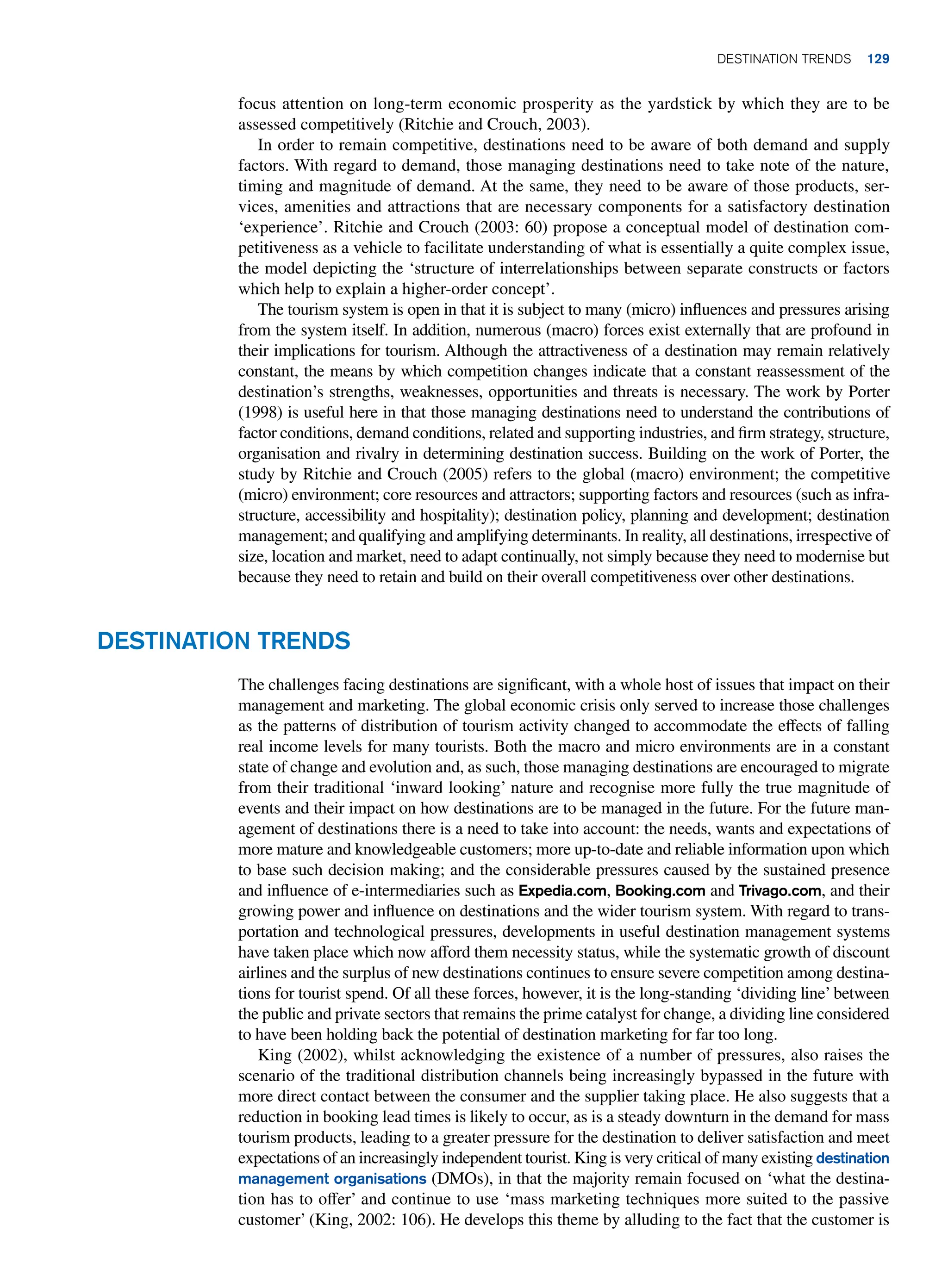 focus attention on long-term economic prosperity as the yardstick by which they are to be
assessed competitively (Ritchie and Crouch, 2003).
In order to remain competitive, destinations need to be aware of both demand and supply
factors. With regard to demand, those managing destinations need to take note of the nature,
timing and magnitude of demand. At the same, they need to be aware of those products, ser-
vices, amenities and attractions that are necessary components for a satisfactory destination
‘experience’. Ritchie and Crouch (2003: 60) propose a conceptual model of destination com-
petitiveness as a vehicle to facilitate understanding of what is essentially a quite complex issue,
the model depicting the ‘structure of interrelationships between separate constructs or factors
which help to explain a higher-order concept’.
The tourism system is open in that it is subject to many (micro) influences and pressures arising
from the system itself. In addition, numerous (macro) forces exist externally that are profound in
their implications for tourism. Although the attractiveness of a destination may remain relatively
constant, the means by which competition changes indicate that a constant reassessment of the
destination’s strengths, weaknesses, opportunities and threats is necessary. The work by Porter
(1998) is useful here in that those managing destinations need to understand the contributions of
factor conditions, demand conditions, related and supporting industries, and firm strategy, structure,
organisation and rivalry in determining destination success. Building on the work of Porter, the
study by Ritchie and Crouch (2005) refers to the global (macro) environment; the competitive
(micro) environment; core resources and attractors; supporting factors and resources (such as infra-
structure, accessibility and hospitality); destination policy, planning and development; destination
management; and qualifying and amplifying determinants. In reality, all destinations, irrespective of
size, location and market, need to adapt continually, not simply because they need to modernise but
because they need to retain and build on their overall competitiveness over other destinations.
Destination Trends
The challenges facing destinations are significant, with a whole host of issues that impact on their
management and marketing. The global economic crisis only served to increase those challenges
as the patterns of distribution of tourism activity changed to accommodate the effects of falling
real income levels for many tourists. Both the macro and micro environments are in a constant
state of change and evolution and, as such, those managing destinations are encouraged to migrate
from their traditional ‘inward looking’ nature and recognise more fully the true magnitude of
events and their impact on how destinations are to be managed in the future. For the future man-
agement of destinations there is a need to take into account: the needs, wants and expectations of
more mature and knowledgeable customers; more up-to-date and reliable information upon which
to base such decision making; and the considerable pressures caused by the sustained presence
and influence of e-intermediaries such as Expedia.com, Booking.com and Trivago.com, and their
growing power and influence on destinations and the wider tourism system. With regard to trans-
portation and technological pressures, developments in useful destination management systems
have taken place which now afford them necessity status, while the systematic growth of discount
airlines and the surplus of new destinations continues to ensure severe competition among destina-
tions for tourist spend. Of all these forces, however, it is the long-standing ‘dividing line’ between
the public and private sectors that remains the prime catalyst for change, a dividing line considered
to have been holding back the potential of destination marketing for far too long.
King (2002), whilst acknowledging the existence of a number of pressures, also raises the
scenario of the traditional distribution channels being increasingly bypassed in the future with
more direct contact between the consumer and the supplier taking place. He also suggests that a
reduction in booking lead times is likely to occur, as is a steady downturn in the demand for mass
tourism products, leading to a greater pressure for the destination to deliver satisfaction and meet
expectations of an increasingly independent tourist. King is very critical of many existing destination
management organisations (DMOs), in that the majority remain focused on ‘what the destina-
tion has to offer’ and continue to use ‘mass marketing techniques more suited to the passive
customer’ (King, 2002: 106). He develops this theme by alluding to the fact that the customer is
Destination Trends 129
 