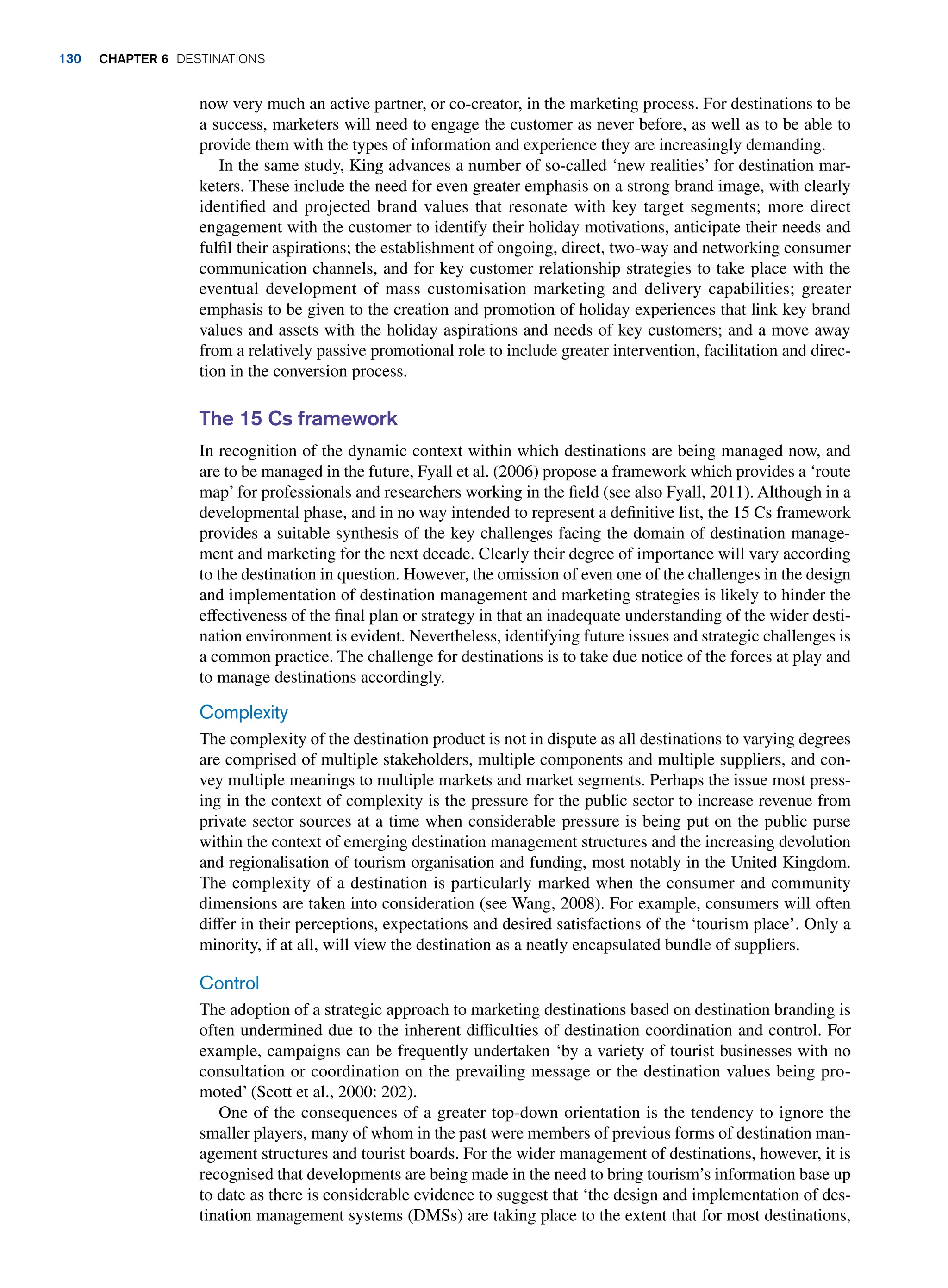 now very much an active partner, or co-creator, in the marketing process. For destinations to be
a success, marketers will need to engage the customer as never before, as well as to be able to
provide them with the types of information and experience they are increasingly demanding.
In the same study, King advances a number of so-called ‘new realities’ for destination mar-
keters. These include the need for even greater emphasis on a strong brand image, with clearly
identified and projected brand values that resonate with key target segments; more direct
engagement with the customer to identify their holiday motivations, anticipate their needs and
fulfil their aspirations; the establishment of ongoing, direct, two-way and networking consumer
communication channels, and for key customer relationship strategies to take place with the
eventual development of mass customisation marketing and delivery capabilities; greater
emphasis to be given to the creation and promotion of holiday experiences that link key brand
values and assets with the holiday aspirations and needs of key customers; and a move away
from a relatively passive promotional role to include greater intervention, facilitation and direc-
tion in the conversion process.
The 15 Cs framework
In recognition of the dynamic context within which destinations are being managed now, and
are to be managed in the future, Fyall et al. (2006) propose a framework which provides a ‘route
map’ for professionals and researchers working in the field (see also Fyall, 2011). Although in a
developmental phase, and in no way intended to represent a definitive list, the 15 Cs framework
provides a suitable synthesis of the key challenges facing the domain of destination manage-
ment and marketing for the next decade. Clearly their degree of importance will vary according
to the destination in question. However, the omission of even one of the challenges in the design
and implementation of destination management and marketing strategies is likely to hinder the
effectiveness of the final plan or strategy in that an inadequate understanding of the wider desti-
nation environment is evident. Nevertheless, identifying future issues and strategic challenges is
a common practice. The challenge for destinations is to take due notice of the forces at play and
to manage destinations accordingly.
Complexity
The complexity of the destination product is not in dispute as all destinations to varying degrees
are comprised of multiple stakeholders, multiple components and multiple suppliers, and con-
vey multiple meanings to multiple markets and market segments. Perhaps the issue most press-
ing in the context of complexity is the pressure for the public sector to increase revenue from
private sector sources at a time when considerable pressure is being put on the public purse
within the context of emerging destination management structures and the increasing devolution
and regionalisation of tourism organisation and funding, most notably in the United Kingdom.
The complexity of a destination is particularly marked when the consumer and community
dimensions are taken into consideration (see Wang, 2008). For example, consumers will often
differ in their perceptions, expectations and desired satisfactions of the ‘tourism place’. Only a
minority, if at all, will view the destination as a neatly encapsulated bundle of suppliers.
Control
The adoption of a strategic approach to marketing destinations based on destination branding is
often undermined due to the inherent difficulties of destination coordination and control. For
example, campaigns can be frequently undertaken ‘by a variety of tourist businesses with no
consultation or coordination on the prevailing message or the destination values being pro-
moted’ (Scott et al., 2000: 202).
One of the consequences of a greater top-down orientation is the tendency to ignore the
smaller players, many of whom in the past were members of previous forms of destination man-
agement structures and tourist boards. For the wider management of destinations, however, it is
recognised that developments are being made in the need to bring tourism’s information base up
to date as there is considerable evidence to suggest that ‘the design and implementation of des-
tination management systems (DMSs) are taking place to the extent that for most destinations,
130 Chapter 6 Destinations
 