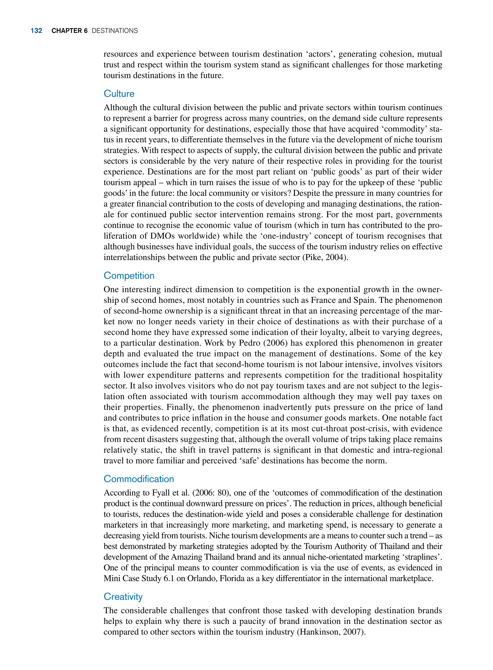 resources and experience between tourism destination ‘actors’, generating cohesion, mutual
trust and respect within the tourism system stand as significant challenges for those marketing
tourism destinations in the future.
Culture
Although the cultural division between the public and private sectors within tourism continues
to represent a barrier for progress across many countries, on the demand side culture represents
a significant opportunity for destinations, especially those that have acquired ‘commodity’ sta-
tus in recent years, to differentiate themselves in the future via the development of niche tourism
strategies. With respect to aspects of supply, the cultural division between the public and private
sectors is considerable by the very nature of their respective roles in providing for the tourist
experience. Destinations are for the most part reliant on ‘public goods’ as part of their wider
tourism appeal – which in turn raises the issue of who is to pay for the upkeep of these ‘public
goods’in the future: the local community or visitors? Despite the pressure in many countries for
a greater financial contribution to the costs of developing and managing destinations, the ration-
ale for continued public sector intervention remains strong. For the most part, governments
continue to recognise the economic value of tourism (which in turn has contributed to the pro-
liferation of DMOs worldwide) while the ‘one-industry’ concept of tourism recognises that
although businesses have individual goals, the success of the tourism industry relies on effective
interrelationships between the public and private sector (Pike, 2004).
Competition
One interesting indirect dimension to competition is the exponential growth in the owner-
ship of second homes, most notably in countries such as France and Spain. The phenomenon
of second-home ownership is a significant threat in that an increasing percentage of the mar-
ket now no longer needs variety in their choice of destinations as with their purchase of a
second home they have expressed some indication of their loyalty, albeit to varying degrees,
to a particular destination. Work by Pedro (2006) has explored this phenomenon in greater
depth and evaluated the true impact on the management of destinations. Some of the key
outcomes include the fact that second-home tourism is not labour intensive, involves visitors
with lower expenditure patterns and represents competition for the traditional hospitality
sector. It also involves visitors who do not pay tourism taxes and are not subject to the legis-
lation often associated with tourism accommodation although they may well pay taxes on
their properties. Finally, the phenomenon inadvertently puts pressure on the price of land
and contributes to price inflation in the house and consumer goods markets. One notable fact
is that, as evidenced recently, competition is at its most cut-throat post-crisis, with evidence
from recent disasters suggesting that, although the overall volume of trips taking place remains
relatively static, the shift in travel patterns is significant in that domestic and intra-regional
travel to more familiar and perceived ‘safe’ destinations has become the norm.
Commodification
According to Fyall et al. (2006: 80), one of the ‘outcomes of commodification of the destination
product is the continual downward pressure on prices’. The reduction in prices, although beneficial
to tourists, reduces the destination-wide yield and poses a considerable challenge for destination
marketers in that increasingly more marketing, and marketing spend, is necessary to generate a
decreasing yield from tourists. Niche tourism developments are a means to counter such a trend – as
best demonstrated by marketing strategies adopted by the Tourism Authority of Thailand and their
development of the Amazing Thailand brand and its annual niche-orientated marketing ‘straplines’.
One of the principal means to counter commodification is via the use of events, as evidenced in
Mini Case Study 6.1 on Orlando, Florida as a key differentiator in the international marketplace.
Creativity
The considerable challenges that confront those tasked with developing destination brands
helps to explain why there is such a paucity of brand innovation in the destination sector as
compared to other sectors within the tourism industry (Hankinson, 2007).
132 Chapter 6 Destinations
 