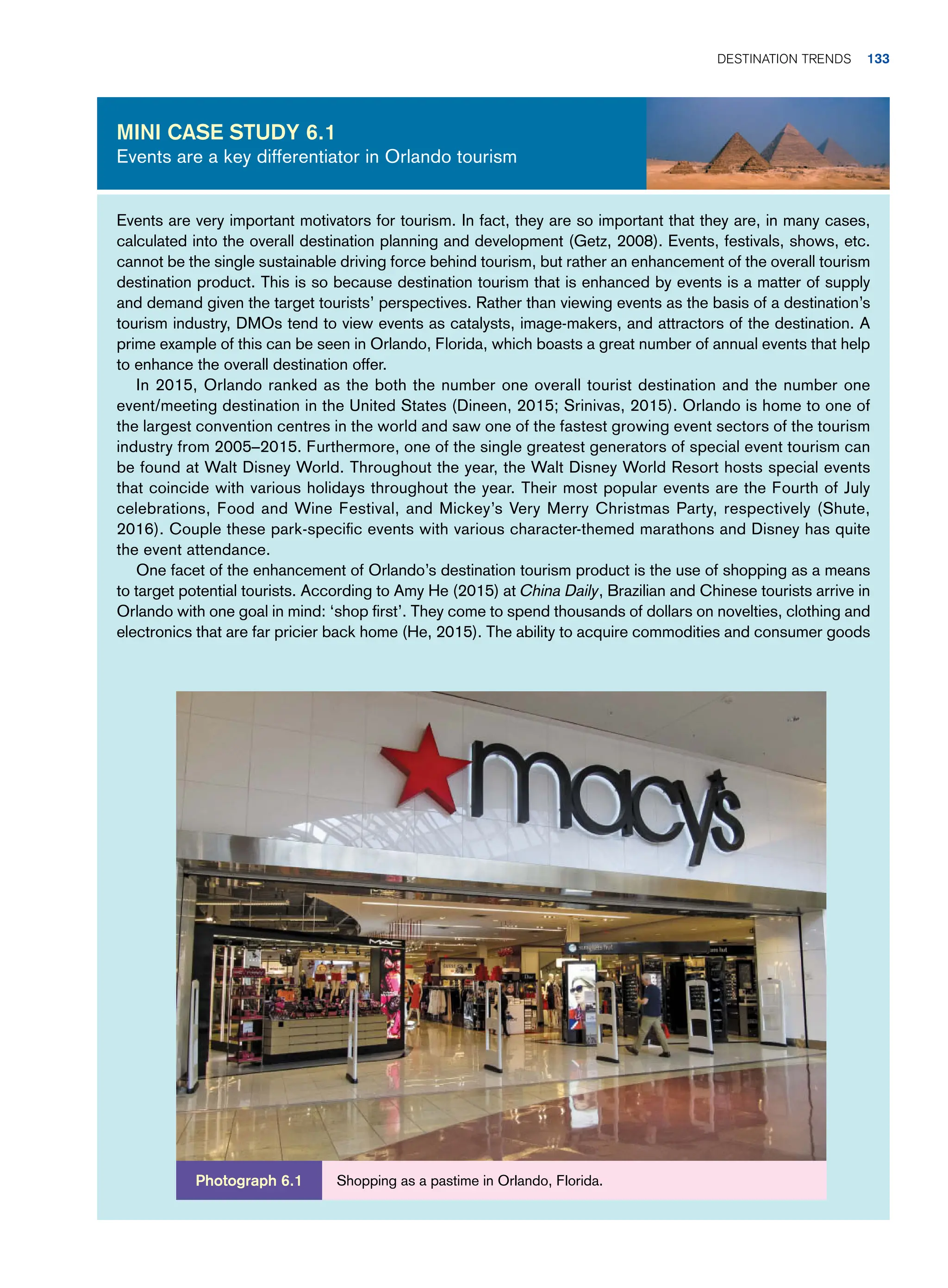 Events are very important motivators for tourism. In fact, they are so important that they are, in many cases,
calculated into the overall destination planning and development (Getz, 2008). Events, festivals, shows, etc.
cannot be the single sustainable driving force behind tourism, but rather an enhancement of the overall tourism
destination product. This is so because destination tourism that is enhanced by events is a matter of supply
and demand given the target tourists’ perspectives. Rather than viewing events as the basis of a destination’s
tourism industry, DMOs tend to view events as catalysts, image-makers, and attractors of the destination. A
prime example of this can be seen in Orlando, Florida, which boasts a great number of annual events that help
to enhance the overall destination offer.
In 2015, Orlando ranked as the both the number one overall tourist destination and the number one
event/meeting destination in the United States (Dineen, 2015; Srinivas, 2015). Orlando is home to one of
the largest convention centres in the world and saw one of the fastest growing event sectors of the tourism
industry from 2005–2015. Furthermore, one of the single greatest generators of special event tourism can
be found at Walt Disney World. Throughout the year, the Walt Disney World Resort hosts special events
that coincide with various holidays throughout the year. Their most popular events are the Fourth of July
celebrations, Food and Wine Festival, and Mickey’s Very Merry Christmas Party, respectively (Shute,
2016). Couple these park-specific events with various character-themed marathons and Disney has quite
the event attendance.
One facet of the enhancement of Orlando’s destination tourism product is the use of shopping as a means
to target potential tourists. According to Amy He (2015) at China Daily, Brazilian and Chinese tourists arrive in
Orlando with one goal in mind: ‘shop first’. They come to spend thousands of dollars on novelties, clothing and
electronics that are far pricier back home (He, 2015). The ability to acquire commodities and consumer goods
Mini case study 6.1
Events are a key differentiator in Orlando tourism
Shopping as a pastime in Orlando, Florida.
Photograph 6.1
Destination Trends 133
 