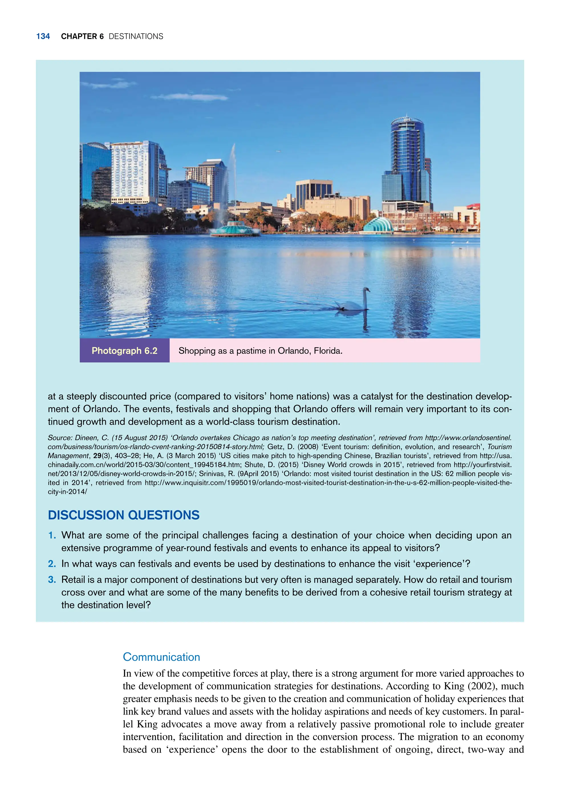 at a steeply discounted price (compared to visitors’ home nations) was a catalyst for the destination develop-
ment of Orlando. The events, festivals and shopping that Orlando offers will remain very important to its con-
tinued growth and development as a world-class tourism destination.
Source: Dineen, C. (15 August 2015) ‘Orlando overtakes Chicago as nation’s top meeting destination’, retrieved from http://www.orlandosentinel.
com/business/tourism/os-rlando-cvent-ranking-20150814-story.html; Getz, D. (2008) ‘Event tourism: definition, evolution, and research’, Tourism
Management, 29(3), 403–28; He, A. (3 March 2015) ‘US cities make pitch to high-spending Chinese, Brazilian tourists’, retrieved from http://usa.
chinadaily.com.cn/world/2015-03/30/content_19945184.htm; Shute, D. (2015) ‘Disney World crowds in 2015’, retrieved from http://yourfirstvisit.
net/2013/12/05/disney-world-crowds-in-2015/; Srinivas, R. (9April 2015) ‘Orlando: most visited tourist destination in the US: 62 million people vis-
ited in 2014’, retrieved from http://www.inquisitr.com/1995019/orlando-most-visited-tourist-destination-in-the-u-s-62-million-people-visited-the-
city-in-2014/
Discussion Questions
1. What are some of the principal challenges facing a destination of your choice when deciding upon an
extensive programme of year-round festivals and events to enhance its appeal to visitors?
2. In what ways can festivals and events be used by destinations to enhance the visit ‘experience’?
3. Retail is a major component of destinations but very often is managed separately. How do retail and tourism
cross over and what are some of the many benefits to be derived from a cohesive retail tourism strategy at
the destination level?
Communication
In view of the competitive forces at play, there is a strong argument for more varied approaches to
the development of communication strategies for destinations. According to King (2002), much
greater emphasis needs to be given to the creation and communication of holiday experiences that
link key brand values and assets with the holiday aspirations and needs of key customers. In paral-
lel King advocates a move away from a relatively passive promotional role to include greater
intervention, facilitation and direction in the conversion process. The migration to an economy
based on ‘experience’ opens the door to the establishment of ongoing, direct, two-way and
Shopping as a pastime in Orlando, Florida.
Photograph 6.2
134 Chapter 6 Destinations
 