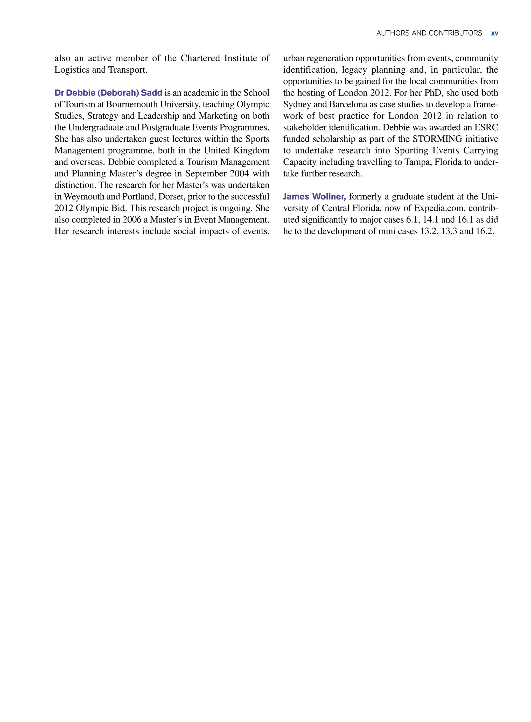 AUTHORS AND CONTRIBUTORS xv
also an active member of the Chartered Institute of
Logistics and Transport.
Dr Debbie (Deborah) Sadd is an academic in the School
of Tourism at Bournemouth University, teaching Olympic
Studies, Strategy and Leadership and Marketing on both
the Undergraduate and Postgraduate Events Programmes.
She has also undertaken guest lectures within the Sports
Management programme, both in the United Kingdom
and overseas. Debbie completed a Tourism Management
and Planning Master’s degree in September 2004 with
distinction. The research for her Master’s was undertaken
in Weymouth and Portland, Dorset, prior to the successful
2012 Olympic Bid. This research project is ongoing. She
also completed in 2006 a Master’s in Event Management.
Her research interests include social impacts of events,
urban regeneration opportunities from events, community
identification, legacy planning and, in particular, the
opportunities to be gained for the local communities from
the hosting of London 2012. For her PhD, she used both
Sydney and Barcelona as case studies to develop a frame-
work of best practice for London 2012 in relation to
stakeholder identification. Debbie was awarded an ESRC
funded scholarship as part of the STORMING initiative
to undertake research into Sporting Events Carrying
Capacity including travelling to Tampa, Florida to under-
take further research.
James Wollner, formerly a graduate student at the Uni-
versity of Central Florida, now of Expedia.com, contrib-
uted significantly to major cases 6.1, 14.1 and 16.1 as did
he to the development of mini cases 13.2, 13.3 and 16.2.
 