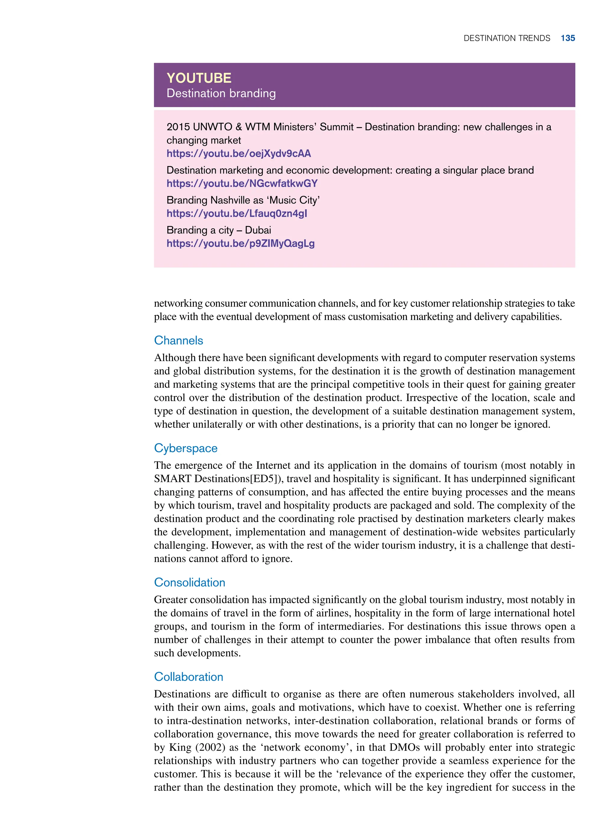 2015 UNWTO  WTM Ministers’ Summit – Destination branding: new challenges in a
changing market
https://youtu.be/oejXydv9cAA
Destination marketing and economic development: creating a singular place brand
https://youtu.be/NGcwfatkwGY
Branding Nashville as ‘Music City’
https://youtu.be/Lfauq0zn4gI
Branding a city – Dubai
https://youtu.be/p9ZIMyQagLg
Youtube
Destination branding
networking consumer communication channels, and for key customer relationship strategies to take
place with the eventual development of mass customisation marketing and delivery capabilities.
Channels
Although there have been significant developments with regard to computer reservation systems
and global distribution systems, for the destination it is the growth of destination management
and marketing systems that are the principal competitive tools in their quest for gaining greater
control over the distribution of the destination product. Irrespective of the location, scale and
type of destination in question, the development of a suitable destination management system,
whether unilaterally or with other destinations, is a priority that can no longer be ignored.
Cyberspace
The emergence of the Internet and its application in the domains of tourism (most notably in
SMART Destinations[ED5]), travel and hospitality is significant. It has underpinned significant
changing patterns of consumption, and has affected the entire buying processes and the means
by which tourism, travel and hospitality products are packaged and sold. The complexity of the
destination product and the coordinating role practised by destination marketers clearly makes
the development, implementation and management of destination-wide websites particularly
challenging. However, as with the rest of the wider tourism industry, it is a challenge that desti-
nations cannot afford to ignore.
Consolidation
Greater consolidation has impacted significantly on the global tourism industry, most notably in
the domains of travel in the form of airlines, hospitality in the form of large international hotel
groups, and tourism in the form of intermediaries. For destinations this issue throws open a
number of challenges in their attempt to counter the power imbalance that often results from
such developments.
Collaboration
Destinations are difficult to organise as there are often numerous stakeholders involved, all
with their own aims, goals and motivations, which have to coexist. Whether one is referring
to intra-destination networks, inter-destination collaboration, relational brands or forms of
collaboration governance, this move towards the need for greater collaboration is referred to
by King (2002) as the ‘network economy’, in that DMOs will probably enter into strategic
relationships with industry partners who can together provide a seamless experience for the
customer. This is because it will be the ‘relevance of the experience they offer the customer,
rather than the destination they promote, which will be the key ingredient for success in the
Destination Trends 135
 