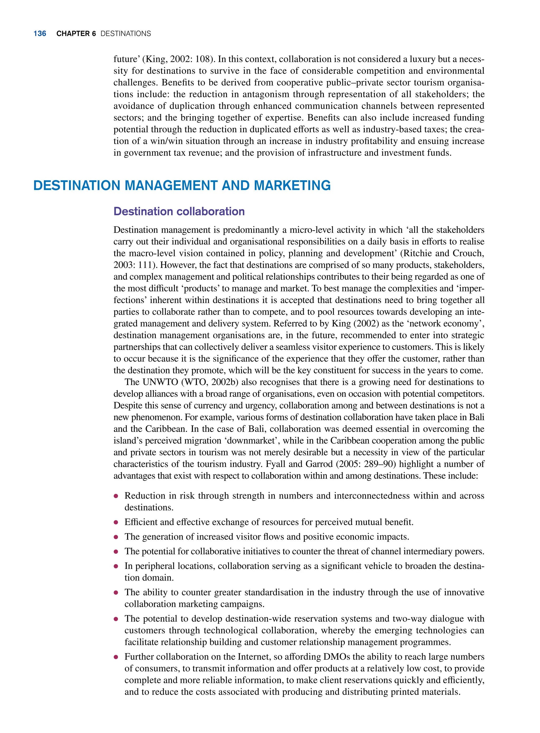 future’ (King, 2002: 108). In this context, collaboration is not considered a luxury but a neces-
sity for destinations to survive in the face of considerable competition and environmental
challenges. Benefits to be derived from cooperative public–private sector tourism organisa-
tions include: the reduction in antagonism through representation of all stakeholders; the
avoidance of duplication through enhanced communication channels between represented
sectors; and the bringing together of expertise. Benefits can also include increased funding
potential through the reduction in duplicated efforts as well as industry-based taxes; the crea-
tion of a win/win situation through an increase in industry profitability and ensuing increase
in government tax revenue; and the provision of infrastructure and investment funds.
Destination Management and Marketing
Destination collaboration
Destination management is predominantly a micro-level activity in which ‘all the stakeholders
carry out their individual and organisational responsibilities on a daily basis in efforts to realise
the macro-level vision contained in policy, planning and development’ (Ritchie and Crouch,
2003: 111). However, the fact that destinations are comprised of so many products, stakeholders,
and complex management and political relationships contributes to their being regarded as one of
the most difficult ‘products’ to manage and market. To best manage the complexities and ‘imper-
fections’ inherent within destinations it is accepted that destinations need to bring together all
parties to collaborate rather than to compete, and to pool resources towards developing an inte-
grated management and delivery system. Referred to by King (2002) as the ‘network economy’,
destination management organisations are, in the future, recommended to enter into strategic
partnerships that can collectively deliver a seamless visitor experience to customers. This is likely
to occur because it is the significance of the experience that they offer the customer, rather than
the destination they promote, which will be the key constituent for success in the years to come.
The UNWTO (WTO, 2002b) also recognises that there is a growing need for destinations to
develop alliances with a broad range of organisations, even on occasion with potential competitors.
Despite this sense of currency and urgency, collaboration among and between destinations is not a
new phenomenon. For example, various forms of destination collaboration have taken place in Bali
and the Caribbean. In the case of Bali, collaboration was deemed essential in overcoming the
island’s perceived migration ‘downmarket’, while in the Caribbean cooperation among the public
and private sectors in tourism was not merely desirable but a necessity in view of the particular
characteristics of the tourism industry. Fyall and Garrod (2005: 289–90) highlight a number of
advantages that exist with respect to collaboration within and among destinations. These include:
● Reduction in risk through strength in numbers and interconnectedness within and across
destinations.
● Efficient and effective exchange of resources for perceived mutual benefit.
● The generation of increased visitor flows and positive economic impacts.
● The potential for collaborative initiatives to counter the threat of channel intermediary powers.
● In peripheral locations, collaboration serving as a significant vehicle to broaden the destina-
tion domain.
● The ability to counter greater standardisation in the industry through the use of innovative
collaboration marketing campaigns.
● The potential to develop destination-wide reservation systems and two-way dialogue with
customers through technological collaboration, whereby the emerging technologies can
facilitate relationship building and customer relationship management programmes.
● Further collaboration on the Internet, so affording DMOs the ability to reach large numbers
of consumers, to transmit information and offer products at a relatively low cost, to provide
complete and more reliable information, to make client reservations quickly and efficiently,
and to reduce the costs associated with producing and distributing printed materials.
136 Chapter 6 Destinations
 