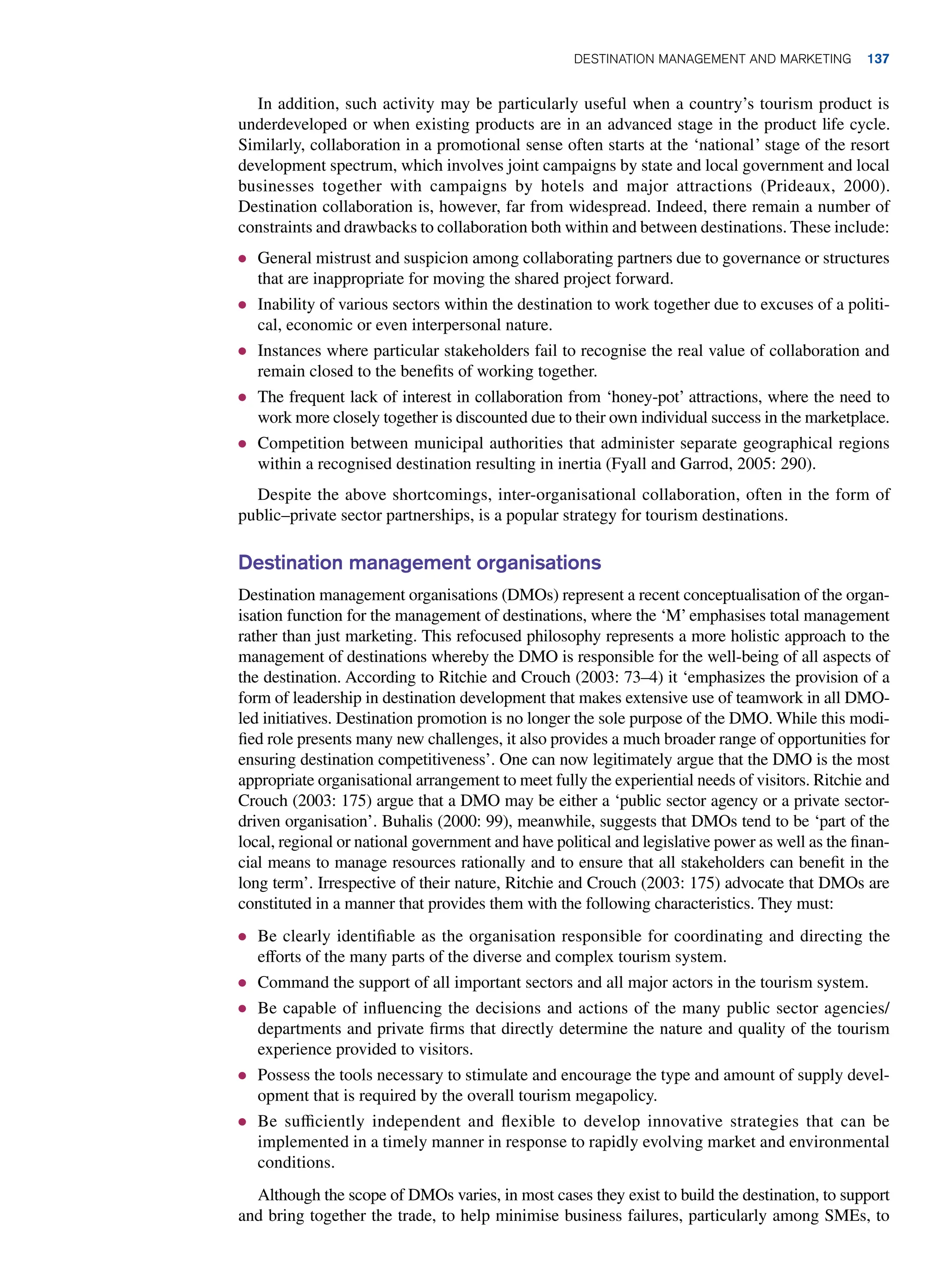 In addition, such activity may be particularly useful when a country’s tourism product is
underdeveloped or when existing products are in an advanced stage in the product life cycle.
Similarly, collaboration in a promotional sense often starts at the ‘national’ stage of the resort
development spectrum, which involves joint campaigns by state and local government and local
businesses together with campaigns by hotels and major attractions (Prideaux, 2000).
Destination collaboration is, however, far from widespread. Indeed, there remain a number of
constraints and drawbacks to collaboration both within and between destinations. These include:
● General mistrust and suspicion among collaborating partners due to governance or structures
that are inappropriate for moving the shared project forward.
● Inability of various sectors within the destination to work together due to excuses of a politi-
cal, economic or even interpersonal nature.
● Instances where particular stakeholders fail to recognise the real value of collaboration and
remain closed to the benefits of working together.
● The frequent lack of interest in collaboration from ‘honey-pot’ attractions, where the need to
work more closely together is discounted due to their own individual success in the marketplace.
● Competition between municipal authorities that administer separate geographical regions
within a recognised destination resulting in inertia (Fyall and Garrod, 2005: 290).
Despite the above shortcomings, inter-organisational collaboration, often in the form of
public–private sector partnerships, is a popular strategy for tourism destinations.
Destination management organisations
Destination management organisations (DMOs) represent a recent conceptualisation of the organ-
isation function for the management of destinations, where the ‘M’ emphasises total management
rather than just marketing. This refocused philosophy represents a more holistic approach to the
management of destinations whereby the DMO is responsible for the well-being of all aspects of
the destination. According to Ritchie and Crouch (2003: 73–4) it ‘emphasizes the provision of a
form of leadership in destination development that makes extensive use of teamwork in all DMO-
led initiatives. Destination promotion is no longer the sole purpose of the DMO. While this modi-
fied role presents many new challenges, it also provides a much broader range of opportunities for
ensuring destination competitiveness’. One can now legitimately argue that the DMO is the most
appropriate organisational arrangement to meet fully the experiential needs of visitors. Ritchie and
Crouch (2003: 175) argue that a DMO may be either a ‘public sector agency or a private sector-
driven organisation’. Buhalis (2000: 99), meanwhile, suggests that DMOs tend to be ‘part of the
local, regional or national government and have political and legislative power as well as the finan-
cial means to manage resources rationally and to ensure that all stakeholders can benefit in the
long term’. Irrespective of their nature, Ritchie and Crouch (2003: 175) advocate that DMOs are
constituted in a manner that provides them with the following characteristics. They must:
● Be clearly identifiable as the organisation responsible for coordinating and directing the
efforts of the many parts of the diverse and complex tourism system.
● Command the support of all important sectors and all major actors in the tourism system.
● Be capable of influencing the decisions and actions of the many public sector agencies/
departments and private firms that directly determine the nature and quality of the tourism
experience provided to visitors.
● Possess the tools necessary to stimulate and encourage the type and amount of supply devel-
opment that is required by the overall tourism megapolicy.
● Be sufficiently independent and flexible to develop innovative strategies that can be
implemented in a timely manner in response to rapidly evolving market and environmental
conditions.
Although the scope of DMOs varies, in most cases they exist to build the destination, to support
and bring together the trade, to help minimise business failures, particularly among SMEs, to
Destination Management and Marketing 137
 