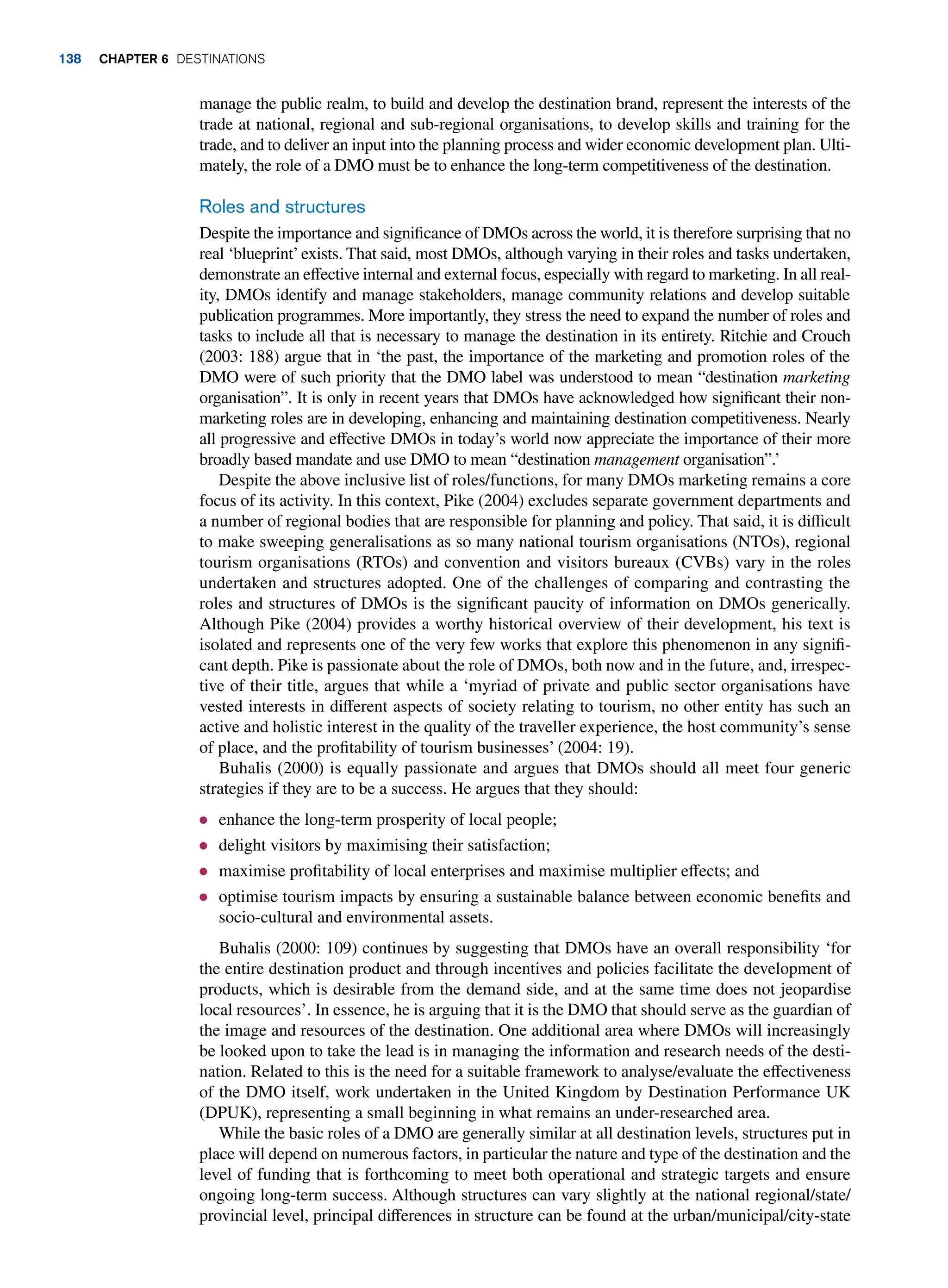 manage the public realm, to build and develop the destination brand, represent the interests of the
trade at national, regional and sub-regional organisations, to develop skills and training for the
trade, and to deliver an input into the planning process and wider economic development plan. Ulti-
mately, the role of a DMO must be to enhance the long-term competitiveness of the destination.
Roles and structures
Despite the importance and significance of DMOs across the world, it is therefore surprising that no
real ‘blueprint’exists. That said, most DMOs, although varying in their roles and tasks undertaken,
demonstrate an effective internal and external focus, especially with regard to marketing. In all real-
ity, DMOs identify and manage stakeholders, manage community relations and develop suitable
publication programmes. More importantly, they stress the need to expand the number of roles and
tasks to include all that is necessary to manage the destination in its entirety. Ritchie and Crouch
(2003: 188) argue that in ‘the past, the importance of the marketing and promotion roles of the
DMO were of such priority that the DMO label was understood to mean “destination marketing
organisation”. It is only in recent years that DMOs have acknowledged how significant their non-
marketing roles are in developing, enhancing and maintaining destination competitiveness. Nearly
all progressive and effective DMOs in today’s world now appreciate the importance of their more
broadly based mandate and use DMO to mean “destination management organisation”.’
Despite the above inclusive list of roles/functions, for many DMOs marketing remains a core
focus of its activity. In this context, Pike (2004) excludes separate government departments and
a number of regional bodies that are responsible for planning and policy. That said, it is difficult
to make sweeping generalisations as so many national tourism organisations (NTOs), regional
tourism organisations (RTOs) and convention and visitors bureaux (CVBs) vary in the roles
undertaken and structures adopted. One of the challenges of comparing and contrasting the
roles and structures of DMOs is the significant paucity of information on DMOs generically.
Although Pike (2004) provides a worthy historical overview of their development, his text is
isolated and represents one of the very few works that explore this phenomenon in any signifi-
cant depth. Pike is passionate about the role of DMOs, both now and in the future, and, irrespec-
tive of their title, argues that while a ‘myriad of private and public sector organisations have
vested interests in different aspects of society relating to tourism, no other entity has such an
active and holistic interest in the quality of the traveller experience, the host community’s sense
of place, and the profitability of tourism businesses’ (2004: 19).
Buhalis (2000) is equally passionate and argues that DMOs should all meet four generic
strategies if they are to be a success. He argues that they should:
● enhance the long-term prosperity of local people;
● delight visitors by maximising their satisfaction;
● maximise profitability of local enterprises and maximise multiplier effects; and
● optimise tourism impacts by ensuring a sustainable balance between economic benefits and
socio-cultural and environmental assets.
Buhalis (2000: 109) continues by suggesting that DMOs have an overall responsibility ‘for
the entire destination product and through incentives and policies facilitate the development of
products, which is desirable from the demand side, and at the same time does not jeopardise
local resources’. In essence, he is arguing that it is the DMO that should serve as the guardian of
the image and resources of the destination. One additional area where DMOs will increasingly
be looked upon to take the lead is in managing the information and research needs of the desti-
nation. Related to this is the need for a suitable framework to analyse/evaluate the effectiveness
of the DMO itself, work undertaken in the United Kingdom by Destination Performance UK
(DPUK), representing a small beginning in what remains an under-researched area.
While the basic roles of a DMO are generally similar at all destination levels, structures put in
place will depend on numerous factors, in particular the nature and type of the destination and the
level of funding that is forthcoming to meet both operational and strategic targets and ensure
ongoing long-term success. Although structures can vary slightly at the national regional/state/
provincial level, principal differences in structure can be found at the urban/municipal/city-state
138 Chapter 6 Destinations
 
