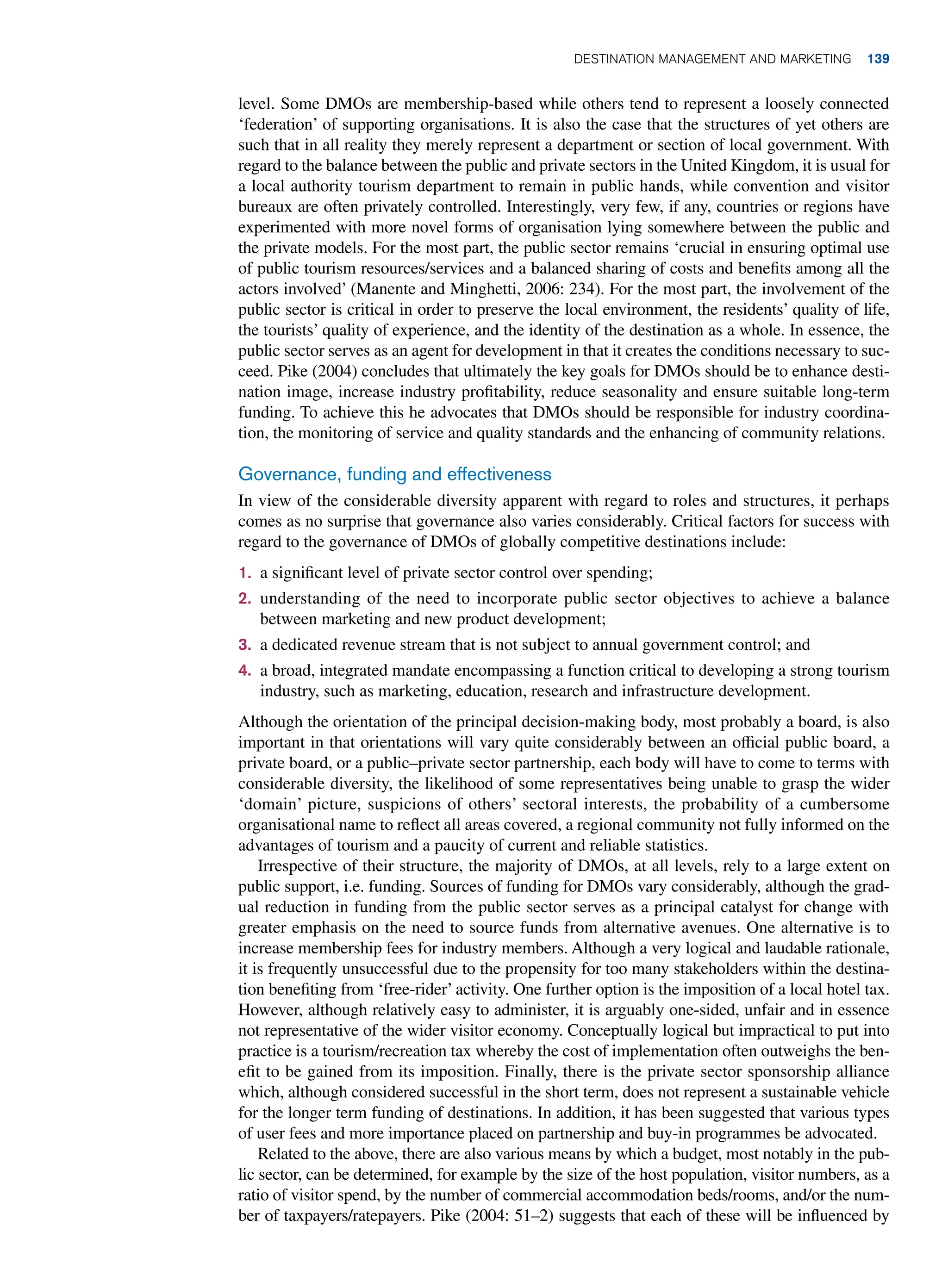 level. Some DMOs are membership-based while others tend to represent a loosely connected
‘federation’ of supporting organisations. It is also the case that the structures of yet others are
such that in all reality they merely represent a department or section of local government. With
regard to the balance between the public and private sectors in the United Kingdom, it is usual for
a local authority tourism department to remain in public hands, while convention and visitor
bureaux are often privately controlled. Interestingly, very few, if any, countries or regions have
experimented with more novel forms of organisation lying somewhere between the public and
the private models. For the most part, the public sector remains ‘crucial in ensuring optimal use
of public tourism resources/services and a balanced sharing of costs and benefits among all the
actors involved’ (Manente and Minghetti, 2006: 234). For the most part, the involvement of the
public sector is critical in order to preserve the local environment, the residents’ quality of life,
the tourists’ quality of experience, and the identity of the destination as a whole. In essence, the
public sector serves as an agent for development in that it creates the conditions necessary to suc-
ceed. Pike (2004) concludes that ultimately the key goals for DMOs should be to enhance desti-
nation image, increase industry profitability, reduce seasonality and ensure suitable long-term
funding. To achieve this he advocates that DMOs should be responsible for industry coordina-
tion, the monitoring of service and quality standards and the enhancing of community relations.
Governance, funding and effectiveness
In view of the considerable diversity apparent with regard to roles and structures, it perhaps
comes as no surprise that governance also varies considerably. Critical factors for success with
regard to the governance of DMOs of globally competitive destinations include:
1. a significant level of private sector control over spending;
2. understanding of the need to incorporate public sector objectives to achieve a balance
between marketing and new product development;
3. a dedicated revenue stream that is not subject to annual government control; and
4. a broad, integrated mandate encompassing a function critical to developing a strong tourism
industry, such as marketing, education, research and infrastructure development.
Although the orientation of the principal decision-making body, most probably a board, is also
important in that orientations will vary quite considerably between an official public board, a
private board, or a public–private sector partnership, each body will have to come to terms with
considerable diversity, the likelihood of some representatives being unable to grasp the wider
‘domain’ picture, suspicions of others’ sectoral interests, the probability of a cumbersome
organisational name to reflect all areas covered, a regional community not fully informed on the
advantages of tourism and a paucity of current and reliable statistics.
Irrespective of their structure, the majority of DMOs, at all levels, rely to a large extent on
public support, i.e. funding. Sources of funding for DMOs vary considerably, although the grad-
ual reduction in funding from the public sector serves as a principal catalyst for change with
greater emphasis on the need to source funds from alternative avenues. One alternative is to
increase membership fees for industry members. Although a very logical and laudable rationale,
it is frequently unsuccessful due to the propensity for too many stakeholders within the destina-
tion benefiting from ‘free-rider’ activity. One further option is the imposition of a local hotel tax.
However, although relatively easy to administer, it is arguably one-sided, unfair and in essence
not representative of the wider visitor economy. Conceptually logical but impractical to put into
practice is a tourism/recreation tax whereby the cost of implementation often outweighs the ben-
efit to be gained from its imposition. Finally, there is the private sector sponsorship alliance
which, although considered successful in the short term, does not represent a sustainable vehicle
for the longer term funding of destinations. In addition, it has been suggested that various types
of user fees and more importance placed on partnership and buy-in programmes be advocated.
Related to the above, there are also various means by which a budget, most notably in the pub-
lic sector, can be determined, for example by the size of the host population, visitor numbers, as a
ratio of visitor spend, by the number of commercial accommodation beds/rooms, and/or the num-
ber of taxpayers/ratepayers. Pike (2004: 51–2) suggests that each of these will be influenced by
Destination Management and Marketing 139
 