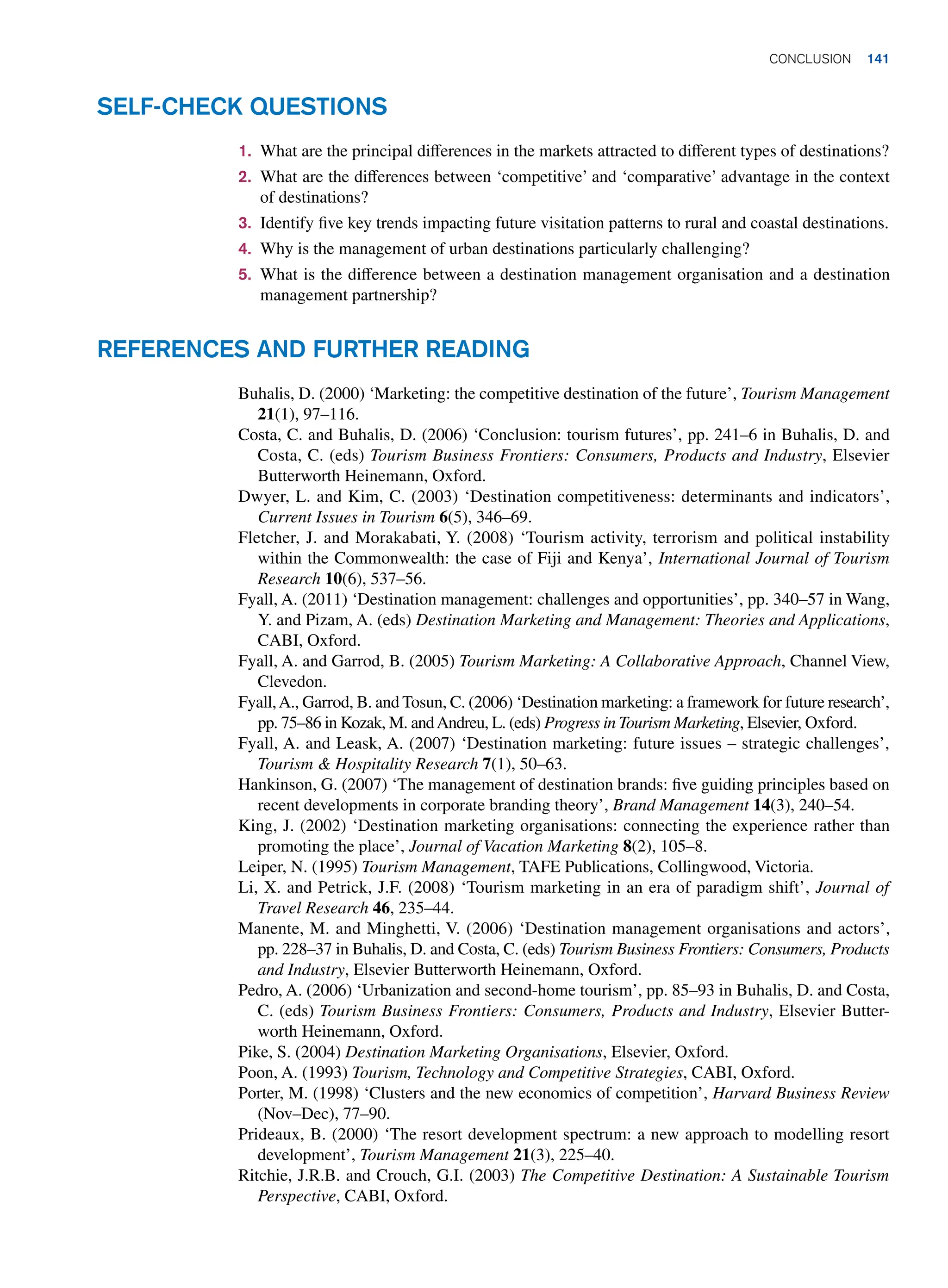 1. What are the principal differences in the markets attracted to different types of destinations?
2. What are the differences between ‘competitive’ and ‘comparative’ advantage in the context
of destinations?
3. Identify five key trends impacting future visitation patterns to rural and coastal destinations.
4. Why is the management of urban destinations particularly challenging?
5. What is the difference between a destination management organisation and a destination
management partnership?
Self-Check Questions
Buhalis, D. (2000) ‘Marketing: the competitive destination of the future’, Tourism Management
21(1), 97–116.
Costa, C. and Buhalis, D. (2006) ‘Conclusion: tourism futures’, pp. 241–6 in Buhalis, D. and
Costa, C. (eds) Tourism Business Frontiers: Consumers, Products and Industry, Elsevier
Butterworth Heinemann, Oxford.
Dwyer, L. and Kim, C. (2003) ‘Destination competitiveness: determinants and indicators’,
Current Issues in Tourism 6(5), 346–69.
Fletcher, J. and Morakabati, Y. (2008) ‘Tourism activity, terrorism and political instability
within the Commonwealth: the case of Fiji and Kenya’, International Journal of Tourism
Research 10(6), 537–56.
Fyall, A. (2011) ‘Destination management: challenges and opportunities’, pp. 340–57 in Wang,
Y. and Pizam, A. (eds) Destination Marketing and Management: Theories and Applications,
CABI, Oxford.
Fyall, A. and Garrod, B. (2005) Tourism Marketing: A Collaborative Approach, Channel View,
Clevedon.
Fyall,A., Garrod, B. and Tosun, C. (2006) ‘Destination marketing: a framework for future research’,
pp. 75–86 in Kozak, M. andAndreu, L. (eds) Progress in Tourism Marketing, Elsevier, Oxford.
Fyall, A. and Leask, A. (2007) ‘Destination marketing: future issues – strategic challenges’,
Tourism  Hospitality Research 7(1), 50–63.
Hankinson, G. (2007) ‘The management of destination brands: five guiding principles based on
recent developments in corporate branding theory’, Brand Management 14(3), 240–54.
King, J. (2002) ‘Destination marketing organisations: connecting the experience rather than
promoting the place’, Journal of Vacation Marketing 8(2), 105–8.
Leiper, N. (1995) Tourism Management, TAFE Publications, Collingwood, Victoria.
Li, X. and Petrick, J.F. (2008) ‘Tourism marketing in an era of paradigm shift’, Journal of
Travel Research 46, 235–44.
Manente, M. and Minghetti, V. (2006) ‘Destination management organisations and actors’,
pp. 228–37 in Buhalis, D. and Costa, C. (eds) Tourism Business Frontiers: Consumers, Products
and Industry, Elsevier Butterworth Heinemann, Oxford.
Pedro, A. (2006) ‘Urbanization and second-home tourism’, pp. 85–93 in Buhalis, D. and Costa,
C. (eds) Tourism Business Frontiers: Consumers, Products and Industry, Elsevier Butter-
worth Heinemann, Oxford.
Pike, S. (2004) Destination Marketing Organisations, Elsevier, Oxford.
Poon, A. (1993) Tourism, Technology and Competitive Strategies, CABI, Oxford.
Porter, M. (1998) ‘Clusters and the new economics of competition’, Harvard Business Review
(Nov–Dec), 77–90.
Prideaux, B. (2000) ‘The resort development spectrum: a new approach to modelling resort
development’, Tourism Management 21(3), 225–40.
Ritchie, J.R.B. and Crouch, G.I. (2003) The Competitive Destination: A Sustainable Tourism
Perspective, CABI, Oxford.
References and Further Reading
	Conclusion 141
 
