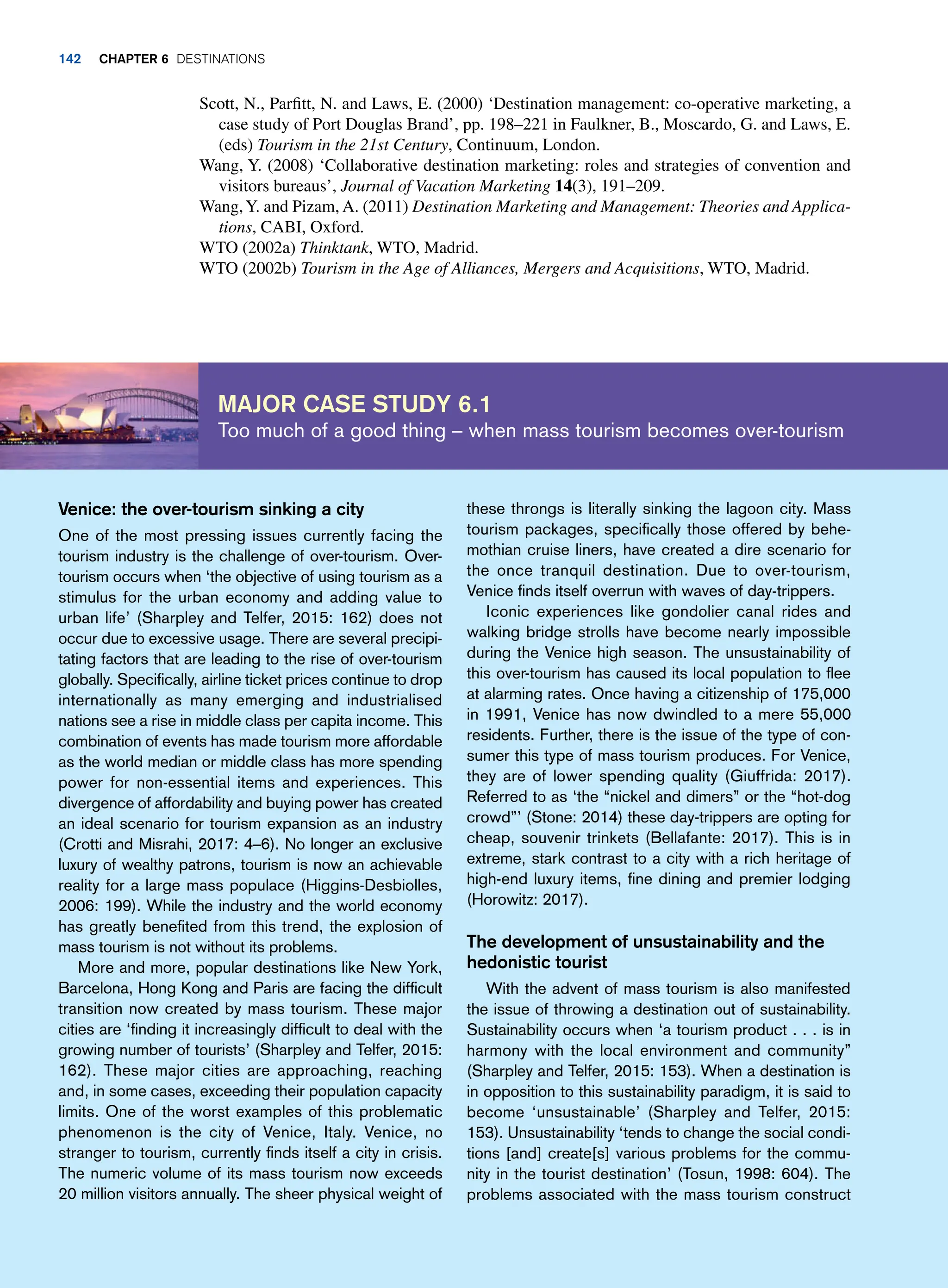 Scott, N., Parfitt, N. and Laws, E. (2000) ‘Destination management: co-operative marketing, a
case study of Port Douglas Brand’, pp. 198–221 in Faulkner, B., Moscardo, G. and Laws, E.
(eds) Tourism in the 21st Century, Continuum, London.
Wang, Y. (2008) ‘Collaborative destination marketing: roles and strategies of convention and
visitors bureaus’, Journal of Vacation Marketing 14(3), 191–209.
Wang,Y. and Pizam, A. (2011) Destination Marketing and Management: Theories and Applica-
tions, CABI, Oxford.
WTO (2002a) Thinktank, WTO, Madrid.
WTO (2002b) Tourism in the Age of Alliances, Mergers and Acquisitions, WTO, Madrid.
Major case study 6.1
Too much of a good thing – when mass tourism becomes over-tourism
these throngs is literally sinking the lagoon city. Mass
tourism packages, specifically those offered by behe-
mothian cruise liners, have created a dire scenario for
the once tranquil destination. Due to over-tourism,
Venice finds itself overrun with waves of day-trippers.
Iconic experiences like gondolier canal rides and
walking bridge strolls have become nearly impossible
during the Venice high season. The unsustainability of
this over-tourism has caused its local population to flee
at alarming rates. Once having a citizenship of 175,000
in 1991, Venice has now dwindled to a mere 55,000
residents. Further, there is the issue of the type of con-
sumer this type of mass tourism produces. For Venice,
they are of lower spending quality (Giuffrida: 2017).
Referred to as ‘the “nickel and dimers” or the “hot-dog
crowd”’ (Stone: 2014) these day-trippers are opting for
cheap, souvenir trinkets (Bellafante: 2017). This is in
extreme, stark contrast to a city with a rich heritage of
high-end luxury items, fine dining and premier lodging
(Horowitz: 2017).
The development of unsustainability and the
hedonistic tourist
With the advent of mass tourism is also manifested
the issue of throwing a destination out of sustainability.
Sustainability occurs when ‘a tourism product . . . is in
harmony with the local environment and community”
(Sharpley and Telfer, 2015: 153). When a destination is
in opposition to this sustainability paradigm, it is said to
become ‘unsustainable’ (Sharpley and Telfer, 2015:
153). Unsustainability ‘tends to change the social condi-
tions [and] create[s] various problems for the commu-
nity in the tourist destination’ (Tosun, 1998: 604). The
problems associated with the mass tourism construct
Venice: the over-tourism sinking a city
One of the most pressing issues currently facing the
tourism industry is the challenge of over-tourism. Over-
tourism occurs when ‘the objective of using tourism as a
stimulus for the urban economy and adding value to
urban life’ (Sharpley and Telfer, 2015: 162) does not
occur due to excessive usage. There are several precipi-
tating factors that are leading to the rise of over-tourism
globally. Specifically, airline ticket prices continue to drop
internationally as many emerging and industrialised
nations see a rise in middle class per capita income. This
combination of events has made tourism more affordable
as the world median or middle class has more spending
power for non-essential items and experiences. This
divergence of affordability and buying power has created
an ideal scenario for tourism expansion as an industry
(Crotti and Misrahi, 2017: 4–6). No longer an exclusive
luxury of wealthy patrons, tourism is now an achievable
reality for a large mass populace (Higgins-Desbiolles,
2006: 199). While the industry and the world economy
has greatly benefited from this trend, the explosion of
mass tourism is not without its problems.
More and more, popular destinations like New York,
Barcelona, Hong Kong and Paris are facing the difficult
transition now created by mass tourism. These major
cities are ‘finding it increasingly difficult to deal with the
growing number of tourists’ (Sharpley and Telfer, 2015:
162). These major cities are approaching, reaching
and, in some cases, exceeding their population capacity
limits. One of the worst examples of this problematic
phenomenon is the city of Venice, Italy. Venice, no
stranger to tourism, currently finds itself a city in crisis.
The numeric volume of its mass tourism now exceeds
20 million visitors annually. The sheer physical weight of
142 Chapter 6 Destinations
 