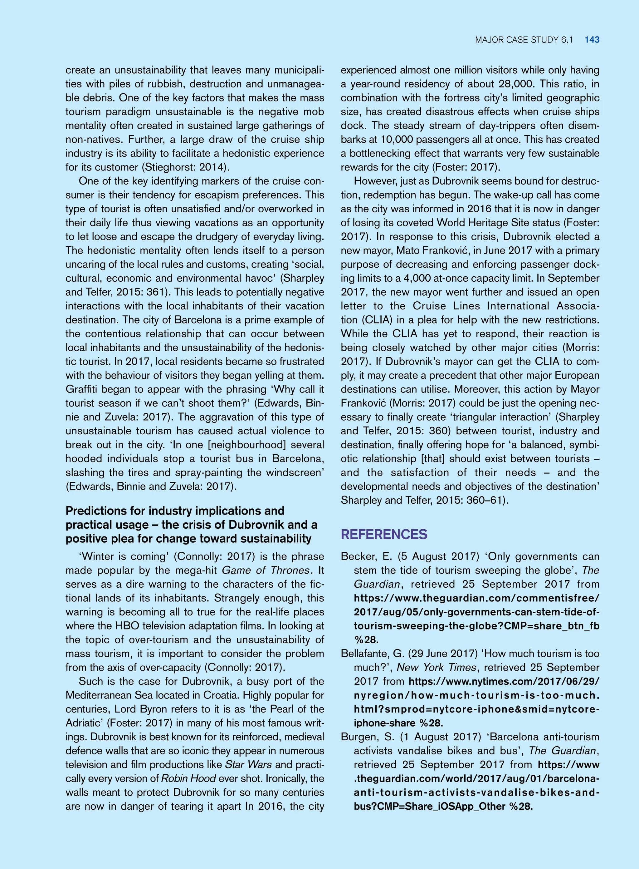 experienced almost one million visitors while only having
a year-round residency of about 28,000. This ratio, in
combination with the fortress city’s limited geographic
size, has created disastrous effects when cruise ships
dock. The steady stream of day-trippers often disem-
barks at 10,000 passengers all at once. This has created
a bottlenecking effect that warrants very few sustainable
rewards for the city (Foster: 2017).
However, just as Dubrovnik seems bound for destruc-
tion, redemption has begun. The wake-up call has come
as the city was informed in 2016 that it is now in danger
of losing its coveted World Heritage Site status (Foster:
2017). In response to this crisis, Dubrovnik elected a
new mayor, Mato Franković, in June 2017 with a primary
purpose of decreasing and enforcing passenger dock-
ing limits to a 4,000 at-once capacity limit. In September
2017, the new mayor went further and issued an open
letter to the Cruise Lines International Associa-
tion (CLIA) in a plea for help with the new restrictions.
While the CLIA has yet to respond, their reaction is
being closely watched by other major cities (Morris:
2017). If Dubrovnik’s mayor can get the CLIA to com-
ply, it may create a precedent that other major European
destinations can utilise. Moreover, this action by Mayor
Franković (Morris: 2017) could be just the opening nec-
essary to finally create ‘triangular interaction’ (Sharpley
and Telfer, 2015: 360) between tourist, industry and
destination, finally offering hope for ‘a balanced, symbi-
otic relationship [that] should exist between tourists –
and the satisfaction of their needs – and the
developmental needs and objectives of the destination’
Sharpley and Telfer, 2015: 360–61).
References
Becker, E. (5 August 2017) ‘Only governments can
stem the tide of tourism sweeping the globe’, The
Guardian, retrieved 25 September 2017 from
https://www.theguardian.com/commentisfree/
2017/aug/05/only-governments-can-stem-tide-of-
tourism-sweeping-the-globe?CMP=share_btn_fb
%28.
Bellafante, G. (29 June 2017) ‘How much tourism is too
much?’, New York Times, retrieved 25 September
2017 from https://www.nytimes.com/2017/06/29/
nyregion/how-much-tourism-is-too-much.
html?smprod=nytcore-iphonesmid=nytcore-
iphone-share %28.
Burgen, S. (1 August 2017) ‘Barcelona anti-tourism
activists vandalise bikes and bus’, The Guardian,
retrieved 25 September 2017 from https://www
.theguardian.com/world/2017/aug/01/barcelona-
anti-tourism-activists-vandalise-bikes-and-
bus?CMP=Share_iOSApp_Other %28.
create an unsustainability that leaves many municipali-
ties with piles of rubbish, destruction and unmanagea-
ble debris. One of the key factors that makes the mass
tourism paradigm unsustainable is the negative mob
mentality often created in sustained large gatherings of
non-natives. Further, a large draw of the cruise ship
industry is its ability to facilitate a hedonistic experience
for its customer (Stieghorst: 2014).
One of the key identifying markers of the cruise con-
sumer is their tendency for escapism preferences. This
type of tourist is often unsatisfied and/or overworked in
their daily life thus viewing vacations as an opportunity
to let loose and escape the drudgery of everyday living.
The hedonistic mentality often lends itself to a person
uncaring of the local rules and customs, creating ‘social,
cultural, economic and environmental havoc’ (Sharpley
and Telfer, 2015: 361). This leads to potentially negative
interactions with the local inhabitants of their vacation
destination. The city of Barcelona is a prime example of
the contentious relationship that can occur between
local inhabitants and the unsustainability of the hedonis-
tic tourist. In 2017, local residents became so frustrated
with the behaviour of visitors they began yelling at them.
Graffiti began to appear with the phrasing ‘Why call it
tourist season if we can’t shoot them?’ (Edwards, Bin-
nie and Zuvela: 2017). The aggravation of this type of
unsustainable tourism has caused actual violence to
break out in the city. ‘In one [neighbourhood] several
hooded individuals stop a tourist bus in Barcelona,
slashing the tires and spray-painting the windscreen’
(Edwards, Binnie and Zuvela: 2017).
Predictions for industry implications and
practical usage – the crisis of Dubrovnik and a
positive plea for change toward sustainability
‘Winter is coming’ (Connolly: 2017) is the phrase
made popular by the mega-hit Game of Thrones. It
serves as a dire warning to the characters of the fic-
tional lands of its inhabitants. Strangely enough, this
warning is becoming all to true for the real-life places
where the HBO television adaptation films. In looking at
the topic of over-tourism and the unsustainability of
mass tourism, it is important to consider the problem
from the axis of over-capacity (Connolly: 2017).
Such is the case for Dubrovnik, a busy port of the
Mediterranean Sea located in Croatia. Highly popular for
centuries, Lord Byron refers to it is as ‘the Pearl of the
Adriatic’ (Foster: 2017) in many of his most famous writ-
ings. Dubrovnik is best known for its reinforced, medieval
defence walls that are so iconic they appear in numerous
television and film productions like Star Wars and practi-
cally every version of Robin Hood ever shot. Ironically, the
walls meant to protect Dubrovnik for so many centuries
are now in danger of tearing it apart In 2016, the city
Major case study 6.1 143
 