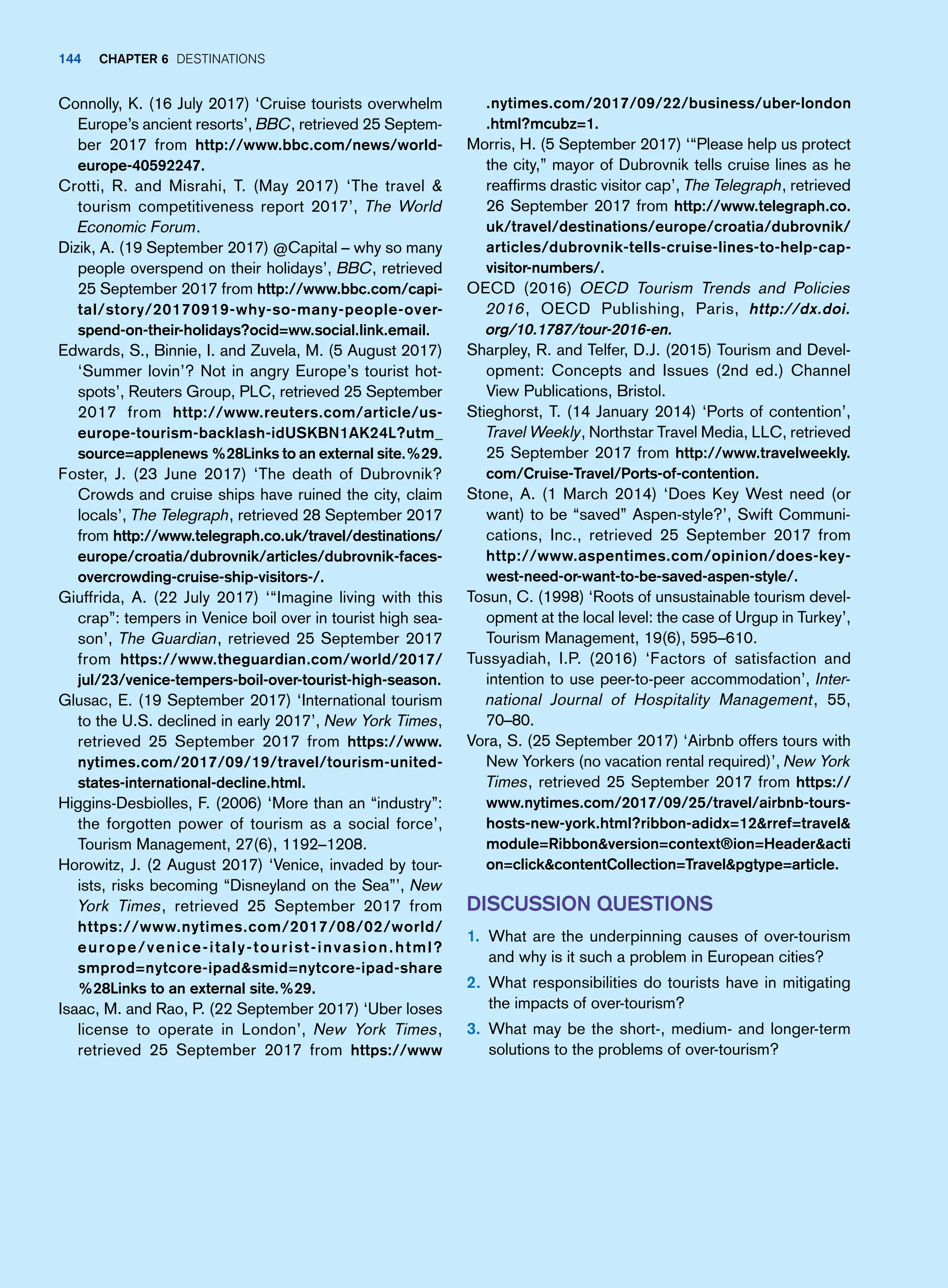 Connolly, K. (16 July 2017) ‘Cruise tourists overwhelm
Europe’s ancient resorts’, BBC, retrieved 25 Septem-
ber 2017 from http://www.bbc.com/news/world-
europe-40592247.
Crotti, R. and Misrahi, T. (May 2017) ‘The travel 
tourism competitiveness report 2017’, The World
Economic Forum.
Dizik, A. (19 September 2017) @Capital – why so many
people overspend on their holidays’, BBC, retrieved
25 September 2017 from http://www.bbc.com/capi-
tal/story/20170919-why-so-many-people-over-
spend-on-their-holidays?ocid=ww.social.link.email.
Edwards, S., Binnie, I. and Zuvela, M. (5 August 2017)
‘Summer lovin’? Not in angry Europe’s tourist hot-
spots’, Reuters Group, PLC, retrieved 25 September
2017 from http://www.reuters.com/article/us-
europe-tourism-backlash-idUSKBN1AK24L?utm_
source=applenews %28Links to an external site.%29.
Foster, J. (23 June 2017) ‘The death of Dubrovnik?
Crowds and cruise ships have ruined the city, claim
locals’, The Telegraph, retrieved 28 September 2017
from http://www.telegraph.co.uk/travel/destinations/
europe/croatia/dubrovnik/articles/dubrovnik-faces-
overcrowding-cruise-ship-visitors-/.
Giuffrida, A. (22 July 2017) ‘“Imagine living with this
crap”: tempers in Venice boil over in tourist high sea-
son’, The Guardian, retrieved 25 September 2017
from https://www.theguardian.com/world/2017/
jul/23/venice-tempers-boil-over-tourist-high-season.
Glusac, E. (19 September 2017) ‘International tourism
to the U.S. declined in early 2017’, New York Times,
retrieved 25 September 2017 from https://www.
nytimes.com/2017/09/19/travel/tourism-united-
states-international-decline.html.
Higgins-Desbiolles, F. (2006) ‘More than an “industry”:
the forgotten power of tourism as a social force’,
Tourism Management, 27(6), 1192–1208.
Horowitz, J. (2 August 2017) ‘Venice, invaded by tour-
ists, risks becoming “Disneyland on the Sea”’, New
York Times, retrieved 25 September 2017 from
https://www.nytimes.com/2017/08/02/world/
europe/venice-italy-tourist-invasion.html?
smprod=nytcore-ipadsmid=nytcore-ipad-share
%28Links to an external site.%29.
Isaac, M. and Rao, P. (22 September 2017) ‘Uber loses
license to operate in London’, New York Times,
retrieved 25 September 2017 from https://www
.nytimes.com/2017/09/22/business/uber-london
.html?mcubz=1.
Morris, H. (5 September 2017) ‘“Please help us protect
the city,” mayor of Dubrovnik tells cruise lines as he
reaffirms drastic visitor cap’, The Telegraph, retrieved
26 September 2017 from http://www.telegraph.co.
uk/travel/destinations/europe/croatia/dubrovnik/
articles/dubrovnik-tells-cruise-lines-to-help-cap-
visitor-numbers/.
OECD (2016) OECD Tourism Trends and Policies
2016, OECD Publishing, Paris, http://dx.doi.
org/10.1787/tour-2016-en.
Sharpley, R. and Telfer, D.J. (2015) Tourism and Devel-
opment: Concepts and Issues (2nd ed.) Channel
View Publications, Bristol.
Stieghorst, T. (14 January 2014) ‘Ports of contention’,
Travel Weekly, Northstar Travel Media, LLC, retrieved
25 September 2017 from http://www.travelweekly.
com/Cruise-Travel/Ports-of-contention.
Stone, A. (1 March 2014) ‘Does Key West need (or
want) to be “saved” Aspen-style?’, Swift Communi-
cations, Inc., retrieved 25 September 2017 from
http://www.aspentimes.com/opinion/does-key-
west-need-or-want-to-be-saved-aspen-style/.
Tosun, C. (1998) ‘Roots of unsustainable tourism devel-
opment at the local level: the case of Urgup in Turkey’,
Tourism Management, 19(6), 595–610.
Tussyadiah, I.P. (2016) ‘Factors of satisfaction and
intention to use peer-to-peer accommodation’, Inter-
national Journal of Hospitality Management, 55,
70–80.
Vora, S. (25 September 2017) ‘Airbnb offers tours with
New Yorkers (no vacation rental required)’, New York
Times, retrieved 25 September 2017 from https://
www.nytimes.com/2017/09/25/travel/airbnb-tours-
hosts-new-york.html?ribbon-adidx=12rref=travel
module=Ribbonversion=context®ion=Headeracti
on=clickcontentCollection=Travelpgtype=article.
Discussion Questions
1. What are the underpinning causes of over-tourism
and why is it such a problem in European cities?
2. What responsibilities do tourists have in mitigating
the impacts of over-tourism?
3. What may be the short-, medium- and longer-term
solutions to the problems of over-tourism?
144 Chapter 6 Destinations
 