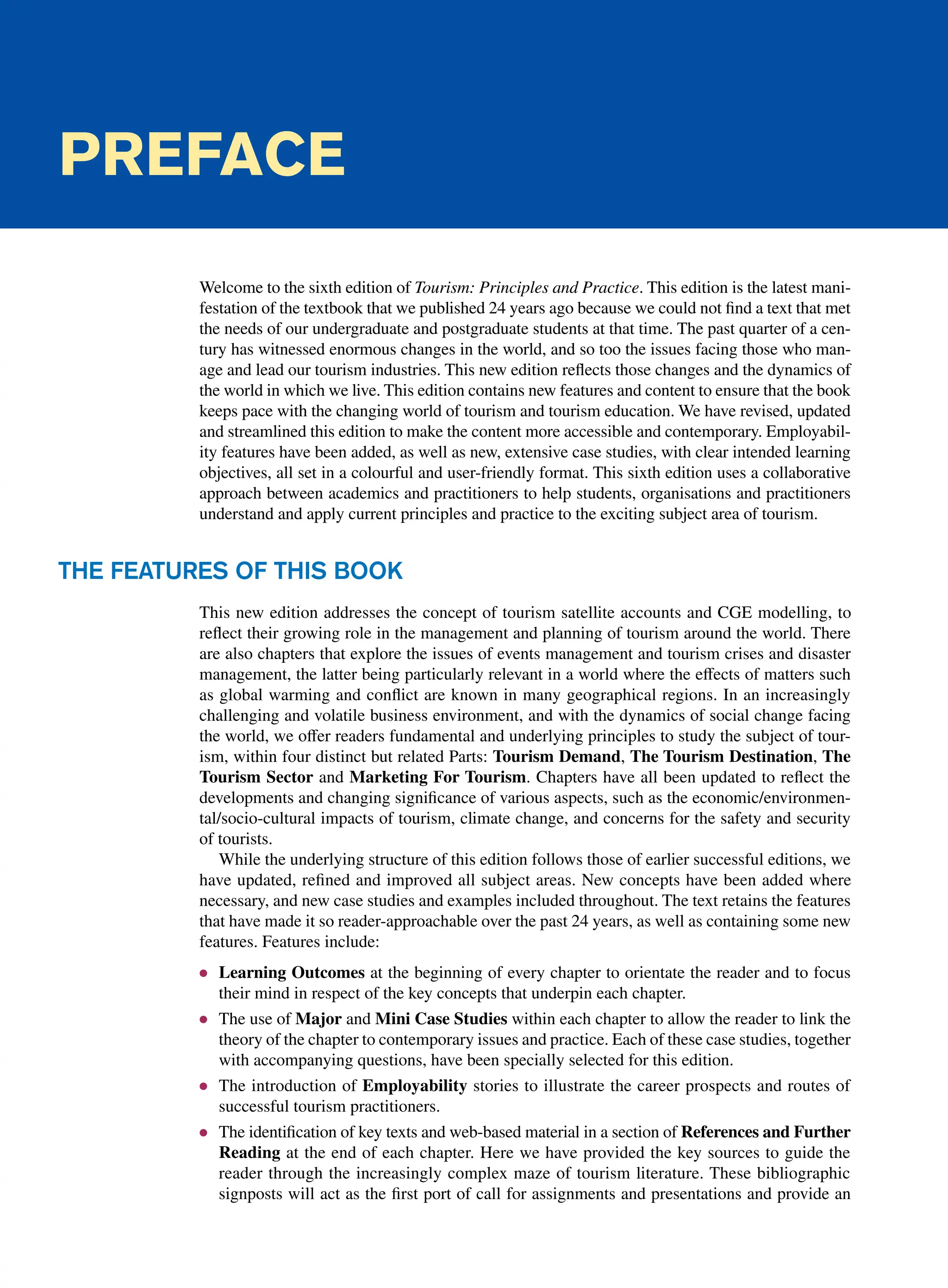 Preface
Welcome to the sixth edition of Tourism: Principles and Practice. This edition is the latest mani-
festation of the textbook that we published 24 years ago because we could not find a text that met
the needs of our undergraduate and postgraduate students at that time. The past quarter of a cen-
tury has witnessed enormous changes in the world, and so too the issues facing those who man-
age and lead our tourism industries. This new edition reflects those changes and the dynamics of
the world in which we live. This edition contains new features and content to ensure that the book
keeps pace with the changing world of tourism and tourism education. We have revised, updated
and streamlined this edition to make the content more accessible and contemporary. Employabil-
ity features have been added, as well as new, extensive case studies, with clear intended learning
objectives, all set in a colourful and user-friendly format. This sixth edition uses a collaborative
approach between academics and practitioners to help students, organisations and practitioners
understand and apply current principles and practice to the exciting subject area of tourism.
The Features of this Book
This new edition addresses the concept of tourism satellite accounts and CGE modelling, to
reflect their growing role in the management and planning of tourism around the world. There
are also chapters that explore the issues of events management and tourism crises and disaster
management, the latter being particularly relevant in a world where the effects of matters such
as global warming and conflict are known in many geographical regions. In an increasingly
challenging and volatile business environment, and with the dynamics of social change facing
the world, we offer readers fundamental and underlying principles to study the subject of tour-
ism, within four distinct but related Parts: Tourism Demand, The Tourism Destination, The
Tourism Sector and Marketing For Tourism. Chapters have all been updated to reflect the
developments and changing significance of various aspects, such as the economic/environmen-
tal/socio-cultural impacts of tourism, climate change, and concerns for the safety and security
of tourists.
While the underlying structure of this edition follows those of earlier successful editions, we
have updated, refined and improved all subject areas. New concepts have been added where
necessary, and new case studies and examples included throughout. The text retains the features
that have made it so reader-approachable over the past 24 years, as well as containing some new
features. Features include:
● Learning Outcomes at the beginning of every chapter to orientate the reader and to focus
their mind in respect of the key concepts that underpin each chapter.
● The use of Major and Mini Case Studies within each chapter to allow the reader to link the
theory of the chapter to contemporary issues and practice. Each of these case studies, together
with accompanying questions, have been specially selected for this edition.
● The introduction of Employability stories to illustrate the career prospects and routes of
successful tourism practitioners.
● The identification of key texts and web-based material in a section of References and Further
Reading at the end of each chapter. Here we have provided the key sources to guide the
reader through the increasingly complex maze of tourism literature. These bibliographic
signposts will act as the first port of call for assignments and presentations and provide an
 