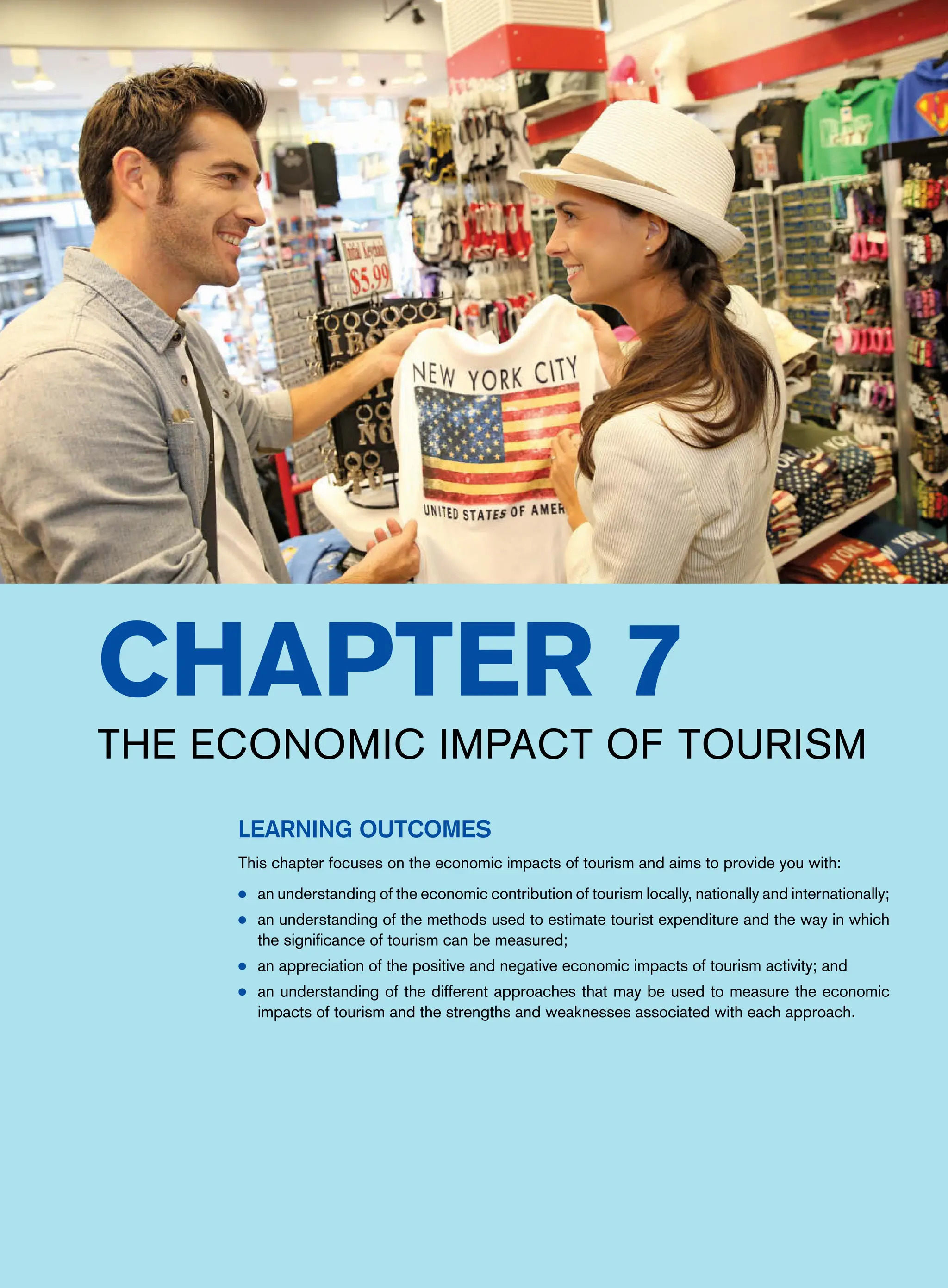 Chapter 7
The Economic Impact of Tourism
Learning Outcomes
This chapter focuses on the economic impacts of tourism and aims to provide you with:
● an understanding of the economic contribution of tourism locally, nationally and internationally;
● an understanding of the methods used to estimate tourist expenditure and the way in which
the significance of tourism can be measured;
● an appreciation of the positive and negative economic impacts of tourism activity; and
● an understanding of the different approaches that may be used to measure the economic
impacts of tourism and the strengths and weaknesses associated with each approach.
 