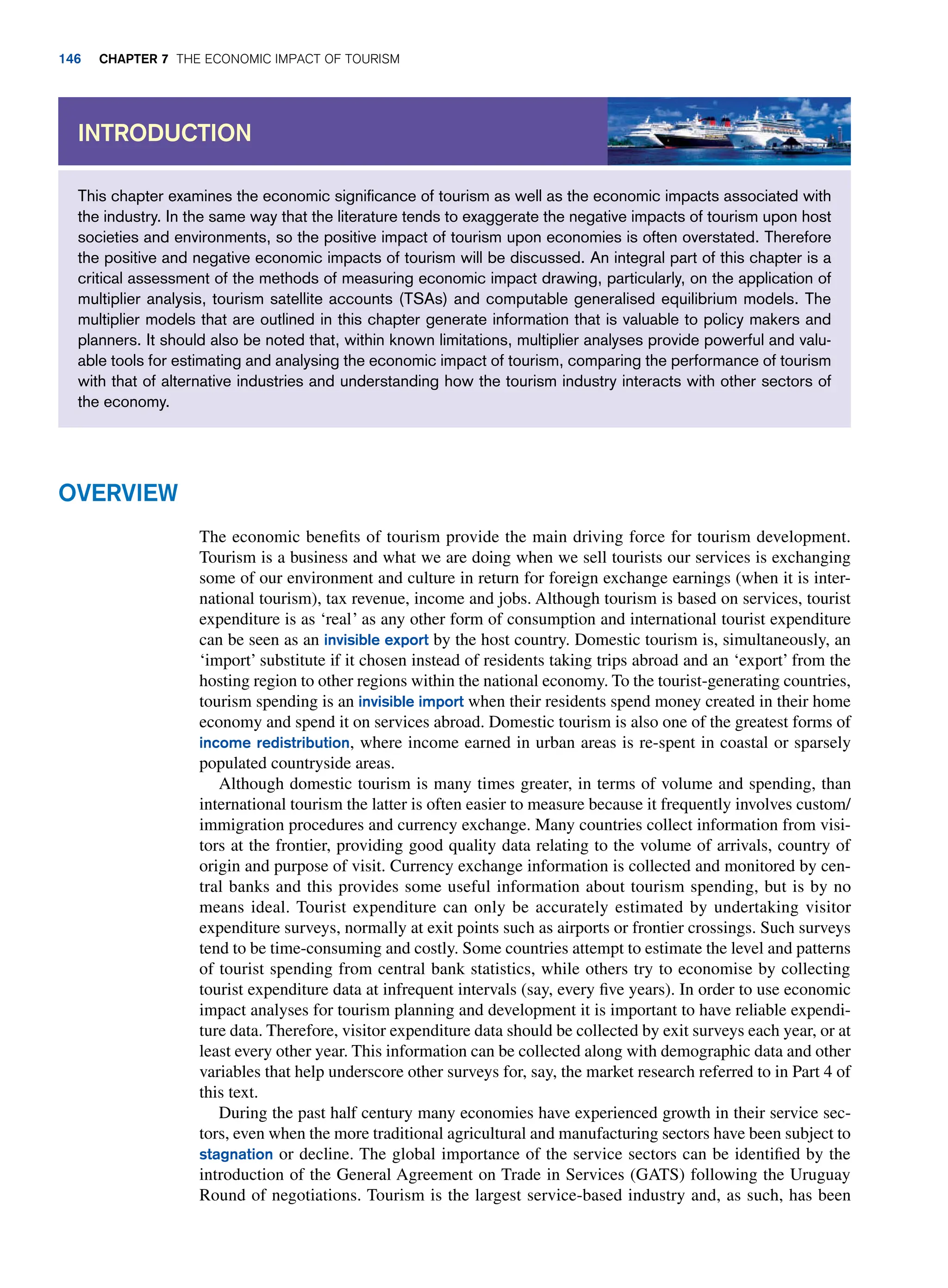 This chapter examines the economic significance of tourism as well as the economic impacts associated with
the industry. In the same way that the literature tends to exaggerate the negative impacts of tourism upon host
societies and environments, so the positive impact of tourism upon economies is often overstated. Therefore
the positive and negative economic impacts of tourism will be discussed. An integral part of this chapter is a
critical assessment of the methods of measuring economic impact drawing, particularly, on the application of
multiplier analysis, tourism satellite accounts (TSAs) and computable generalised equilibrium models. The
multiplier models that are outlined in this chapter generate information that is valuable to policy makers and
planners. It should also be noted that, within known limitations, multiplier analyses provide powerful and valu-
able tools for estimating and analysing the economic impact of tourism, comparing the performance of tourism
with that of alternative industries and understanding how the tourism industry interacts with other sectors of
the economy.
Introduction
Overview
The economic benefits of tourism provide the main driving force for tourism development.
Tourism is a business and what we are doing when we sell tourists our services is exchanging
some of our environment and culture in return for foreign exchange earnings (when it is inter-
national tourism), tax revenue, income and jobs. Although tourism is based on services, tourist
expenditure is as ‘real’ as any other form of consumption and international tourist expenditure
can be seen as an invisible export by the host country. Domestic tourism is, simultaneously, an
‘import’ substitute if it chosen instead of residents taking trips abroad and an ‘export’ from the
hosting region to other regions within the national economy. To the tourist-generating countries,
tourism spending is an invisible import when their residents spend money created in their home
economy and spend it on services abroad. Domestic tourism is also one of the greatest forms of
income redistribution, where income earned in urban areas is re-spent in coastal or sparsely
populated countryside areas.
Although domestic tourism is many times greater, in terms of volume and spending, than
international tourism the latter is often easier to measure because it frequently involves custom/
immigration procedures and currency exchange. Many countries collect information from visi-
tors at the frontier, providing good quality data relating to the volume of arrivals, country of
origin and purpose of visit. Currency exchange information is collected and monitored by cen-
tral banks and this provides some useful information about tourism spending, but is by no
means ideal. Tourist expenditure can only be accurately estimated by undertaking visitor
expenditure surveys, normally at exit points such as airports or frontier crossings. Such surveys
tend to be time-consuming and costly. Some countries attempt to estimate the level and patterns
of tourist spending from central bank statistics, while others try to economise by collecting
tourist expenditure data at infrequent intervals (say, every five years). In order to use economic
impact analyses for tourism planning and development it is important to have reliable expendi-
ture data. Therefore, visitor expenditure data should be collected by exit surveys each year, or at
least every other year. This information can be collected along with demographic data and other
variables that help underscore other surveys for, say, the market research referred to in Part 4 of
this text.
During the past half century many economies have experienced growth in their service sec-
tors, even when the more traditional agricultural and manufacturing sectors have been subject to
stagnation or decline. The global importance of the service sectors can be identified by the
introduction of the General Agreement on Trade in Services (GATS) following the Uruguay
Round of negotiations. Tourism is the largest service-based industry and, as such, has been
146 chapter 7 The Economic Impact of Tourism
 