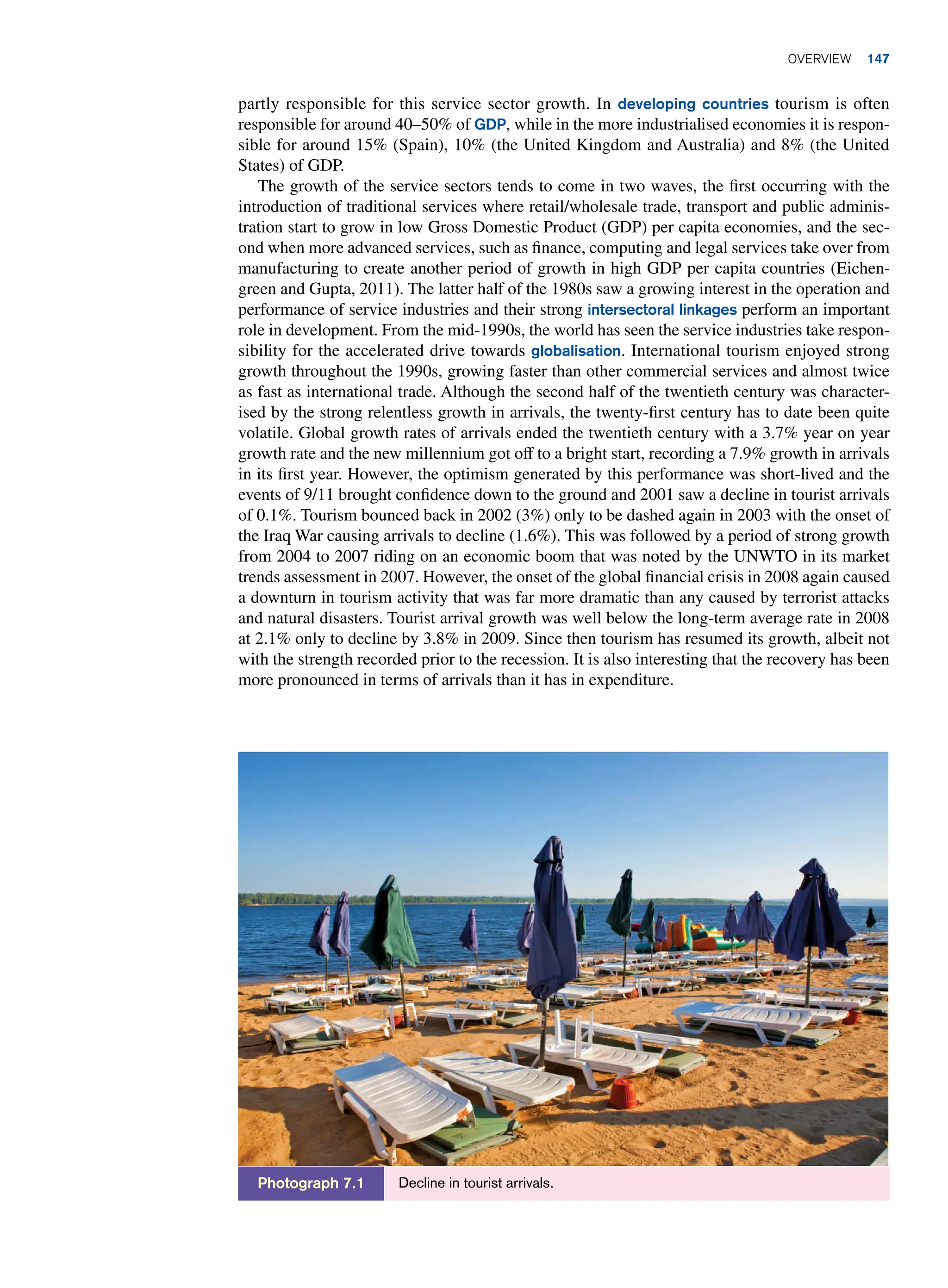 partly responsible for this service sector growth. In developing countries tourism is often
responsible for around 40–50% of GDP, while in the more industrialised economies it is respon-
sible for around 15% (Spain), 10% (the United Kingdom and Australia) and 8% (the United
States) of GDP.
The growth of the service sectors tends to come in two waves, the first occurring with the
introduction of traditional services where retail/wholesale trade, transport and public adminis-
tration start to grow in low Gross Domestic Product (GDP) per capita economies, and the sec-
ond when more advanced services, such as finance, computing and legal services take over from
manufacturing to create another period of growth in high GDP per capita countries (Eichen-
green and Gupta, 2011). The latter half of the 1980s saw a growing interest in the operation and
performance of service industries and their strong intersectoral linkages perform an important
role in development. From the mid-1990s, the world has seen the service industries take respon-
sibility for the accelerated drive towards globalisation. International tourism enjoyed strong
growth throughout the 1990s, growing faster than other commercial services and almost twice
as fast as international trade. Although the second half of the twentieth century was character-
ised by the strong relentless growth in arrivals, the twenty-first century has to date been quite
volatile. Global growth rates of arrivals ended the twentieth century with a 3.7% year on year
growth rate and the new millennium got off to a bright start, recording a 7.9% growth in arrivals
in its first year. However, the optimism generated by this performance was short-lived and the
events of 9/11 brought confidence down to the ground and 2001 saw a decline in tourist arrivals
of 0.1%. Tourism bounced back in 2002 (3%) only to be dashed again in 2003 with the onset of
the Iraq War causing arrivals to decline (1.6%). This was followed by a period of strong growth
from 2004 to 2007 riding on an economic boom that was noted by the UNWTO in its market
trends assessment in 2007. However, the onset of the global financial crisis in 2008 again caused
a downturn in tourism activity that was far more dramatic than any caused by terrorist attacks
and natural disasters. Tourist arrival growth was well below the long-term average rate in 2008
at 2.1% only to decline by 3.8% in 2009. Since then tourism has resumed its growth, albeit not
with the strength recorded prior to the recession. It is also interesting that the recovery has been
more pronounced in terms of arrivals than it has in expenditure.
Decline in tourist arrivals.
Photograph 7.1
Overview 147
 