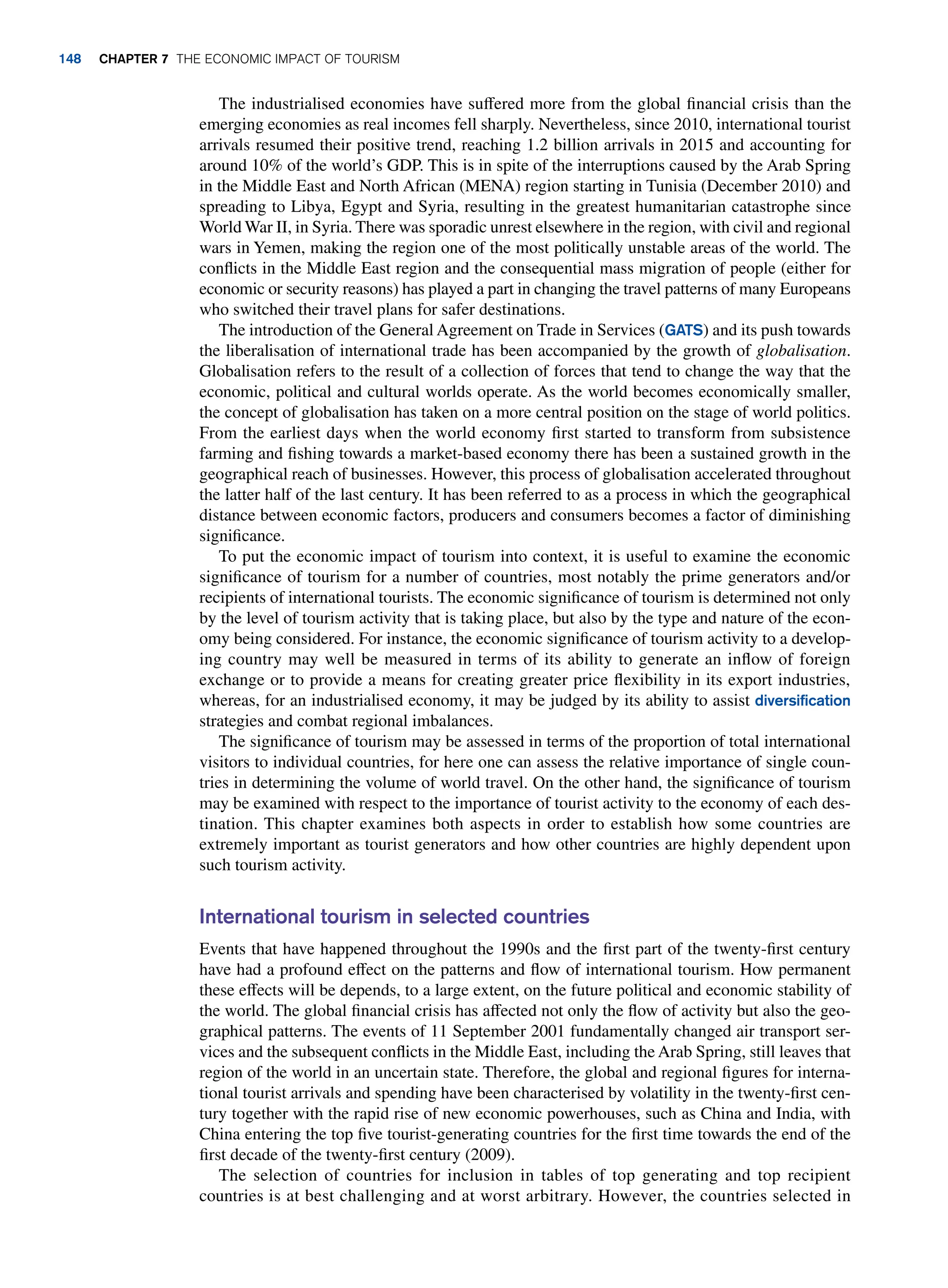 The industrialised economies have suffered more from the global financial crisis than the
emerging economies as real incomes fell sharply. Nevertheless, since 2010, international tourist
arrivals resumed their positive trend, reaching 1.2 billion arrivals in 2015 and accounting for
around 10% of the world’s GDP. This is in spite of the interruptions caused by the Arab Spring
in the Middle East and North African (MENA) region starting in Tunisia (December 2010) and
spreading to Libya, Egypt and Syria, resulting in the greatest humanitarian catastrophe since
World War II, in Syria. There was sporadic unrest elsewhere in the region, with civil and regional
wars in Yemen, making the region one of the most politically unstable areas of the world. The
conflicts in the Middle East region and the consequential mass migration of people (either for
economic or security reasons) has played a part in changing the travel patterns of many Europeans
who switched their travel plans for safer destinations.
The introduction of the General Agreement on Trade in Services (GATS) and its push towards
the liberalisation of international trade has been accompanied by the growth of globalisation.
Globalisation refers to the result of a collection of forces that tend to change the way that the
economic, political and cultural worlds operate. As the world becomes economically smaller,
the concept of globalisation has taken on a more central position on the stage of world politics.
From the earliest days when the world economy first started to transform from subsistence
farming and fishing towards a market-based economy there has been a sustained growth in the
geographical reach of businesses. However, this process of globalisation accelerated throughout
the latter half of the last century. It has been referred to as a process in which the geographical
distance between economic factors, producers and consumers becomes a factor of diminishing
significance.
To put the economic impact of tourism into context, it is useful to examine the economic
significance of tourism for a number of countries, most notably the prime generators and/or
recipients of international tourists. The economic significance of tourism is determined not only
by the level of tourism activity that is taking place, but also by the type and nature of the econ-
omy being considered. For instance, the economic significance of tourism activity to a develop-
ing country may well be measured in terms of its ability to generate an inflow of foreign
exchange or to provide a means for creating greater price flexibility in its export industries,
whereas, for an industrialised economy, it may be judged by its ability to assist diversification
strategies and combat regional imbalances.
The significance of tourism may be assessed in terms of the proportion of total international
visitors to individual countries, for here one can assess the relative importance of single coun-
tries in determining the volume of world travel. On the other hand, the significance of tourism
may be examined with respect to the importance of tourist activity to the economy of each des-
tination. This chapter examines both aspects in order to establish how some countries are
extremely important as tourist generators and how other countries are highly dependent upon
such tourism activity.
International tourism in selected countries
Events that have happened throughout the 1990s and the first part of the twenty-first century
have had a profound effect on the patterns and flow of international tourism. How permanent
these effects will be depends, to a large extent, on the future political and economic stability of
the world. The global financial crisis has affected not only the flow of activity but also the geo-
graphical patterns. The events of 11 September 2001 fundamentally changed air transport ser-
vices and the subsequent conflicts in the Middle East, including the Arab Spring, still leaves that
region of the world in an uncertain state. Therefore, the global and regional figures for interna-
tional tourist arrivals and spending have been characterised by volatility in the twenty-first cen-
tury together with the rapid rise of new economic powerhouses, such as China and India, with
China entering the top five tourist-generating countries for the first time towards the end of the
first decade of the twenty-first century (2009).
The selection of countries for inclusion in tables of top generating and top recipient
countries is at best challenging and at worst arbitrary. However, the countries selected in
148 chapter 7 The Economic Impact of Tourism
 